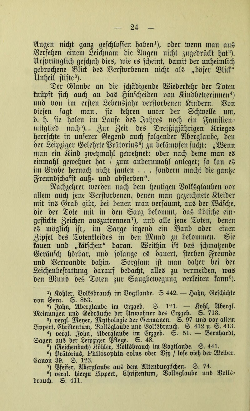 Sütgen tiidjt gang gefc^Ioffen tjaben1), ober wenn man au§ Verfetten einem Seidjnam bie Augen nic£)t gugebrüdt fiat2). Urfprüngftd) gefdjaf) bieg, mie eg fdjeint, bamit ber unfjetmüd) gebrodene Vtid beg Verdorbenen nidjt atg „böfer Vtid Unreif ftifte3). ®er ©taube an bie fdjäbigenbe SCßieberfefjr ber £oten f'nüpft fiel) and) an bag |)injd)eiben oon ^inbbetterinnen4) unb Oon im erften £ebengjat)r üerftorbenen ®inbern. Von biefen jagt man, fie feeren unter ber ©djmette um, b. f). fie fjoten im Saufe beg :fsat)reg nocf) ein $amitien= mitgtieb nad)5). $ur 3e^ beg SDrei^igjäfjrigen Krieges fjerrfcfite in unferer ©egenb aud) fotgenber Aberglaube, beit ber Seidiger ©etetjrte ißrätoriug6) gu befämpfenfud)t: „Süöenn man ein $inb gtoepmaljl gemefinet: ober nad) beme man eg einmal)! gemeldet fjat / gum anbernmal)t anteget; fo fan eg im ©rabe fjernac^ nid)t faulen . . . fonbern mad)t bie ganfee greunbfdiafft auf)= nnb abfterben. $ftad)gef)rer merben nad) bem heutigen Votfggtauben oor altem aud) jene Verftorbenen, benen man gegeidfjnete ®teiber mit in§ ©rab gibt, bei benen man oerfäumt, au§ ber ABäfdje, bie ber Xote mit in ben ©arg befommt, bag übtidje eitt= geftidte $eid)en auggutrennen7), unb ade jene £oten, benen eg mögtid) ift, im ©arge irgenb ein Vaitb ober einen $ipfet beg Stotenfteibeg in ben fDhtnb gu befommen. ©ie fauen unb „fätfdjen baran. 2EBeitt)in ift bag fcbmatjenbe ©eräufd) fjörbar, unb fotange eg bauert, fterben greunbe unb Vermanbte batjin. ©orgfam ift man bafyer bei ber Seicfjenbeftattung barauf bebaut, alleg gu üermeiben, mag ben ÜUfunb beg Soten gur ©augbemeguttg oerteiten fann8). *) Äö^ter, ÜBoltabraud) im 93ogttanbe. © 442. — §afm, ©efcbicbte oon ©era. ©. 853. 2) 3obn, Aberglaube im (Srggeb. S. 121. — Äobl, Abergl. Meinungen unb ©ebräucbe ber Slnrootjner be§ (Srjgeb. 6. 713. 3) »ergl. üftetjer, StJlptljologie ber ©ermanen. ©. 97 unb nor adern Sippert, ©bdftentum, 5ßoIf§glaube unb SßollSbraud). ©. 412 u. ©. 413. 4) oergt. Qobn, Aberglaube im Srsgeb. ©. 51. — 33ernbarbt, ©agen au§ ber Seipgiger pflege. ©. 48. 5) (Aeicbenbad)) Nobler, 33oll§braucb im SSogtlanbe. ©. 441. ®) 5Pratoriu§, Philosopliia colus ober 23ft) / lofe oieb ber SBeiber. ßanon 39. ©. 123. 7) Pfeifer, Aberglaube au§ bem Altenburgifdjen. ©. 74. 8) oergl. J)ierju Sippert, ©briftentum, 23olfgglaube unb braudp ©• 411.