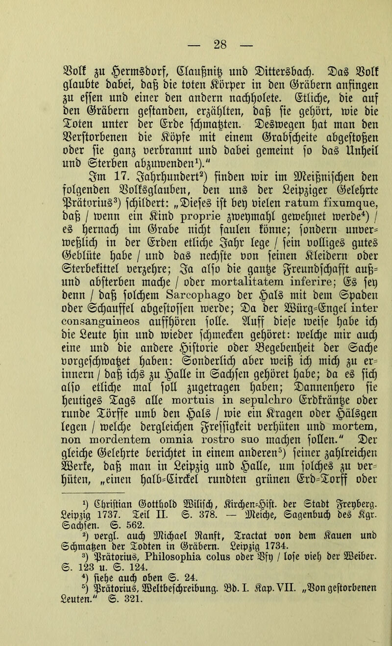 Golf gu §erm§borf, ßtaufjnit) unb SDitterSbach. 2)a§ Gott glaubte habet, baft bie toten Körper in ben (Arabern anfingen jn effett nnb einer ben anbern nadjfjotete. ©tticfje, bie auf ben ©räbern geftanben, erzählten, baff fie gehört, mie bie Soten unter ber ©rbe fdjmapten. 3)e§megen fjat man ben Gerftorbenen bie ®öpfe mit einem (Srabfdjeite abgeftofien ober fie ganj oerbrannt unb babei gemeint fo ba§ Unzeit unb Sterben abjumenben1). Snt 17. Satmhunbert2) finben mir im ÜÖieipnifchen ben fotgenben Golfggtauben, ben un§ ber Seidiger (Mehrte ^SrätoriuS3) fcfjilbert: „SDiefeS ift bet) Oielen ratum fixumque, baff / menn ein ®inb proprie jmetimaf)! gemetjnet merbe4) / e§ tjernac^ im ©rabe nicht faulen fönne; fonbern unüer= mepd) in ber ©rben etliche Saf)r lege / fein üotügeS gute§ ©ebtüte habe / unb ba§ nedjfte oon feinen Kleibern ober Sterbefittet öergeljre; Sa atfo bie ganije greunbfdiafft au§= unb abfterben rnadfe / ober mortalitatem inferire; @3 fet) benn / baff fotdjem Sareophago ber §at3 mit bem Spaben ober Sd)auffet abgeftoffen merbe; SDa ber 28ürg=@nget inter consanguineos aujftjören fotte. 51uff biefe meife habe id) bie Seute t)in unb mieber fdjmeden gehöret: metdfe mir auch eine unb bie anbere §iftorie ober Gegebenheit ber Sache oorgefdimapet haben: Sonbertid) aber meif? id) mid) gu er= innern / ba| id)3 §u ^jatte in Sachfen gehöret habe; ba e3 ficf) atfo etliche mal foll jugetragen haben; f£)annent)ero fie heutige^ ftag3 alle mortuis in sepulchro ©rbfränpe ober runbe Störffe umb ben §at3 / mie ein fragen ober §ät3gen legen / metdje bergteid)en greffigfeit üerhüten unb mortem, non mordentem omnia rostro sno mad)en füllen. fDer gleiche ©eiehrte berichtet in einem anberen5) feiner zahlreichen SBerfe, bah man in Seipgig unb |>alle, um fotcheS ju oer= hüten, „einen hatb=ßirdet runbten grünen @rb=£orff ober h Sljrifttan ©ottbolb SDBilifdh, 3drchen=£ift. ber Stabt gregberg. Seippg 1737. Seit II. S. 378. — tDleidpe, Sagenbuch be§ $gr. Sachfen. S. 562. 2) oergt. auch 2JltdhaeI fRanft, Sractat non bent Äauen unb Schmähen ber lobten in ©räbern. Seippg 1734. 3) fßrätoriuS, Philosophia colus ober 3Sfg / tofe nief) ber SBeiber. S. 123 u. S. 124. 4) flehe auch oben S. 24. ö) fprätoriuS, SBeltbefchreibung. 93b. I. Jtap.VII. „fßon geworbenen Seuten. S. 321.