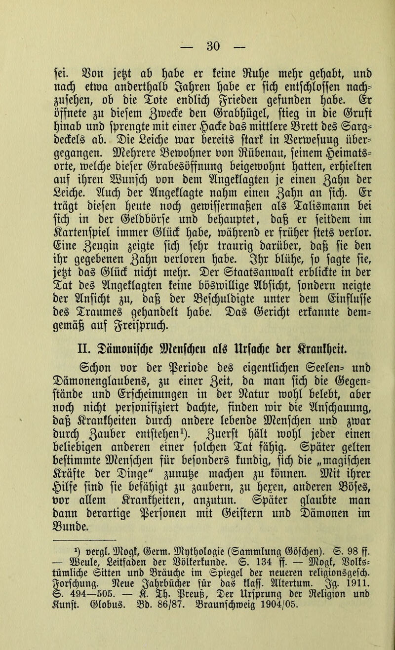 fei. 9$on je|t ab habe er feine 9fuf)e mehr gehabt, unb nach etma anberthafb 3af)ren habe er fief) entfdjfoffen nad)= gufefjen, ob bie Xote enbfief) ^rieben gefunben habe. ©r öffnete gu biefem ßtoeefe ben ©rabfjügef, flieg in bie ©ruft hinab nnb fprengte mit einer £>acfe baS mittlere SBrett beS ©arg= becfefS ab. 35ie Seiche mar bereits ftarf in SSermefuug über= gegangen. SWefjrere SSemofjner non Sftübenau, feinem £)eimatS= orte, metefje biefer ©rabeSöffnung beigemofint batten, erhielten auf ihren SCBunfcf) oon bem Slngeffagten je einen 3ahu ber Seiche. Sind) ber Sfngeffagte nahm einen 3af)u an fidb). ©r trägt biefen heute noch geroiffermafjen als XatiSmann bei fidf in ber ©etbbörfe unb behauptet, baff er feitbem im ^artenfpief immer ©tücf habe, mährenb er früher ftetS oertor. ©ine 3eugin geigte fich feljr traurig barüber, bah fie ben ihr gegebenen 3af)u oerforen habe. 3hr blühe, fo fagte fie, jept baS ©tücf nicf)t mehr. SDer ©taatSanmaft erbfiefte in ber £at beS Sfngeffagten feine bösmiffige Slbficfjt, fonbern neigte ber 2fnfid)t gu, bah ber 93efcfjutbigte unter bem ©influffe beS Traumes gehanbelt habe. ®aS ©ericf)t erfannte bent= gemäh auf greifpruefj. II. Sämontfdje SDienfcfien als Urfacfje ber Iranfheif. ©cf)on oor ber fßeriobe beS eigentlichen ©eefen= unb SDämonengfaubenS, gu einer 3eit, ba man fich bie ©egen= ftänbe unb ©rfcheinungen in ber ÜJiatur mohf belebt, aber noch nicht perfonifigiert bacfjte, finben mir bie Slnfcfjauung, bah ^ranfheiten burdf anbere febenbe üfftenfchen unb gmar burcf) 3fluber entftehen1). 3uerft fjäft mohf jeber einen beliebigen anberen einer fofetjen 5tat fähig, ©päter gelten beftimmte 9Jfenfcf)en für befonberS funbig, fich bie „magifefjen Kräfte ber SDinge gunupe machen gu fönnen. 9Kit ihrer £iffe finb fie befähigt gu gaubern, gu he£en, anberen SBöfeS, nor allem Äranfheilen, angutun. (Später glaubte man bann berartige i^erfoneu mit ©eiftern unb Dämonen im 23unbe. *) nergl. 9Jtogt, ©erm. 9Jh)tt)ologie (Sammlung ©öfdfen). S. 98 ff. — Sßeule, Seitfabeit ber 33öl£erfunbe. S. 134 ff. — 2Rogf, S3oIfö= tümlidje Sitten unb 33räud)e im Spiegel ber neueren religionSgefd). gorfäiung. fReue ^ahrbüiher für baS ttaff. 2lttertum. 3g. 1911. S. 494—505. — Ä. Sb- ?5reub, S)er Urfprung ber Religion unb Jtunft. ©lobuS. 33b. 86/87. 93raunfcf)n)eig 1904/05.