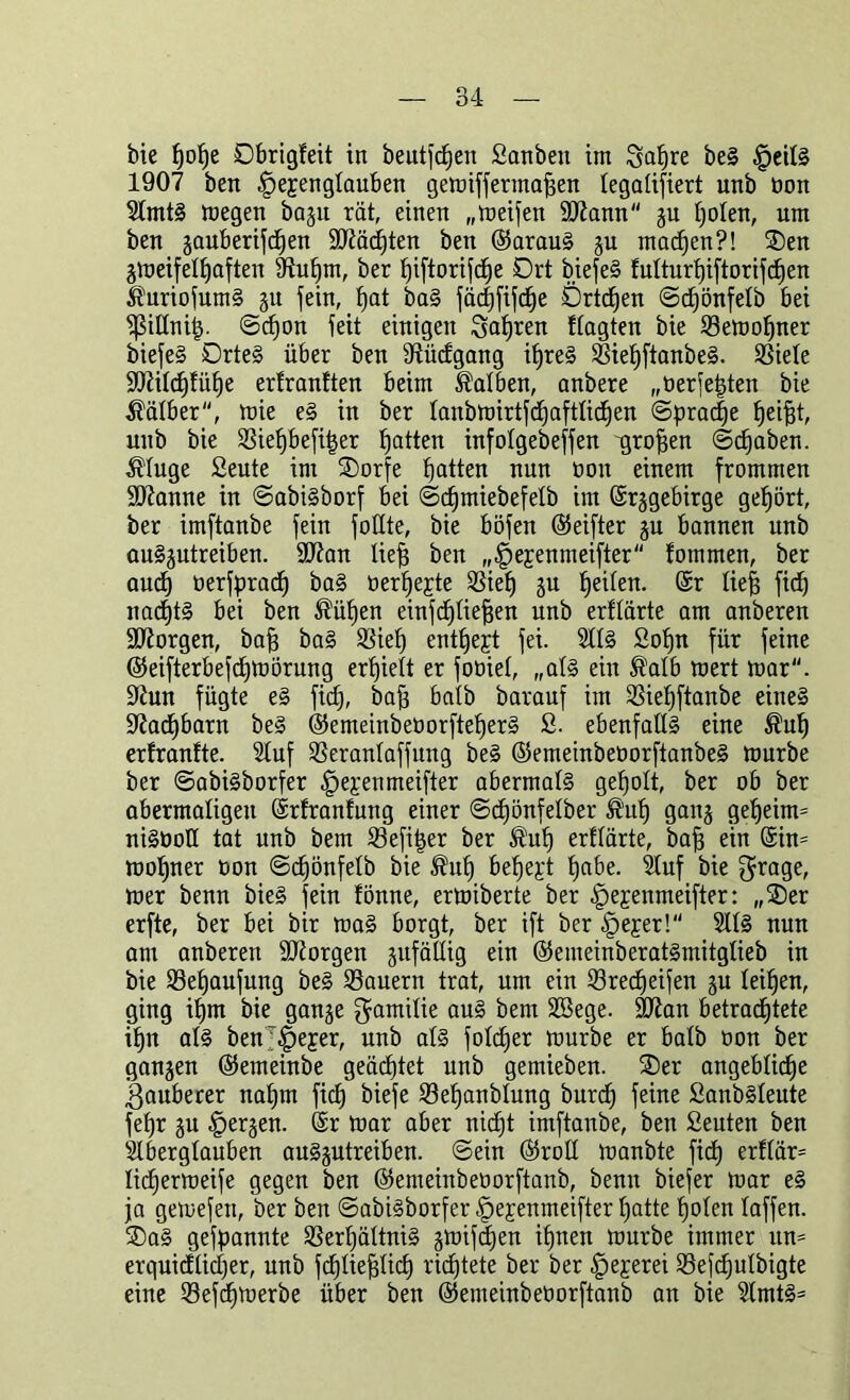 bie pope Dbrigfeit in beutfcpen 2anben im Sapre beg §eitg 1907 ben Ifepengtauben gemiffermafjen legalisiert unb non Stmtg megen bagit rat, einen „meifen 9Kann gu poten, um ben gauberifcpen äftäcpten ben ©araug gu macpen?! ®en gmeifetpaften fRupm, ber ^iftorifcfje Drt biefeg futturpiftorifcpen ^uriofumg gu fein, f)at bag jäcfjfiSd^e Drtcpen ©djönfetb bei ^ßittnip. ©cpon Seit einigen Sapren ttagten bie Semopner biefeg Drteg über ben 9tücfgang ipreg Siepftanbeg. Siete ütftitdjfiipe erfranften beim halben, anbere „üerjepten bie halber, mie eg in ber tanbmirtfcpaftticpen ©pracpe peijjt, unb bie Siepbefiper Ratten infotgebeffen -großen ©cpaben. $tuge 2eute im SDorfe patten nun bon einem frommen Spanne in ©abigborf bei ©ipmiebefetb im ©rggebirge gehört, ber imftanbe fein fottte, bie böfen ©eifter gu bannen unb auggutreiben. 90?an liefj ben „^ejenmeifter fotnmen, ber aucp üerfpracp bag üerpejte Siep gu peiten. ©r tief) fiep nacptg bei ben hülfen einfcptiefjen unb erftärte am anberen borgen, bafj bag SSief) entpept fei. Sttg 2opn für feine ©eifterbefcpmörung erhielt er fobiet, „atg ein ®atb mert mar, üftun fügte eg fid), baff baib barauf im Siepftanbe eineg Sftacpbarn beg ©emeinbeüorfteperg 2. ebenfattg eine ®up erfranfte. Stuf Serantaffung beg ©emeinbeüorftanbeg mürbe ber ©abigborfer fiepen meifter abermatg gepolt, ber ob ber abermaligen ©rfranfung einer ©cpönfetber ®up gang gepeim= nigboll tat unb bem Sefiper ber ®up erftärte, bap ein ©in= mopner bon ©cpönfetb bie $up bepept pabe. Stuf bie $rage, mer benn bieg fein fönne, ermiberte ber |)ejenmeifter: „®er erfte, ber bei bir mag borgt, ber ift ber §eper!“ Stfg nun am anberen SJtorgen gufättig ein ©emeinberatgmitglieb in bie Sepaufung beg Säuern trat, um ein Srecpeifen gu teipen, ging ipm bie gange gamitie aug bem Sßege. 9J?an betrachtete ipn atg benr|jejer, unb atg fotcper mürbe er batb bon ber gangen ©emeinbe geäcptet unb gemieben. ®er angebticpe ßauberer napm fiep biefe Sepanbtung burep feine 2anbgteute fepr gu §ergen. ©r mar aber nidjt imftanbe, ben 2euten ben Stbergtauben auggutreiben. ©ein ©rott manbte fiep erftär= tiepermeife gegen ben ©emeinbeborftanb, benn biefer mar eg ja gemefen, ber ben ©abigborfer ^ejenmeifter patte poten taffen. 3)ag gefpannte Serpättnig gmifdjen ipnen mürbe immer mt= erquidtidjer, unb feptieptiep richtete ber ber §eperei Sejcputbigte eine Sefcpmerbe über ben ©emeinbeüorftanb an bie Slmtg*