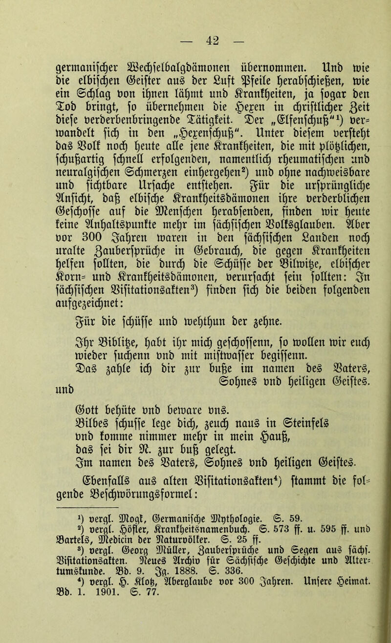 gerammter SBecfjfelbalgbämonen übernommen. Unb tote bie elbifcf)en (Seifter aug ber Suft Pfeile ^erabfdEjie^en, mie ein ©cfjlag bon ihnen lätjmt unb $ranff)eiten, ja fogar ben £ob bringt, jo übernehmen bie .jpepen in cbjriftlic^er ßeit biefe oerberbenbringenbe Stätigfeit. SDer „Slfenfchuh1) ber= manbelt fic£) in ben „£>e£enfcf)uh. Unter biefem berftefjt bag 23oIf noch heute olle jene ^ranfheiten, bie mit plöhlidjen, fdju^artig fcfjneU erfolgenben, namentlich rheumatifchen unb neuralgifchen ©djmerjen einhergehen2) unb ohne nachmeigbare unb fichtbare Urfacf)e entfielen, gür bie ursprüngliche Slnficfjt, bah elbifdfe ®ranfheit§bämonen ihre berberblichen ©ejd)offe auf bie ÜDienfchen fjerobfenben, finben mir heute feine Slnhaltspunfte mehr im fächfifchen Sßolfgglauben. Slber bor 300 fahren maren in ben fächfifchen Sanben nodj uralte ßauberfprüche in (Gebrauch, bie gegen ®ranfheitcn helfen foüten, bie bitrch bie ©chüffe ber 53ilmit$e, elbifcher $orn= unb $ranfheit§bämonen, berurfacfjt fein füllten: 3n fächfifchen 23ifitation§aften3) finben ficf) bie beiben fotgenben aufge^eichnet: gür bie fc£)üffe unb mehthun ber gehne. Sh^ Siblitje, höbt iljr mich gefdjoffenn, fo moßen mir euch mieber fuc|enn bnb mit miftrnaffer begiffenn. 3)a§ §ahle idh bir jur buhe im namen beg SSaterg, ^ ©ohneg bnb heiligen (Seifteg. (Sott behüte bnb bemare bn§. löilbeg fdhuffe lege bidj, geud^ naug in ©teinfelg bnb fornrne nimmer mehr in mein |>auh, bag fei bir 9?. §ur buh gelegt. 3m namen beg Sßaterg, ©ohneg bnb heiligen (Seifteg. ©benfallg aug alten Sifitationgaften4) ftammt bie fol= genbe 25efcf)mörunggformel: 0 uergl. 2Rogt, ©ertnanifcfte 2)ü)tI)ologie. ©. 59. 2) r>ergt. $öfier, Äranft)eügnamenbud). ©. 573 ff. u. 595 ff. unb Sartelg, SDtebicin ber SRaturoöIfer. ©. 25 ff. 3) oergt. ©eorg 9)tüüer, 3«uberfptü^e unb ©egen aug fäcbf. Sifttationgaften. 9teueg 2lrrf)io für Sädiftfche @efd)ict)te unb 2lltev= tumgfunbe. Sb. 9. 1888. 6. 336. 4) Bergt. §. Äto£, Aberglaube uor 300 3«hren- Unfere £ehnat. Sb. 1. 1901. ©. 77.