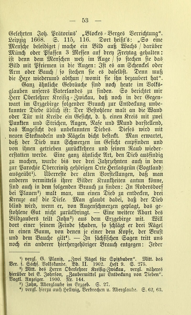 (Mehrten Sof)- ißrätoriuS’ „S3todeS = VergeS Verrichtung. Seipgig 1668. S. 115, 116. Sort : „So eine SDtenfche beteibiget / madje ein Vitb auh 2ßacf)§ / barüber SÜtünd) ober Pfaffen 3 SDteffen auf bret) $reptag gehalten: ift benn bem 3Jtenfd)en met) im Stuge / fo fleddert fie baS Vitb mit Pfriemen in bie Stugen: Sft eS am (Sehende! ober Sinn ober Vaud) / fo fted)en fie eS bafetbft. Senn muh bie §eje mieberumb abthun / momit fie ihn begaubert hat. (Sang ähnliche (Sebräudfe finb noch heute Votf§» glauben unfereS VatertanbeS gu finben. So berichtet mir .fperr Dbertefjrer Treifig = ßmidau, bah nod) in ber ©egen= mart im ©rggebirge fotgenber Vraudj gur ©ntbedung unbe= fannter Siebe üblich ift: Ser Veftofjtene matt an bie SBanb ober Sür mit treibe ein ©efid)t, b. fp einen Treis mit gmei fünften unb Strichen, Stugen, 9tafe unb ÜDtunb barftettenb, baS 2tngefid)t beS unbefannten Siebes. SiefeS mirb mit neuen Stednabetn unb Nägeln bidjt beftedt. ÜDtan ermartet, bah ber Sieb nun Schmergen im (Sefidjt empfinben unb oon ihnen getrieben gurüdfetjren unb feinen Staub mieber= erftatten merbe. (Sine gang ähnliche 2trt, ben Sieb auSfinbig gu machen, mürbe bis üor brei Qahrjehnten auch in bem gur ißarodiie Db er crinip gehörigen Drte -fpertaSgrün (Vogttanb) auSgeübt1). Überrefte ber alten Vorftettungen, bah man anberen vermittels ihrer Vitber Trautheiten antun fönne, finb auch ™ bem fotgenben Vraud) gu finben: Sn StoberSborf bei stauen2) matt man, um einen Sieb gu entbeden, brei Treuge auf bie Siete. SOtan glaubt babei, bah ber Sieb btinb mirb, menn er, üon 2tugenfd)mergen geplagt, baS ge= ftofjtene (Sut nic^t gurüdbriugt. — ©ine meitere Stbart beS VitbgauberS teilt Sohn3) au§ bem ©rggebirge mit. 2Bitt bort einer feinem geinbe fcfjaben, fo fäjtägt er brei Stäget in einen Vaurn, oon benen je einer bem Topfe, ber Vruft unb bem Vaudje gitt4). — Sn fächftfc^ett Sagen tritt uns noch ein anberer hietd)er9ef)öriger Vraud) entgegen: Seber 1) oergl. ©. Vlanih, „3toei Itägel für ©pihbuben. üTitt. be§ 33er. f. ©achf. VolfSlunöe. Sb. II. 1902. tpeft 9. ©. 275. 2) Dtitt. be§ Iperrn Oberlehrer ^reifig=3roidau, oergl. näheres hierüber bei @. Sotmfon, „3cmbermittel jür ßntbeefung non Sieben''. Vogtl. Sinniger. 1900. 5tr. 144. 3) 3°hm Aberglaube im Grjgeb. ©. 27. 4) nergl. hierzu auch §eüroig, Verbrechen u. Aberglaube. ©. 62, 63.