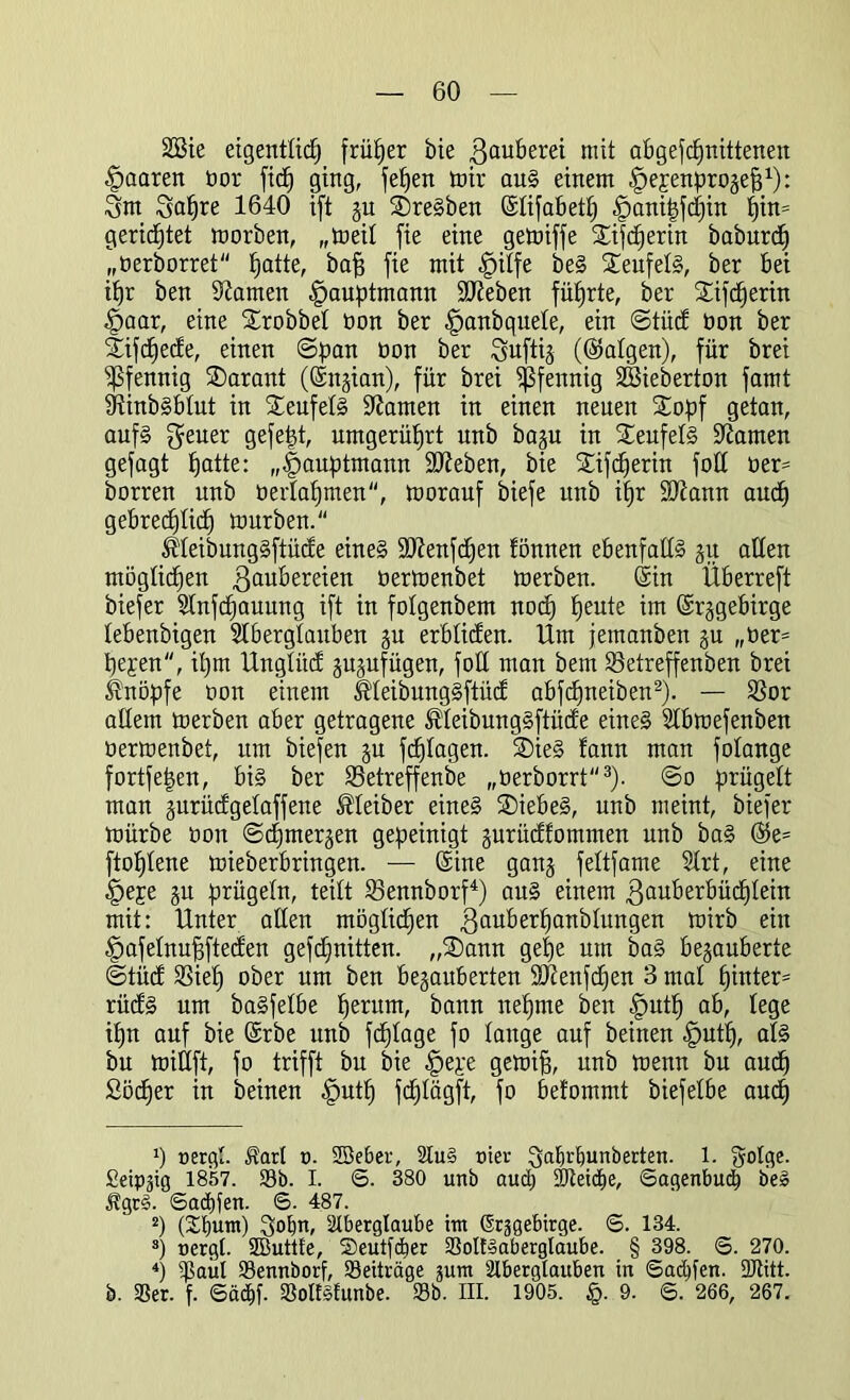 2Bie eigentlich früher bie Zauberei mit abgefcpnittenen paaren bor fiep ging, fepen mir aus einem Ijepenprogefj1): Zm Zapre 1640 ift gu SreSben ©lifabetp ^anipfcpin pin= gerichtet morben, „meil fie eine gemiffe Sifcperin baburcp „berborret patte, baff fie mit «£>ilfe beS SeufelS, ber bei ihr ben tarnen ^auptmann Sieben führte, ber Sifcperin §aar, eine Srobbel bon ber ^anbquele, ein ©tüd bon ber Sifcpede, einen ©pan bon ber Zuftig (©folgen), für brei Pfennig Sarant (©ngian), für brei Pfennig SBieberton famt iRinbSblut in SeufelS 9?amen in einen neuen Sopf getan, auf§ geuer gefept, umgerüprt unb bagu in Teufels Oiamen gefagt patte: „^auptmann Sieben, bie Sifcperin foü ber= borren unb berlapmen, morauf biefe unb ipr üDfonn aucp gebrechlich mürben. ^leibungSftüde eines SDtenfcpen fönnen ebenfalls gu allen möglicpen Zaubereien bermenbet merben. ©in Überreft biefer 2tnfcpauung ift in folgenbem nocp peute im ©rggebirge lebenbigen 21 ber glauben gu erbliden. Um jemanben gu „ber= pepen, ipm Unglitd gugufügen, foH man bem 23etreffenben brei knöpfe bon einem IlleibungSftüd abfcpneiben2). — S3or allem merben aber getragene ®leibungSftüde eines 2lbmefenben bermenbet, um biefen gu fcplagen. SieS !ann man folange fortfepen, bis ber SSetreffenbe „berborrt3). ©0 prügelt man gurüdgelaffene Kleiber eines Siebes, unb meint, biefer mürbe bon ©cpmergen gepeinigt gurüdfommen unb baS ©5e= ftoplene mieberbringen. — ©ine gang feltfame 2lrt, eine 4>epe gu prügeln, teilt 23ennborf4) aus einem Zmtberbücplein mit: Unter allen möglicpen Zadberpanblungen toirb ein §afelnupfteden gefcpnitten. „Sann gepe um baS begauberte ©tüd 2Siep ober um ben begauberten 9ftenfcpen 3 mal pinter= rüdS um baSfelbe perum, bann nepme ben |mtp ab, lege ipn auf bie ©rbe unb fcplage fo lange auf beinen |>utp, als bu mitlft, fo trifft bu bie §epe gemifj, unb menn bu aucp Söcper in beinen .fputp fcplägft, fo befommt biefelbe aucp p uergl. $arl 0. SBeber, Au§ nier ^alirpunberten. 1. golge. fieipgig 1857. 23b. I. S. 380 unb aucp Sfteipe, Sagenbucp b'eS %r§. Sadjfen. 6. 487. 2) (2pum) ^opn, Aberglaube im (grggebirge. ©. 134. s) nergl. SButtfe, Seutpper 25oll§aberglaube. § 398. <5. 270. 4) ^Baiil 23ennborf, Beiträge gum Aberglauben in ©adüen. 9Jtitt. b. 25er. f. Säcpf. 25olf§funbe. 23b. III. 1905. §. 9. S. 266, 267.