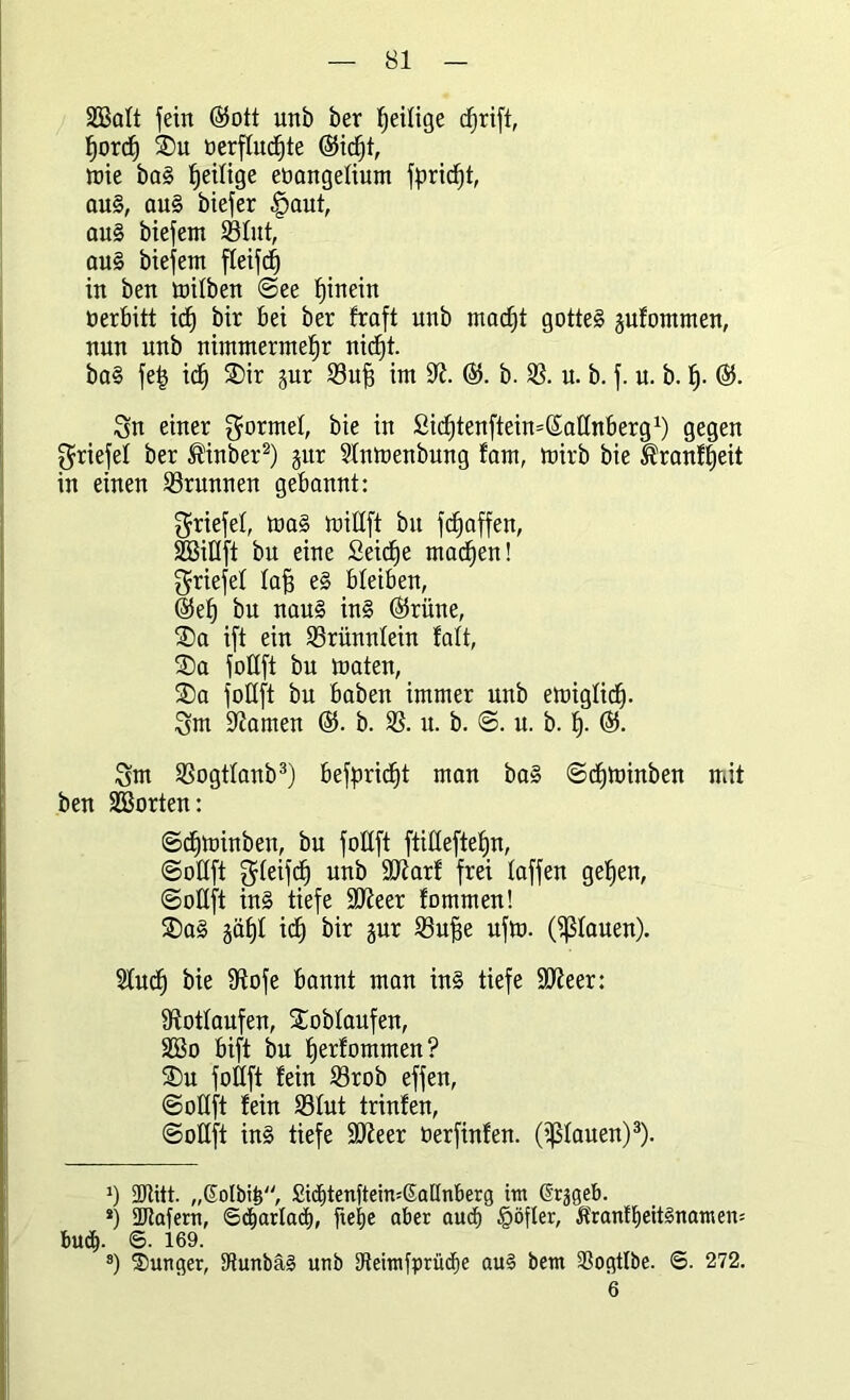 Satt fein ©ott unb ber fjetltge cffrift, horch SDu oerftucf)te ©id^t, mie ba§ ^eilige eoangetium fpricht, au§, au§ biefer |)aut, au§ biefem ©lut, au§ biefem fteifcf) in ben mitben ©ee hinein öerbitt ich bir bei ber fraft unb macht gotte§ jufommen, nun unb nimmermehr nicht. ba§ fe| ich W b. 23. u. b. f. u. b. h- ®- Sn einer gormet, bie in Sichtenftein^attnberg1) gegen ^riefet ber ®inber2) jur Stnmenbung fam, mirb bie Äranffjeit in einen Brunnen gebannt: ^riefet, ma§ mitlft bu fchaffen, Sittft bu eine Seiche machen! ^riefet taff e§ bleiben, ®eh bn nau§ in§ ©rüne, $Da ift ein 23rünntein fatt, £)a fottft bu maten, SDa fottft bu haben immer unb emigtich- Sm tarnen ©. b. 23. u. b. ©. u. b. h- ©• Sm 23ogttanb3) befpric^t man ba§ ©cf)toinben mit ben Sorten: ©cfjtmnben, bu fottft ftitteftehn, ©ottft Steifet) unb üütarf frei taffen gehen, ©ottft in§ tiefe Stfteer fommen! $Da§ jäht ich bir jur 23uj3e ufto. (flauen). Stucf) bie fftofe bannt man in§ tiefe ülfteer: fftottaufen, Sobtaufen, So bift bu herfommen? S)n fottft fein 23rob effen, ©ottft fein 23tut trinfen, ©ottft in§ tiefe Stfteer öerfinfen. (flauen)3). J) 2)titt. „@olbi|, £id)tenftein=SatInberg im ßrjgeb. *) ÜJtafem, ©djarlact), ftetje aber aucf) §öfler, Ärantheit§namen= bud^. S. 169. s) Junger, tttunbäs unb SReimfprücf)e au§ bem 93ogtIbe. ©. 272. 6