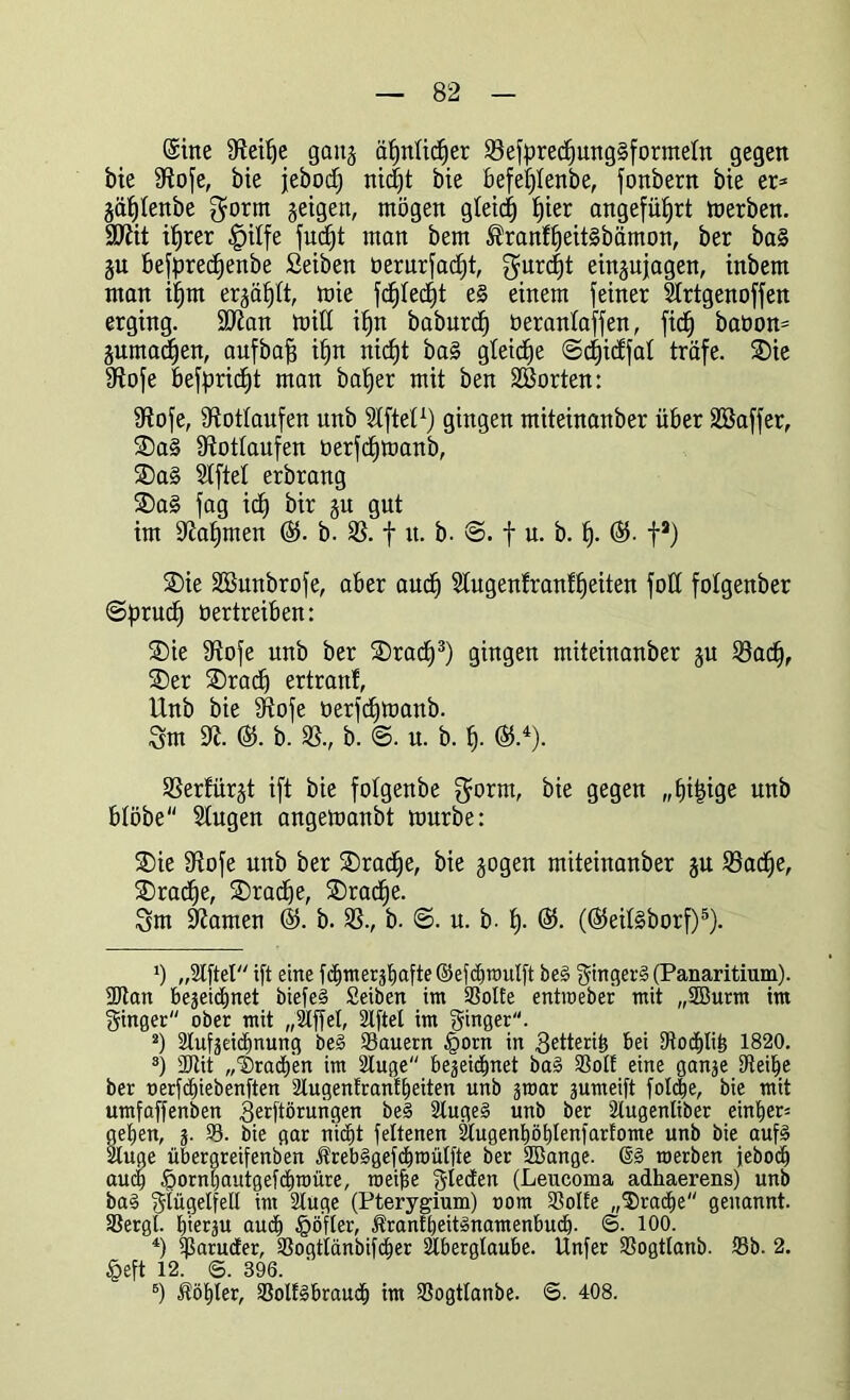 ©ine Steitje gang äfjnlirf)er 33efpredfung§forntetn gegen bie IRofe, bie jebodff nicfjt bie öefef)Ienbe, fonbern bie er* §äf)Ienbe gorm §etgen, mögen gteicf) f)ier angeführt merben. SQtit üfrer §ilfe fuc^t man bem ®ranfffeit§bämon, ber ba§ §u befpredfenbe Seiben üerurfacfjt, $urcf)t ein§ujagen, inbem man ifjm erjagt, mie fcfßedft e§ einem feiner Artgenoffen erging. SDtan miß it)n baburcf) üerantaffen, fic^ baöon* juma^en, aufbaff ifjn nid)t ba§ gleiche 8cf)icffat träfe. SDie Stofe befpricfjt man baffer mit ben SBorten: Stofe, Rotläufen unb Giftet1 2) gingen miteinanber über Sßaffer, ®a§ Stotfaufen oerfcfjmanb, ®a§ Stftel erbrang $Da§ fag icfj bir §u gut im Staffmen ©5. b. 35. f u. b. 8. f u. b. ff. ©5. fa) ®ie 3ßunbrofe, aber audj Slugenfranffjeiten foff fotgenber 8f>rucf) üertreiben: ®ie Stofe unb ber SDracf)3) gingen miteinanber ju 33acff, SDer ®radf ertranf, Unb bie Stofe tierfdfmanb. 3m St. ($. b. 35., b. 8. u. b. f). ©5.4). 35erfürjt ift bie fotgenbe $orm, bie gegen „ffitfige unb btöbe Stugen angemanbt mürbe: ®ie Stofe unb ber SDradje, bie gogen miteinanber gu 35adje, SDracfje, SDradje, SDradfe. 3m Stamen ©5. b. 35., b. 8. u. b. ff. ©5. (©5eif§borf)5 6). *) „2l[tel ift eine fcijmer^afte ©efdjmulft be§ ginget^ (Panaritium). 9Jtan bejeidjnet biefe§ Seiben im 3SoIte entroeber mit „5Burm im ginger ober mit „Slffet, 2lftel im ginger. 2) 3lufjeid)nung be§ Säuern §orn in getteri^ bei 9tocf)Iiö 1820. 3) fötit „'SradEt'en im Stuge bejeiämet ba§ Sott eine ganje Steife ber oerfdjiebenften 2lugenfrantf)eiten unb jmar jumeift folc^e, bie mit umfaffenben gerftörungen be§ 2luge§ unb ber Stugenliber eint)er= gefjen, j. 33. bie gar nicfft feltenen Augeni)öi)lenfarfome unb bie auf3 Auge übergreifenben Jfrebsjgefdfnmtfte ber 2Bange. roerben jebodj audf $ornt)autgefäin)üre, roeifse gtebten (Leucoma adhaerens) unb ba§ glügetfell im 2tuge (Pterygium) oom Solfe „$)radfe genannt. Sergt. ^ierju aucf) §öfter, Ärantbeitänamenbucb- 6. 100. 4) ißaruäer, Sogtiänbifdier Aberglaube. Unfer Sogttanb. Sb. 2. §eft 12. ©. 396. 6) Äölfler, Soltlbraucfi im Sogtlanbe. ©. 408.