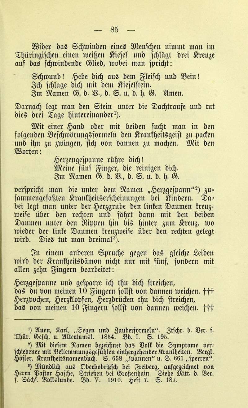 Söiber baS ©cfjttnnben eines SDtenfcpen nimmt man im £f)üringifd)en einen meinen Wiefel unb fc^Iägt brei $reuje auf baS fd)tt)inbenbe ©lieb, tooBei man fpric^t: ©cfjtounb! |)eBe bic^ aus bem $Ieifcf) unb 93ein! Set) fdffage bief) mit bem Äiefelftein. Snt tarnen 65. b. SS., b. ©. u. b. f). 65. Sfmen. SDarnacf) legt man ben (Stein unter bie SDacfjtraufe unb tut bieS brei Sage fpntereinanber1). SÖfit einer §anb ober mit Beiben fudjt man in ben fofgenben S3efd)mörungSformeIn ben ®ranff)eitSgeift ju fallen unb iffn ju jmingen, fid£) oon bannen gu rnadjen. SDtit ben SBorten: iKrjengefpaune rüfjre bief)! äfteine fünf ginger, bie reinigen bief). gm tarnen 65. b. SS., b. ©. u. b. f). 65. oerfprid)t man bie unter bem ÜJtamen „§erggefpann2) ju- fammengefafiten $rauff)eitSerfcfjetnungen Bei Üinbern. ®a= Bei legt man unter ber ^erggruBe ben Unten Räumen freug= meife üBer ben rechten unb fäfjrt bann mit ben Beiben Saunten unter ben Stippen pin Bis pinter jum ^’reug, mo mieber ber finfe Daumen freujtoeife itBer ben redeten gelegt tttirb. SieS tut man breimat3). Sn einem anberen ©prudfe gegen baS gleiche Seiben toirb ber ®ranffjeitSbämon niefjt nur mit fünf, fonbern mit allen geEjn Ringern Bearbeitet: ^erjgefpanne unb gefparre icf) tf)U bief) ftreicfjen, baS bu non meinen 10 Ringern foüft oon bannen meidjen. fff ^erjpocfien, fterjffopfen, ^erjbrüden tfju bief) ftreiefjen, baS üon meinen 10 gingern foüft oon bannen meieren, fff *) Stuen, Äart, „Segen unb gauberformetn. 3tfdBr. b. 23er. f. 21)ür. ©efdO- u- SUtertunist. 1854. 58b. I. <S. 195. 2) SJtit biefetn Statuen bejeidbnet ba§ 23ott bie Symptome oer= fc^iebener mit 23et(emmungSgefüt)[en eintiergeljenber Äranftjeiten. 23ergl. £öfler, ÄrantbeitSnamenbud). <5. 658 „fpannen u. S. 661 „fperren. 3) 2Jlünbli(f) au§ Oberbobtibfcb bei greiberg, aufgegeidOnet non £errn ißaftor §afcOe, Striefsen bei ©rojsenbain. ‘Siebe SÜtitt. b. 23er. f. Sädbf. 23oltS!unbe. 23b. V. 1910. $eft 7. S. 187.