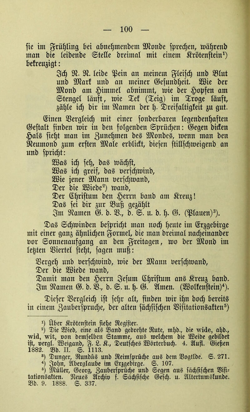 fie im grüfjling bei abnefjmenbem ÜDicmbe fpredjen, mätjrenb man bie feibenbe ©teile breimat mit einem ^rötenftein1) befreu^igt: 3d) ÜR- SR. leibe ?ßein an meinem gleifdj unb 33Iut unb ÜUiar! unb an meiner ©efunb^eit. 2Bie ber SKRonb am Fimmel abnimmt, mie ber impfen am Stengel läuft, mie Sei (Seig) im Sroge läuft, gäfjle id) bir im tarnen ber f). Sreifaltigleit ju gut. ©inen 35ergleid) mit einer fonberbaren Iegenbenl)aften ©eftalt finben mir in ben folgenben Sprüdjen: ©egen biden §al§ fieljt man im ßunefjmen be§ SCRonbeS, menn man ben SReumonb jum erften StRale erblicft, biefen ftidfcfjmeigenb an unb fpridjt: 3öa§ id) fef), ba§ mädjft, 3Ba§ id) greif, ba§ öerfcfjminb, 3Bie jener ÜDiann üerfdjmanb, Ser bie Sßiebe2) manb, Ser ©Ijriftum ben §errn banb am ®reu§! Sa§ fei bir §itr 33uf) gegäfjlt 3m kanten @. b. 35., b. S. u. b. f). ©. (flauen)3). Sag Sdjminben befbridjt man nod) fjeute im ©rjgebirge mit einer gang äfjnlidfen geratet, bie man breimal nadjeinanber öor Sonnenaufgang an ben Freitagen, mo ber ÜÖZonb im lebten Viertel ftef)t, fagen mufs: 35ergef) unb üerfdjminb, mie ber SRann öerfdfmanb, Ser bie Söiebe manb, Somit man ben §errn 3efum ßfjriftum ans ^reuj banb. 3m tarnen ©. b. 35., b. S. u. fj. ©. Simen. (Sßolfenftein)4). Siefer 35ergleid) ift fefjr alt, finben mir iijn bod) bereits in einem ßauberfprudje, ber alten fädjfifcfjen 35ifitation§aften5) 0 Über Ärötenftein ftefie Stegifter. 2) ®ie 2Bieb, eine al§ 23anb gebretite Stute, mt)bv bie wide, at)b., wid, wit, »on bemfelbert Stamme, au§ roetdjem bie SBeibe gebilbet ift, uergl. ÜBeiganb, §. £. $., 2)eutfcf)e3 SBörterbudt). 4. Stuft. ©iefien 1882. 93b. II. S. 1113. s) Sunger, Ctunbä§ unb Steimfprüdie au§ bem Sßogttbe. S. 271. 4) 3°bn, Stberglaube im ßrjgebirge. S. 107. 6) Stütter, ©eorg, gauberfprücbe unb Segen au§ fäcbftfdien 93ifi- tationSaften. 3teue§’ Slrän» f. Säd)ftfcf)e ©efd). u. SlttertumStunbe. 93b. 9. 1888. S. 337.