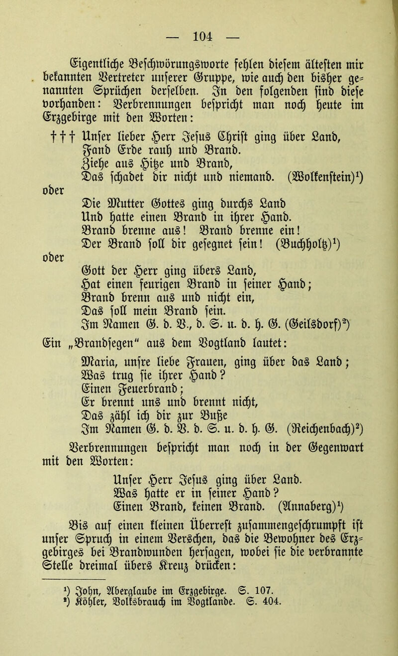 ©igentticpe Vefcpmörung§morte fehlen biefem ätteften mir befamtten Vertreter nuferer (Gruppe, mie aucp ben bisher ge= nannten ©prüfen berfetben. Sn ben fotgenben finb biefe öorpanben: Verbrennungen befpridjt man nocp peute int ©r^gebirge mit ben SBorten: fff Unfer lieber |>err Sefu§ ©prift ging über Sanb, $anb ©rbe raup unb Vranb. 3ie^e au§ |ji|e unb Vranb, ®a§ fd^abet bir nicpt unb niemanb. (Sßotfenftein)1) ober SDie ÜUiutter ©5otte§ ging burcp§ Sanb Unb patte einen Vranb in iprer §anb. Vranb brenne au§! Vranb brenne ein! ®er Vranb foU bir gesegnet fein! (Vucppotp)1) ober Ö5ott ber §err ging über§ Sanb, §at einen feurigen Vranb in feiner §anb; Vranb brenn au§ unb nicpt ein, $Da§ foU mein Vranb fein. Sm Ofarnen ©. b. V., b. <3. n. b. p. ®. (®eit§borf)2) ©in „Vranbfegen au§ bem Vogttanb tautet: StJiaria, unfre liebe graueib ging über ba§ Sanb; 2Ba§ trug fie iprer §anb? ©inen $euerbranb; ©r brennt un§ unb brennt nicpt, SDa§ gäpt icp bir jur Vujge Sm tarnen ©. b. V. b. <3. u. b. p. ©5. (Veicpenbacp)2) Verbrennungen befpricpt man nocp in ber ©egentoart mit ben üffiorten: Unfer £err Sefu§ ging über Sanb. 2öa§ patte er in feiner §anb? ©inen Vranb, feinen Vranb. (Stnnaberg)1) Vi§ auf einen fteinen Überreft jnfammengefdprumpft ift unfer 3prucp in einem VerScpen, ba§ bie Vetoopner be§ ©r§= gebirgeS bei Vranbmunben perfagen, mobei fie bie oerbrannte ©teile breimat über§ ^reuj brücfen: ‘) Sotjn, Aberglaube im drjgebirge. <S. 107.