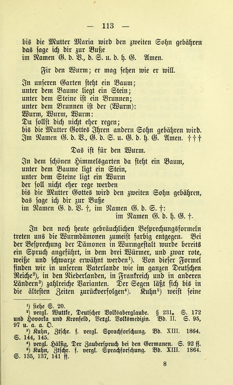 bis bie ÜJKutter iDiaria mirb ben giüeitert Sopn gebähten baS fage icp bir jur Suffe im tarnen ©. b. S., b. S. u. b. p. ©. SEmen. $ir ben SBurm; er mag fepeit mie er mitt. Sn unferen ©arten ftept ein Saum; unter bem Saume liegt ein Stein; unter bem «Steine ift ein Srunnen; unter bem Srunnen ift ber (SEBurm): SEBurm, SEBurm, SBurm: 3)u foßft bic^ nicpt eper regen; bi§ bie Butter ©otteS Spren anbern Sopn gebühren mirb. Snt tarnen ©. b. S., ©. b. S. u. @. b. p. ©. Stmen. fff SDaS ift für ben SBurm. Sn bem fcpönen £>immeESgarten ba ftept ein Saum, unter bem Saume ligt ein Stein, unter bem Steine ligt ein SEBurrn ber foEE nicf)t eper rege merben bis bie Butter ©otteS tuirb ben gmeiten Sopn gebühren, baS fage icp bir gur Suffe im tarnen ©. b. S. f, im tarnen ©. b. S. f: im tarnen ©. b. p. ©. f. Sn ben nocp peute gebräucpEicpen SefprecpungSformeEn treten uns bie SEBurmbämonen gumeift farbig entgegen. Sei ber Sefprecpung ber Dämonen in SEBurmgeftaEt mürbe bereits ein Sprucp angeführt, in bem brei SBürmer, unb gmar rote, meiffe unb fcpmarge ermäpnt merben1). Son biefer SormeE finben mir in unferem SaterEanbe mie im ganzen ®eutfcpen Steife2), in ben SZieberlanben, in $ranfreicp unb in anberen ßänbern3) gapEreicpe Sarianten. 2)er Segen Eäfft fiep bis in bie älteften ßeiten gurücföerfoEgen4). ®upn5) meift feine J) fiepe ©. 20. 2) nergl. SButtfe, S)eutfd»er SolfSaberglaube. § 231. ©. 172 unb £oru>rfa unb Äronfelb, Sergl. SoUSntebiätn. Sb. II. ©. 95, 97 u. a. a. 0. 3) ihtpn, Stfipr. f- nergl. ©pradjforfdiung. Sb. XIII. 1864. 6. 144, 145. 4) oergl. §älftg, 2)er 3<mberfprud> bei ben ©erntanen. ©. 92 ff. 6) Äutin, 3tf<^r. f. nergl. ©pradjforfcpung. Sb. XIII. 1864. ©. 135, 137, 141 ff. 8