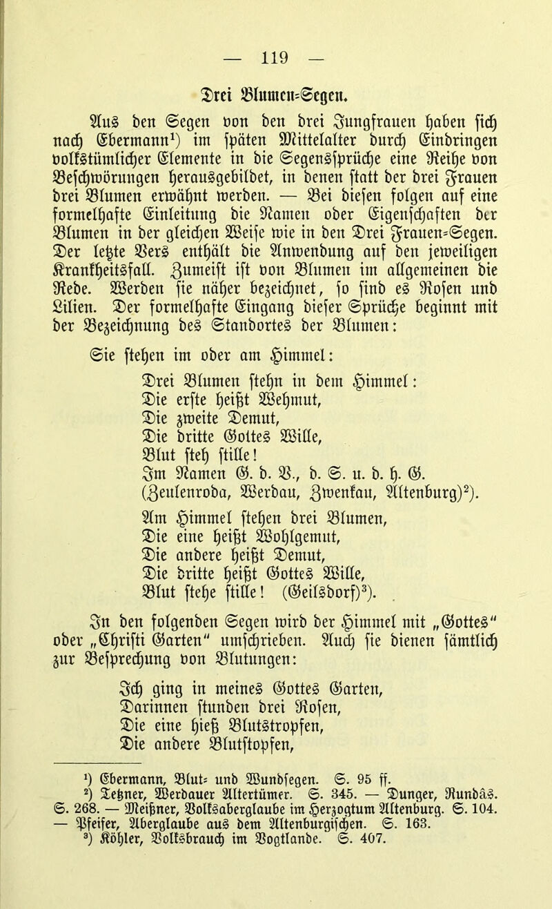 Srei SIunicn=©egcn. 2tuS beit ©egen non ben brei Jungfrauen fjabett fidj nach (Ebermann1) itn fpäten ÜDtittetalter burct) (Einbringen üotfstümticher (Elemente in bie ©egenSfprüdhe eine Steifje non Sefdpnörungen tjerauSgebitbet, in benen ftatt ber brei Jrauen brei Stumen ermähnt merben. — Sei biefen folgen auf eine formelhafte (Einleitung bie tarnen ober (Eigenfcfjaften btr Stumen in ber gleicfjen SGBeife mie in ben Srei Jrauen=©egen. Ser tepte SerS enthält bie Slnmenbung auf ben jetoeiligen $ranff)eitSfat(. ßumeift ift ooit Stumen im attgemeinen bie fHebe. SSerben fie näher bezeichnet, fo finb eS Stofen unb ßitien. Ser formelhafte (Eingang biefer ©prüd;e beginnt mit ber ^Bezeichnung beS ©tanborteS ber Stumen: ©ie flehen im ober am |>immel: Srei Slumen ftehn in bem fpimmet: Sie erfte tjeifÜ 2Bef)mut, Sie jmeite Semut, Sie brüte ©otteS SSSille, Stut fleh fülle! Jm kanten ©. b. 3?., b. ©. u. b. h- ©• (ßeutenroba, SBerbau, ßmenfau, Stttenburg)2). 21m ^immel flehen brei Slumen, Sie eine fjeifÜ Wohlgemut, Sie anbere hetfÜ Semut, Sie britte heifÜ ©otteS SQBitte, Slut ftehe [title! (©eitsborf)3). Jn ben fotgenben ©egen mirb ber fpimmet mit „©otteS ober ,,©hr^ ©arten umfdhrieben. 21udj fie bienen fämtlidh jur Sefpredhung öon Blutungen: Jch ging in meines ©otteS ©arten, Sarinnen ftunben brei Stofen, Sie eine hüf3 Stutstropfen, Sie anbere Slutftopfen, ') ßbermann, 99(ut= unb SBunbfegen. <5. 95 ff. 2) Seiner, SBerbauer Altertümer. ©. 345. — Sunger, IRunbäS. ©. 268. — ajteifiner, SSolfSaberglaube im ^erjogtum Altenburg. 6.104. — Pfeifer, Aberglaube auS bem Attenburgifcfien. 6. 163.' 3) Äötjler, aSoltSbrauä) im SSogtlanbe. ©. 4ö7.