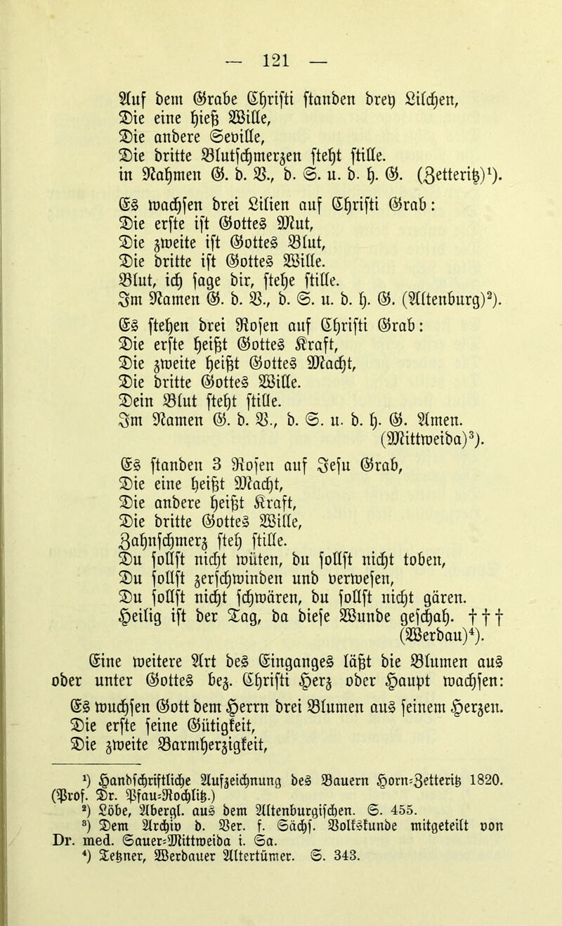 Stuf bent 65rabe Sfjrifti ftanben bretj Silben, Sie eine fjiefs SBitte, Sie anbere ©euitte, Sie britte SStutfdjmeräen ftefjt ftitte. in ÜKafjmen 65. b. SS., b. ©. u. b. fj. 65. (ßetteritj)1). toadjfen brei Sitien auf Sfjrifti 65rab: Sie erfte ift 65otteg SJiut, Sie gtüeite ift 65otte§ 23tut, Sie britte ift 65otteg SBille. SStut, ict) fage bir, ftefje ftitte. Sm tarnen 65. b. SS., b. ©. u. b. f). 65. (Stttenburg)2). Sg fielen brei fRofen auf Sfjrifti 65rab: Sie erfte tjeifjt 65otteg $raft, Sie jtoeite tjeifjt 65otteg 9D^acf)t, Sie britte 65otteg SBitte. Sein 33£ut ftef)t ftitte. Snt Hainen 65. b. SS., b. <3. u. b. fj. 65. Stmen. (9Jütttt>eiba)3). 6§ ftanben 3 9iofen auf Sefu 65rab, Sie eine Ijei^t StRac^t, Sie anbere fjeifst Äraft, Sie britte 65otte§ SSitte, gatjnfdjmerg ftef) ftitte. Su fottft nicfjt tnüten, bu fottft nictjt toben, Su fottft jerfcfjtoinben unb uertuefen, Su fottft nicfjt fcfjtoären, bu fottft nicfjt gären. Zeitig ift ber Sag, ba biefe Söunbe gefcfjafj. fff (SBerbau)4). Sine lueitere Strt beg Singangeg täfjt bie S3tumen aug ober unter 65otteg bej. Sfjrifti |>erj ober §aupt toadjfen: Sg tuudjfen 65ott bent £>errn brei SStumen aug feinem bergen. Sie erfte feine 65ütigfeit, Sie gtoeite SSarmfjergigfeit, *) §anbfcf)nfttid)e 2tufjeiä)nung beg Säuern §orn=3etterte 1820. OJJrof. 3)r. $fau4Rod)n&.) 2) Söbe, Slbergl. aug bem Sütenburgifdjen. S. 455. 8) S)em Strato b. Ser. f. Sädjf. Solfghmbe mitgeteitt oon Dr. med. ©auer=2Jtittn)eiba i. Sa.