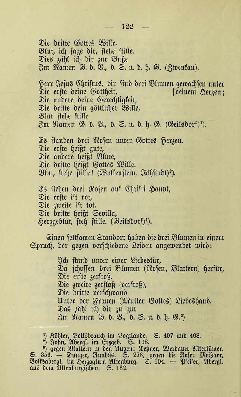 Sie britte @otte§ ©Me. ©tut, ich jage bir, ftefje (title. Sie§ gät)t idf) bir gur ©ufje Sm Manien ©. b. ©., b. ©. u. b. h- ®. (ßmenfau). §err SefuS (Shn(tu§, bir finb brei ©turnen getoachfen unter Sie erfte beine (Gottheit, [beinern bergen; Sie anbere beine (SerecEjtigfeit, Sie britte bein göttlicher ©Sitte, ©tut (tehe (litte Snt kanten ©. b. ©., b. @. u. b. h- ©. (©eitsborf)1). (tanben brei Ülofen unter ©otteS bergen. Sie er(te ^ei^t gute, Sie anbere ^ei^t ©tute, Sie britte helfet ©otteS ©Sitte. ©tut, (tefee (litte! (©Sotfenftein, Söhftabt)2). ©§ (tefeeu brei Doofen auf Sferi(ti tpaupt, Sie erfte i(t rot, Sie gtoeite i(t tot, Sie britte feeifet ©eöitta, |)erggebtüt, ftefe (litte. (©eitSborf)1). ©inen (ettfameu ©taubort haben bie brei ©turnen in einem ©prudf, ber gegen öerfchiebene Seiben angetoenbet mirb: Sch (tanb unter einer Siebe§tür, Sa (d)o((en brei ©turnen (SRofen, ©tattern) her(iir, Sie erfte ger(tofe, Sie gmeite gerftofe (tier(tofe), Sie britte üerfcbtoanb Unter ber Jeanen (Butter ©otteS) SiebeShanb. Sa§ gäbt id) bir gu gut Sm ÜRanten ©. b. ©., b. ©. n. b. h- ©.3) *) Äöfjler, ©olfSbraud) im ©ogtlanbe. 6. 407 unb 408. 2) So^n, Abergl. im (Srjgeb. 6. 108. 8) gegen ©tattern in ben Augen: Seiner, Söerbauer Altertümer. 6. 356. — Junger, tRunbäS. ©. 273, gegen bie tRofe: 2Reijjner, ©oltSabergt. im §eräogtum Attenburg. S. 104. — Pfeifer, Abergl. auS bem Ättenburgifcfjen. ©. 162.