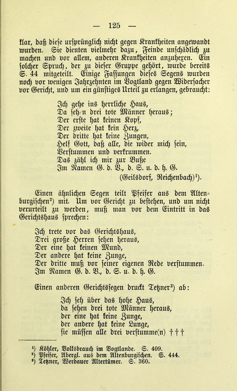 ffar, baff biefe urfprüngüc^ nicfjt gegen ®ranff)eiten angemanbt mürben. ©ie bienten oiefmefjr bagu, getnbe unfcfjäbfidj gu machen unb tor allem, anberen $ranff)eiten anguIfeEen. ©in foldfer ©prucf), ber gu biefer (Gruppe gehört, mürbe bereits ©. 44 mitgeteitt. (Sintge Raffungen biefeS ©egen§ mürben nocf) oor menigen 3af)rgef)nten im SSogtlanb gegen SBiberfacfjer oor (Seridft, unb um ein giinftigeS Urteil gu erlangen, gebraust: Scf) gef)e in§ fjerrlicfje |>au§, ®a fefyn brei tote Männer fjerau§; $)er erfte fjat feinen ®opf, ®er gmeite f)at fein §erg, ®er brüte fjat feine jungen, |)etf (Sott, baff alle, bie miber micfj fein, SSerftummen unb oerfrummen. £)a§ gäfjf icf) mir gur 33uffe 5m tarnen (S. b. 33., b. ©. u. b. If. (S. ((SeiI§borf, Steidfenbadf)1). ©inen äffntidjen ©egen teilt Pfeifer au§ bem 2Uten= burgifdfen2) mit. Um oor (Seridjt gu befielen, unb um nidft oerurteilt gu merben, muff man oor bem ©intritt in ba§ (Sericf)t§f)au§ fpredfen: Sd) trete oor ba§ (Sericf)t§Ifau§, ®rei groffe Herren feffen t)erau§, ®er eine fjat feinen 9Kunb, £>er anbere tjat feine 3unge, 2)er britte muff oor feiner eigenen 9tebe üerftummen. 3m tarnen (S. b. SS., b. ©. u. b. f). ®. ©inen anberen (Serid)t§fegen brucft ^e|ner3) ab: Sdj fef) über ba§ f)of)e §au§, ba fefjen brei tote Scanner lferau§, ber eine bat feine ßunge, ber anbere fjat feine Sunge, fie müffen alle brei üerftumme(n) fff *) Äölfler, 33olf§braucf) im 33ogtlanbe. ©. 409. 2) Pfeifer, Stbergt. au3 bem 2Ütenburgifdfen. ©. 444. *) Seiner, SBerbauer 2Utertümer. ©. 360.
