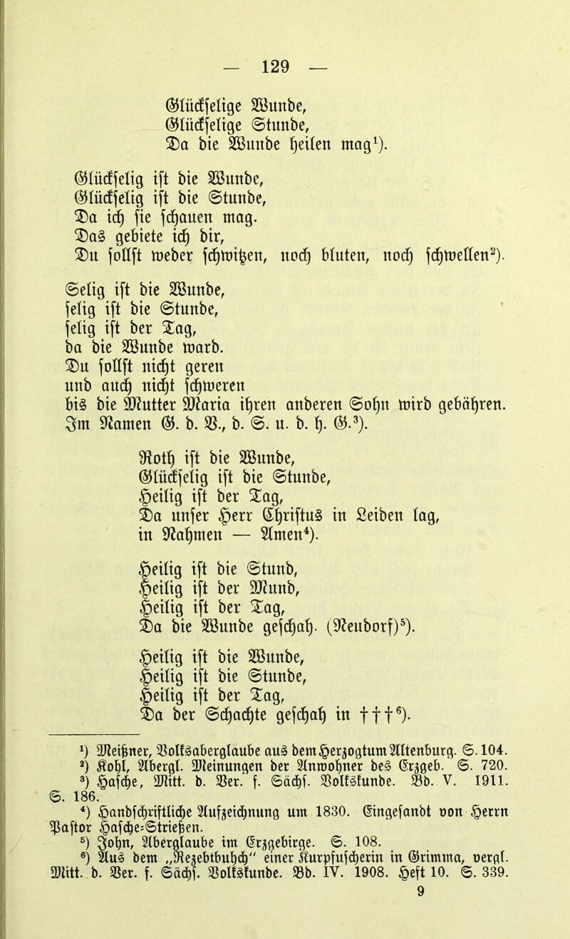 (Slüdfelige Söunbe, (SJlüdfelige Stunbe, SDa bie SBmtbe feilen mag1). ©lüdfelig ift bie SSuttbe, ölüdfelig ift bie Stunbe, SDa idj fie flauen mag. SDa§ gebiete icf) bir, SDu follft meber fdfmi^en, nodj bluten, nod) fdjtnellen2). Selig ift bie Sßunbe, felig ift bie Stunbe, felig ift ber Stag, ba bie Söunbe marb. SDu fottft itidt)t gereit unb audt) nid)t ferneren bi§ bie SJftutter SDiaria ifjren anberen Sofjn mirb gefmffren. Qm tarnen b. SS., b. u. b. f). ®.3). Ütotf) ift bie SButtbe, ©lüdfelig ift bie ©tunbe, heilig ift ber Stag, t)a unfer §err ßljriftuS in Seiben lag, in Sftafjmeit — Simen4). öeilig ift bie Stunb, .peilig ift ber SJiunb, fieilig ift ber Stag, £>a bie Sßunbe gefdjaf). (D^euborf)5). heilig ift bie Söunbe, heilig ift bie Stunbe, peilig ift ber Stag, ®a ber Sdjadfte gefdjaf) in fff6). *) ÜJleifmer, SolfSaberglaube aus bem§erjogtum2tttenburg. ©. 104. 2) Äot)i, Slbergl. 2Jteinungen ber Stnroofmer be§ ßrjgeb. ©. 720. 8) §afcf)e, ältitt. b. 33er. f. 6äd)f. Soltäfunbe. Sb. V. 1911. <B. 186. *) |>anbid)riftlid)e Slufeeicfmung um 1830. ßingefanbt uon §errn ißaftor |>afd)e=Strief3en. 6) 3obn, Slberglaube im ©rägebirge. 6. 108. 6) SuS bem ,,31ejebtbut)ct) einer Äurpfufdierin in ©rimma, uergf. SDtitt. b. Ser. f. Sädjf. SolfSfunbe. Sb. IV. 1908. §eft 10. ©. 339. 9