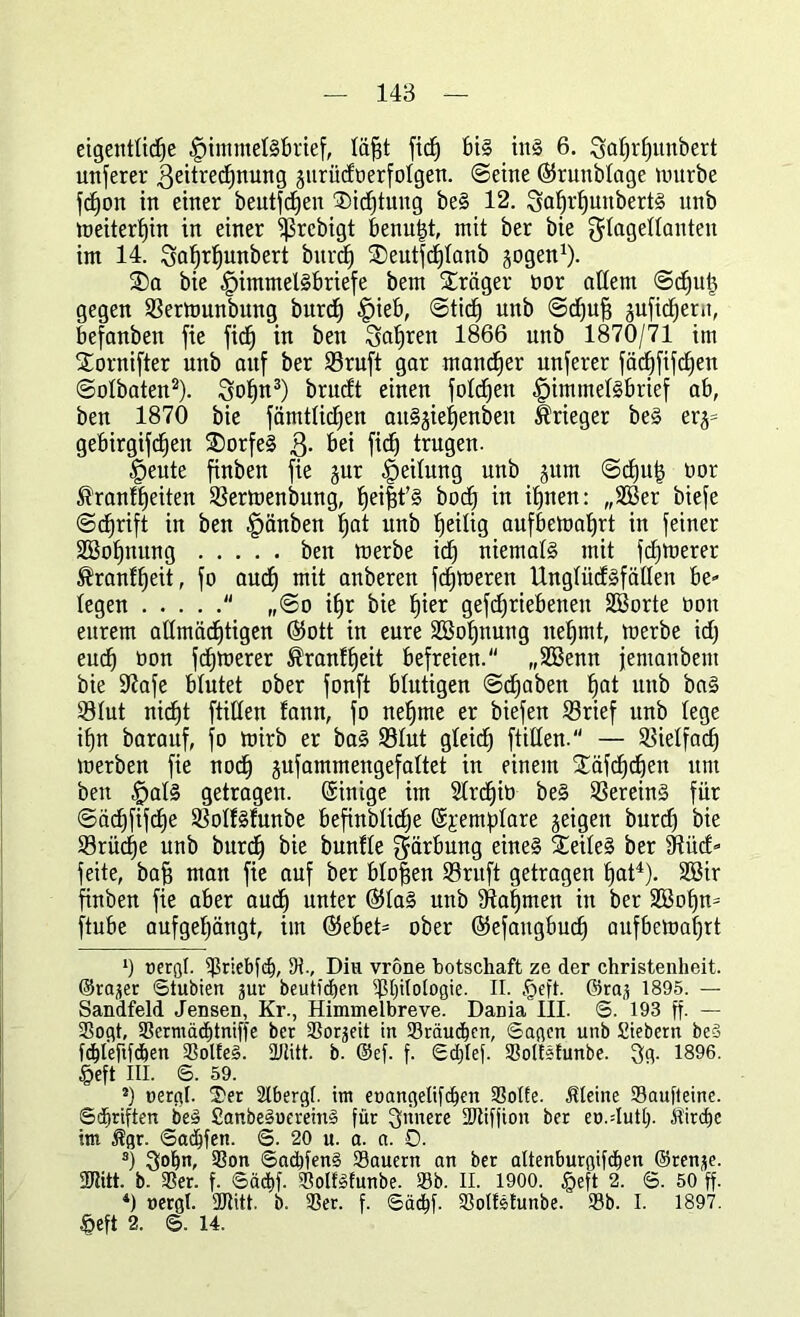 eigentliche §imntel§brief, läfjt ftcf) bis ins 6. Saffrlfunbert unferer .Qeitrechnung jurüdnerfolgen. ©eine ©runbtage lottrbe fdfon in einer beutfcfjen ®id}tung be§ 12. 3af)rf)unbert§ nnb loeiterffin in einer ^Srebigt benutzt, mit ber bie $lagedanteit im 14. 3af)rf)unbert burd) ®eutfcf)tanb jogen1). ®a bie f)immel§briefe bem Präger nor allem ©djut} gegen ©ertnunbitng burcf) f)ieb, ©tict) nnb ©dfufj äuficfjern, befanben fie ficf) in beit Sauren 1866 nnb 1870/71 im f£ornifter unb auf ber ©ruft gar mancher unferer fäcf)fifd)en ©olbaten2). Soffn3) brudt einen fotzen -fpimmebSbrief ab, ben 1870 bie fämtlidjen anS^ietienben Krieger be§ er$= gebirgifc^en £)orfe§ Q. bei fidb trugen. §eute finben fie jur Leitung unb jum ©cf)uf$ oor 51ranft)eiten ©ertoenbung, f)ei|t'§ bodf in ihnen: „2Ber biefe @d)rift in ben ffänben ^at unb heilig aufbehmhrt in feiner 2Bof)nung ben inerbe idf niemals mit feinerer ®ranff)eit, fo auch mit anberen fermeren XXnglücfSfätleu be- legen  ,,©o if)r bie ^ier gefdjriebenen SSorte non eurem allmächtigen ®ott in eure Söohnung nehmt, tuerbe id) euch non fehlerer ®ranff)eit befreien. „SSenn jemanbem bie 9?afe blutet ober fonft blutigen ©djaben ^at unb bal 931ut nicf)t füllen fann, fo nehme er biefen ©rief unb lege if)n barauf, fo tnirb er ba§ ©lut gleicf) füllen. — ©ietfad) inerben fie noch gufammengefaltet in einem £äfcf)d)en um ben £>al§ getragen. Sinige itn SCrdfib beS ©erein§ für ©äd)fifct)e ©olläfunbe befinblidje (5;£em:plare feigen burch bie ©rüd)e unb burdf bie bunfle Färbung eines Teiles ber fRücf- feite, baf? man fie auf ber bloßen ©ruft getragen hat4). 2öir finben fie aber auef) unter (551aS unb fRaljmen in ber 2Bot)n= ftube aufgetjängt, im (55ebet= ober ©efaugbud) aufbematjrt *) oerfll. fjlriebfd), tH., Diu vrone botschaft ze der Christenheit, ©ra^er ©tubien jur heutigen SEÜlologie. II. §eft. ®ra,t 1895. — Sandfeld Jensen, Kr., Himmelbreve. Dania III. 6. 193 ff- — Sogt, Scrmädjtniffe bet SSor^eit in Sräucbcit, Sagen unb fiebern beS fd)lefifc&en SolfeS. üttitt. b. @ef. f. ©djlef. Soltsfunbe. 3g. 1896. §eft III. 6. 59. 2) nergl. Ser 2Ibergl. im eoangelifdjen Solfe. kleine Saufleine. ©Triften beä £anbe§uerein§ für innere Stifjion ber eo.dutl). Jt'irdie im $gr. Saufen. ©. 20 u. a. a. 0. 3) Son 6ad)fen§ Säuern an ber altenburgifdien ©renje. 3Ritt. b. Ser. f. ©äcfcf. SolfSfunbe. Sb. II. 1900. §eft 2. ©. 50 ff. *) »ergl. 2Jtitt. b. Ser. f. Säcbf. Soltetunbe. Sb. I. 1897. §efi 2. ©. 14.