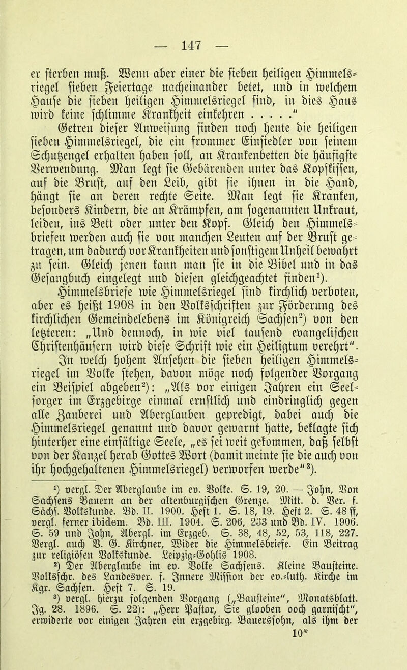 er fterben muff. Söettit aber einer bie fieben Zeitigen |)immet§* lieget fieben Feiertage uacpeinanber betet, nnb in loetcpetn •fpaufe bie fieben Zeitigen -fpimmetsrieget finb, in bie§ §au§ wirb feine fcptimme Branfpeit einfepren  ©etreit biefer Antoeifuug finbeit nocp peute bie fettigen fieben (pimmetSrieget, bie ein frommer (Sinfiebter ooit feinem ©cputjenget erpatten paben fott, an Braitfenbetteu bie päufigfte SSertoenbung. ÜDtan legt fie ©ebärenben unter ba§ Bopffiffen, auf bie SBruft, auf ben Seib, gibt fie ipnett in bie £>anb, pängt fie an bereit redpte ©eite. ÜDiait legt fie Traufen, befouberS Binbern, bie an Krämpfen, am fogenannteu Untraut, leiben, in§ 93ett ober unter ben Bopf. @)teicp ben fpimmet§= briefen roerbeit aucp fie ooit mancpen ßeuten auf ber 23ruft ge= tragen, um baburcp üor Brautzeiten nnb fonftigem Unzeit betoaprt jit fein. 05teicf) jetten fatttt matt fie in bie tßibel nnb in ba§ ©efangbudp eingelegt uttb biefett gteicpgeacptet finbeit1). §intmel§briefe toie §immel§riegel finb firdptid) verboten, aber e§ peifjt 1908 in ben SSotfSfdjriften gur görberung be§ fircptidpen ©emeinbetebenS im Bönigreicp ©adpfen2) ooit ben letzteren: „Uttb bennocp, in toie oiet taufenb eoaitgetifcpen Gpriftenpäufern tnirb biefe ©cprift toie ein Zeitig tunt öereprt. Sit loetd) popem Anfepen bie fieben Zeitigen §immet§= lieget im SBolfe fteZen, baüon möge nocp fotgenber Vorgang ein 53eifpiet abgeben2): „At§ oor einigen Sapreit ein ©ßd3 forger im (Srggebirge einmal ernftticp uitb einbringticf) gegen affe ßauberei nnb Aberglauben geprebigt, babei aucZ bie |)hnmet§rieget genannt nnb baoor geiuaritt patte, beftagte fiep piuterper eine einfältige ©eete, „e§ fei loeit getommen, baf fetbft tion ber Banget perab ®otte§ StBort (bamit meinte fie bie aucp öon ipr podpgepattenen (pimmetSrieget) oerloorfett toerbe3). ’) uergt. 2)er Aberglaube im eu. Sötte. ©. 19, 20. — Sopn, Son ©acpfenä Säuern an ber attenburgifcpen ©renje. Sdtitt. b. Ser. f. ©ctcpf. SoItStunbe. Sb. II. 1900. £eft I. 6.18,19. §eft 2. 6. 48 ff, uergt. ferner ibidem. Sb. III. 1904. 6. 206, 233 nnb Sb. IV. 1906. 6. 59 unb Sopn, Abergt. im (Srjgeb. 6. 38, 48, 52, 53, 118, 227. Sergt. aucp S. @. Bircpner, Sßiber bie §immebSbriefe. @in Seitrag jur religiöfen Sotfäfunbe. Seipäig:@ol)Ii§ 1908. 2) ®er Aberglaube im eo. Sötte 6acpfen3. Meine Saufteine. Sotf§fdpr. be§ Sanbeöoer. f. Simm DJtiffion ber eo.dutp. Jtircpe im itgr. Sacpfen. §eft 7. 6. 19. 3) oergl. pierju fotgenben Sorgang („Saufteine, Atonatäbtatt. Sg. 28. 1896. 6. 22): „§err Saftor, Sie gtooben oocp garnifcpt, er’roiberte uor einigen Sapren ein erjgebirg. Sauer§fopn, all ipm ber 10*