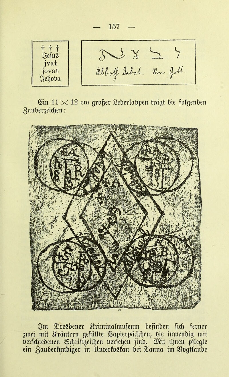 fff 3efu§ jvat jovat Sefjoba JxJ- y S. V (Sin 11 x 12 cm großer Sebertappen trägt bie folgenben ßanberjeictjen: 3m 2)re§bener ^riminatmufeum befinben fiel) ferner jmei mit Kräutern gefüllte ^ßapierpätfdfen, bie inmenbig mit berfcpiebenen ©djriftgeic^ert berfefjen finb. SDtit ifjnen pflegte ein gauberfnnbiger w UntertoSfau bei £anna im ^ogttanbe