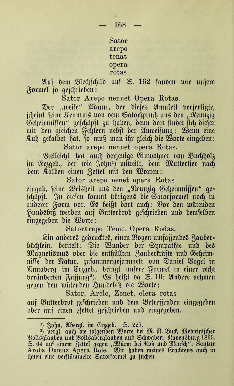 Sator arepo tenat opera rotas 2luf bem B!ed)fdp!b auf ©. 162 fauben toir unfere gorme! fo gefdjrieben: Sator Arepo nennet Opera Rotas. £)er „meife Mann, ber biefeg 51mu!ett verfertigte, fdjeint feine Kenntnis oon bem ©atorfprud) au§ ben „Stfeunsig ©efjeimniffen gefdjöpft ju fjabeit, benn bort finbet ftcf) biefer mit ben gleiten gestern nebft ber 2!nmeifung: SBenn eine Äufj gefalbet fjat, fo muff man itjr gleicf) bie SBorte eingeben: Sator arepo nennet opera Rotas. Bietteidjt f)at audj berjenige (Sinmofjner von Bud)!)o!s im (Srjgeb., ber mie gofjn1) mitteilt, bem Muttertier nad) bem halben einen $ette! mit ben Porten: Sator arepo nenet opera Rotas eingab, feine Sßeiglfjeit ang ben „üfteunjig ©e^eimniffen ge* fdjöpft. Sn biefen fommt übrigeng bie ©atorforme! nocf) in anberer gornt oor. @g fjeifjt bort aitcf): Bor ben mütenben ^mnbgbifj merben auf Butterbrob getrieben unb bemfelben eingegeben bie SBorte: Satorarepo Tenet Opera Rodas. (Sin anbereg gebrudteg, einen Bogen umfaffenbeg ßauber* bücfjlein, betitelt: SDie Söunber ber @t)mpatf)ie unb beg Magnetigmug ober bie enthüllten gauberfräfte unb ©etfeim* niffe ber üftatur, gufammengefammett von Daniel 3Sogel in Sünnaberg im (Srjgeb., bringt unfere gönne! in einer red)t oeränberten gaffung2). @g fjeijd ba <3. 10: Sünbere nehmen gegen ben mütenben -gmnbebifj bie Söorte: Sator, Arelo, Zenet, olera rotas auf Butterbrot gefdjrieben unb bem Betreffenben eingegeben ober auf einen gette! gefdjrieben unb eingegeben. 0 Qotin, 2lberg(. im ßrjgeb. ©. 227. 2) »ergl. aucf) bie folgenben SBorte bei 2Jt. 0t. 23ud, 2Jtebicinifd)er SBotfgglauben unb 93olfgab'evglauben aug ©djroaben. Dtauengburg 1865. ©. 64 auf einem Settel gegen „2Bürm bei 9tof; unb ÜJtenfd): Scutur Aroüa Dumuz Apera Role. SBir b<*ben meineg ßradüeng auch in iljnen eine uerftümmelte ©atorformel ju fud>en.