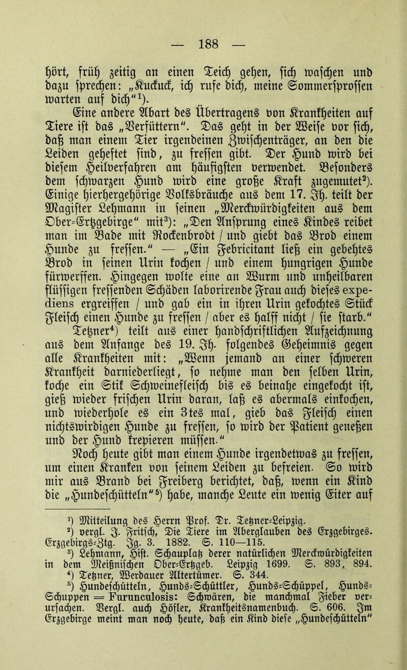 hört, frül) geittg an einen Steid) gehen, fitf) ttmfcfjen unb ba^u f^retfjen: „®ucfucf, xd) rufe bicf), meine ©ommerfproffen märten auf bicf)1). Sine anbere SIbart beS Übertragens bon ®ranff)eiten auf Stiere ift baS „Verfüttern. SDaS gefjt in ber SBeife bor ficf), baff man einem Stier irgenbeinen gmifcfienträger, an ben bie Seiben geheftet finb, gn freffen gibt. SDer f)unb mirb bei biefem |)eifberfaf)ren am ^äufigften bertnenbet. VefonberS bem fchtoargen |imnb mirb eine groffe ®raft jitgemutet2). (Sinige hierhergehörige VoffSbräuche aus bem 17. 3$. teilt ber Sftagifter Seemann in feinen „Stßercfmürbigfeiten aus bem Dber=@r|gebirge mit3): „SDen ^fnfprung eines $inbeS reibet man im 23abe mit Vocfenbrobt / unb giebt baS Vrob einem -fmnbe §u freffen. — „(Sin gebricitant lief) ein gebefjteS Vrob in feinen Urin focf)en / unb einem hungrigen £>unbe fürtoerffen. hingegen toofte eine an SSurm unb unheilbaren flüffigen freffenben ©cfmben faborirenbe grau aud) biefeS expe- diens ergreiffen / unb gab ein in ihren Urin gefocf)teS ©tücf gfeifd) einen fpunbe ju freffen / aber eS ha^ff nicht / fie ftarb. ^e|ner4) teilt aus einer h^nbfc^riftlichen Aufzeichnung aus bem Anfänge beS 19. 3h- fofgenbeS Geheimnis gegen affe ^ranfffeiten mit: „SSenn jemanb an einer fehleren SPranfheit barnieberfiegt, fo nehme man ben felben Urin, fodhe ein ©tif ©cfjnieineffeifch bis eS beinahe eingefocfit ift, giefj mieber frifd)en Urin baran, Iah eS abermals einfachen, unb mieberhofe eS ein 3teS mal, gieb baS gfeifcf) einen nichfatoirbigen |)unbe zu freffen, fo rnirb ber ^atient geneben unb ber §unb freieren müffen. S^ocf) heute gibt man einem £>unbe irgenbettoaS zu freffen, um einen Traufen oon feinem Seiben ju befreien, ©o toirb mir auS Vranb bei greiberg berichtet, bah, tuenn ein ®inb bie „§unbef(^üttefn5) habe, manche Seute ein toenig (Siter auf ]) -IRitteilung be§ £errn ^ßrof. Tr. $e^ner=Seipäig. 2) pergl. 3- l?ritfcE), Tie Tiere im Aberglauben beS ßrjgebirgeS. @rjgebirg§*3tg. 3g. 3. 1882. ©. 110—115. s) Seemann, §ift. ©diauplah berer natürlichen 2JtercEroürbigfeiten in bem SAeihnifchen Ober^Srhgeb. Seipjig 1699. ©. 893, 894. 4) Tehner, SBerbauer Altertümer. ©. 344. 6) §unbefchütteln, £unb3=©ä)üttler, §unb§=©d)üppel, §unb§= ©djuppen = Furunculosis: ©chroären, bie manchmal lieber uer= urfachen. SSergl. audh §öfler, itranlheitSnamenbudf). ©• 606. 3m ©r-Sgebirge meint man nodh heute, bah ein Jfinb biefe „§unbefcl)ütteln