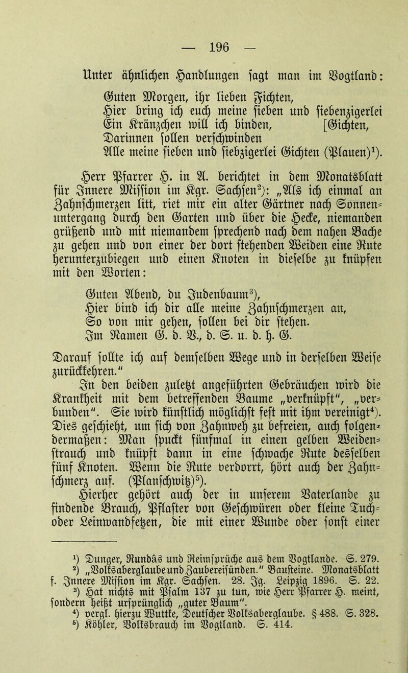 Unter ähnlichen |>anblungen lagt man im Sogtlanb: hinten ÜDtorgen, ihr lieben fjid^ten, fpier bring idj eud) meine fieben nnb fiebengigertei ©in ^rän^en mill ich binben, [©idjten, ^Darinnen Rollen berfchminben Stile meine fieben nnb fiebgigerlei ©id)ten (flauen)1). <£>err Pfarrer fp. in St. berichtet in bem SJionat§blatt für innere SOtiffion im ®gr. «Saufen2): „Stl§ icf) einmal an .gatjnfdjmeräen litt, riet mir ein alter (Gärtner nach ©onnen* Untergang burd) ben ©arten nnb über bie fpede, niemanben grüfjenb nnb mit niemanbem fpred^enb nach bem nahen 93acf)e ju gehen nnb bon einer ber bort ftefjenben SBeiben eine Stute fieruntenubiegen nnb einen knoten in biefetbe m fnübfen mit ben Söorten: ©itten Stbenb, bu Subenbaum3), fpier binb id) bir alle meine ßahnfchmerjen an, ©o bon mir gehen, füllen bei bir fielen. 3m Statuen ©. b. S., b. ©. u. b. h- ©. ^Darauf füllte icf) auf bemfelben Söege unb in berfelben SBeife jurüdf ehren. 3n ben beiben juleijt angeführten ©ebräuchen mirb bie ^ranfheit mit bem betreffenben Saume „berfnüpft, „ber* bunben. @ie mirb fünftlich möglichft feft mit ihm bereinigt4). ®ie§ gefehlt, um fid) bon ßalmmeh ju befreien, and) folgen* bermaffen: SJtan ffmdt fünfmal in einen gelben Söeiben* ftraud) unb fnüpft bann in eine fd)mad)e Stute beSfelben fünf knoten. SBemt bie Stute berborrt, t)ört auch ^er Sa^n=: fcf>mer§ auf. (Panfchmitj)5). hierher gehört aut| ber in unferem Saterlanbe ju ftnbenbe Srauch, ^flafter bon ©efchmüren ober Heine £ud)= ober £einmanbfe|en, bie mit einer Söunbe ober fonft einer S Sunger, Stunbäei unb Dteimfprüdje aue> bein SSogttanbe. ©. 279. 2) „SSolfeabergtaubeunb^aubereifünben. Saufteine. 27tonat§blatt f. innere sjjftjfum im $gr. Sachen. 28. 3g- Seip^ig 1896. <B. 22. s) §at nid)t§ mit $fatm 187 ju tun, roie £err Pfarrer §. meint, fonbern fjeijjt urfprünglid) „guter 23aum. 4) nergl. tjierju Sßuttfe, 2)eutfd)er SBotfsBaberglaube. § 488. S. 328. 5) Wähler, 2}olf3braud) im SSogttanb. ©. 414.