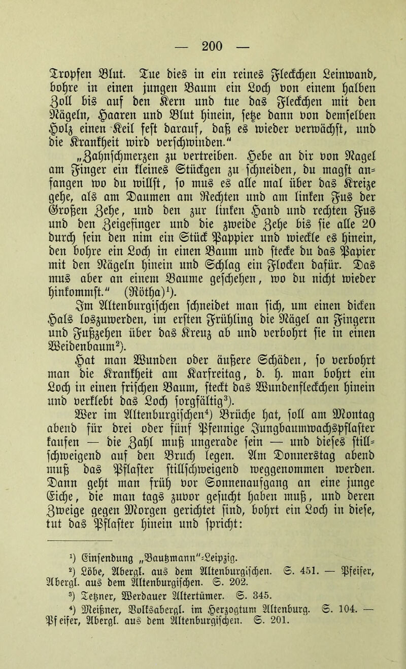 tropfen Sfut. £ue bieS in ein reines gfedcfjen ßeinmanb, bofjre in einen jungen Saum ein Socfj üon einem falben Boff bis auf ben Kern unb tue baS gfedcfjen mit ben Nägeln, paaren unb Sfut fjinein, fet$e bann bon bemfetben ■Jpofj einen Keif feft barauf, bafj eS mieber oermädjft, unb bie Kranffjeit mirb üerfdjmiuben. „Bafjnfdjmerjen §n bertreiben. |jebe an bir bon üfiagef am Ringer ein ffeineS Stüdgen ju jdjneiben, bu magft an= fangen mo bu miffft, fo muS eS alle mal über baS Kreije gefje, als am SDaumen am Stedten unb am finfen guS ber ©rofjen Be^e, unb ben jur tinfen |janb unb rechten guS unb ben Beigefinger unb bie jmeibe Befje bis fie alte 20 burd) fein ben nim ein Stüd ^ßappier unb miedfe eS fjinein, ben bofjre ein £odj in einen Saum unb ftecfe bu baS Rapier mit ben 9?ägefn fjinein unb Sdjfag ein gfocfen bafür. SDaS muS aber an einem Saume gefdjefjen, mo bu nicfjt mieber fjinf'ommft. (affötfja)1). Bm Sfftenburgifcfjen fdjneibet mau ficfj, um einen biden |jafs foSjumerben, im erften grüfjfing bie Sftägef an Ringern unb Bmfjjefjen über baS Kreug ab unb oerbofjrt fie in einen äBeibenbaum2). <£>at man SBunben ober äußere Scfjäben, fo oerbofjrt man bie Kranffjeit am Karfreitag, b. fj. man bofjrt ein Sodj in einen frifcfjen Saum, ftedt baS SBunbenffeddjen fjinein unb üerffebt baS Socfj Sorgfältig3). SBer im Sfftenburgifcfjen4) Srüdje fjat, foff am Montag abenb für brei ober fünf Pfennige BungbaurnmadjSpffafter faitfen — bie Bdf)f mufj ungerabe fein — unb biefeS ftüf= fdbjmeigenb auf ben Sntdj fegen. Sfm Donnerstag abenb mufj baS ißffafter ftifffdjmeigenb meggenommen merben. ®ann gefjt man früfj üor (Sonnenaufgang an eine junge Sicfje, bie man tagS juüor gefucfjt fjaben mufj, unb bereu Bmeiqe geqen ÜJKorqen gerichtet finb, bohrt ein Sodj in biefe, tut baS Sffufier fjinein unb ffmcfjt: 0 ßinfenbung „23aukmann=£ei:p3tg. 2) £öbe, 2lbergl. au» betn SfUenburgifi^en. S. 451. — Pfeifer, 2lbergl. aus bem 2ntenburgifd)en. 6. 202. 3) ütejjner, Skrbauer 2tttertümer. 6. 345. 4) 2Jfeigner, 23oIf3abergI. im §eräogtum 2Utenburg. 6. 104. — Pfeifer, 2lbergt. au§ bem 2Utenbnrgifdien. S. 201.