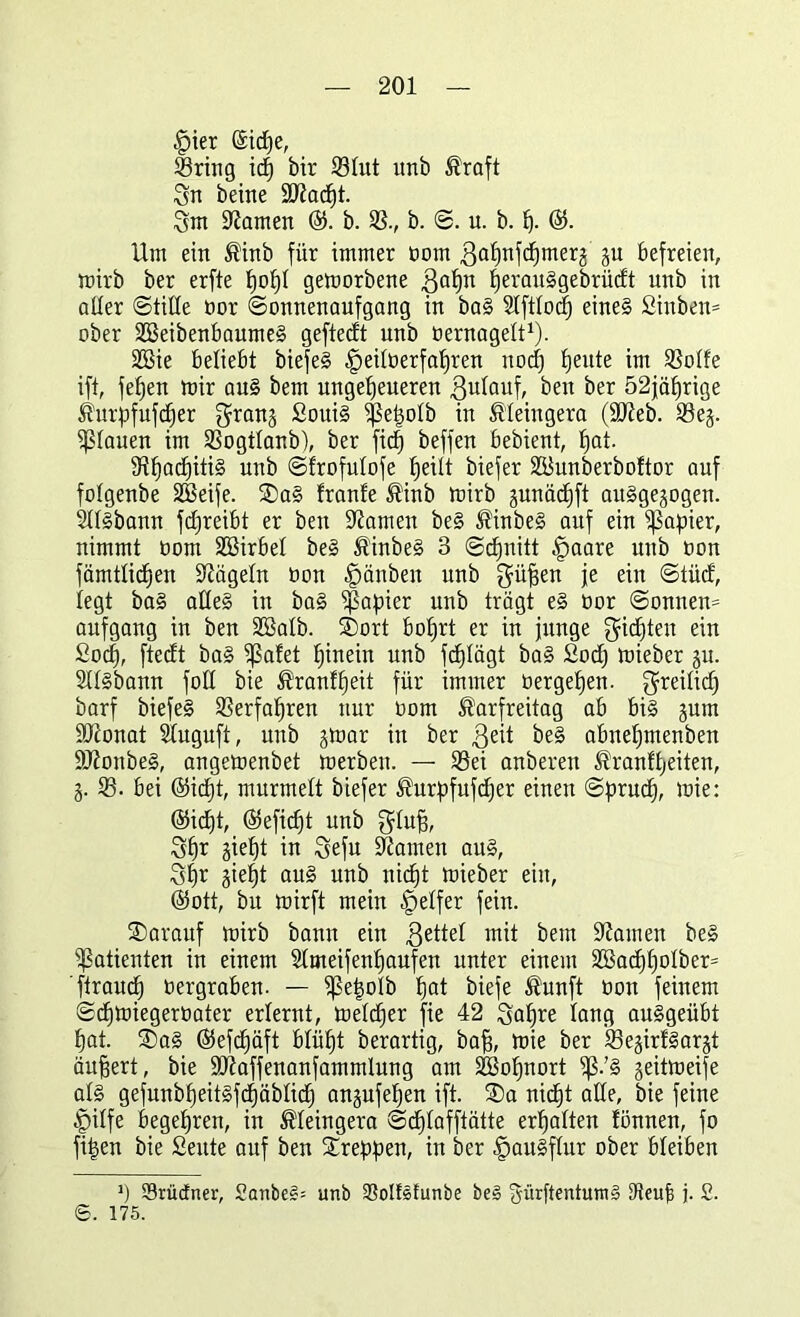 |)ter ©idje, Sring id) btr 23lut unb Kraft Sn beine äftadjt. Sm tarnen ®. b. 33., b. S. u. b. f). @. Um ein Kinb für immer Dom ßaljnfcfjmerw wu befreien, wirb ber erfte popl geworbene fjerauSgebrücft unb in aller (Stille Dor Sonnenaufgang in baS 3lftloc| eines Sinben* ober SöeibenbaumeS geftedt unb oernagelt1). 3Bie beliebt biefeS ^eiloerfafjren nocf) fjeute im 33olfe ift, fefjen wir aus bem ungeheueren gulauf, ^n ber 52jäl)rige Kurpfufdjer granw SouiS Sßetjolb in Kleingera (üfteb. 33ew- flauen im 33ogtlanb), ber fiep beffen bebient, f)at. SRIjadjitiS unb Sfrofutofe fjeilt biefer SBunberboftor auf folgenbe SEÖeife. SDaS franfe Kinb Wirb wunädjft ausgewogen. SllSbann fdjreibt er beit tarnen beS KinbeS auf ein Rapier, nimmt Dom Söirbel beS KinbeS 3 Scpnitt §aare unb Don fämtlid^en Nägeln Don §änben unb Süfjen ie ein Stüd, legt baS alles in baS Rapier unb trägt eS Dor Sonnen= aufgang in ben 3ßalb. ®ort bofjrt er in junge gidjten ein £ocf), ftecft baS ?ßafet hinein unb fc£)lägt baS £odj wieber wu. Sllsbann foll bie Kranfpeit für immer Dergefjen. $reilicf) barf biefeS 33erfapren nur Dom Karfreitag ab bis jum äftonat Sluguft, unb jwar in ber ßeit beS abnepmenben ÜOionbeS, angewenbet werben. — 33ei anbereu Kranfpeiten, W- 33. bei @icpt, murmelt biefer Kurpfufcper einen Sprucp, wie: (55icf)t, (Gefiept unb Slufj, Spr jiept in Sefu tarnen aus, Spr jie^t auS unb niept Wieber ein, ($ott, bu wirft mein Reifer fein. ®arauf wirb bann ein gettel mit bem bauten beS Patienten in einem Slmeifenpaufen unter einem 333acppolber= ftraubp Dergraben. — ^?etwlb pat biefe Kunft Dort feinem Scpwiegeroater erlernt, welcper fie 42 Sapre lang auSgeübt pat. ®aS @5efdf)äft blüpt berartig, baff, wie ber 33e§irfSar§t äußert, bie üftaffenanfammlung am Söopnort ^.’S weitweife als gefunbpeitSfdpäblicp anwufepen ift. £>a nicf)t alle, bie feine |)ilfe begepren, in Kleingera Scplafftätte erhalten lönnen, fo fi|en bie Seitte auf ben kreppen, in ber Hausflur ober bleiben J) Svüdner, 2cmbeS= unb SSollefunbe be§ gürftentumS Keup j. 2. ©. 175.