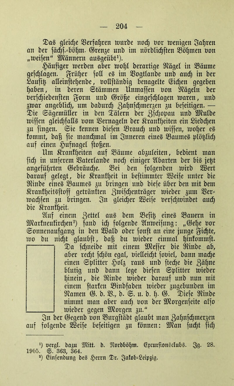 ®aS gleiche Serfahren mürbe noch öor menigen Sauren an ber fäd)f.=böhm. ©renge unb im nörblicfjften Söhmen non „meifen Scannern auSgeübt1). häufiger merben aber mohl berartige S^ägel in Säume gefcfylagen. grüner foll eS im Sogtlanbe unb aud) in ber £aufi| alleinftehenbe, oollftänbig benagelte (Sicken gegeben haben, in beren ©tärnmen Unmaffen non Nägeln ber oerfcfjiebenften gorrn unb ©raffe eingefd^Iagen maren, unb gmar angeblich, um baburd) gahnfchmergen gu beseitigen. — SDie ©ägemüller in ben Tälern ber gfdjofiau unb Slftulbe miffen gleichfalls üom Sernageln ber Ä'ranfheiten ein Siebten gu fingen, ©ie fennen biefen Sraud) unb miffen, mof)er eS lommt, bah fie manchmal im inneren eines Saumes {RötRid) auf einen Hufnagel flohen. Um ®ranlf)eiten auf Säume abguleiten, bebient man fich in unferem Saterlanbe noch einiger Abarten ber bis jet$t angeführten Gebräuche. Sei ben folgenben mirb 2Bert barauf gelegt, bie ®ranfl)eit in beftimmter SBeife unter bie fftinbe eines Saumes gu bringen unb biefe über ben mit bem ®ranf£)eitSftoff getränften gmifchenträger mieber gum Ser= madjfen gu bringen. Sn gleicher SBeife öerfd)minbet auch bie Trautheit. Stuf einem gettel aus bem Sefiij eines Säuern in 9Rarfneufird)en2) fanb ich folgenbe Slnmeifung: „©ehe tior Sonnenaufgang in ben SBalb ober fonft an eine junge $id)te, mo bu nid)t glaubft, bah bu mieber einmal hinfommft. — SDa fdjneibe mit einem SReffer bie Btinbe ab, aber recht fdjön egal, melleid)t foöiel, bann mache einen ©{Ritter -jpolg raus unb fteche bie gähne blutig unb bann lege biefen ©{Ritter mieber hinein, bie 9Unbe mieber barauf unb nun mit einem ftarfen Sinbfaben mieber gugebunben im ÜRamen ©. b. S., b. @. u. b. h- ©• ®iefe fHinbe nimmt man aber auch öon ber ÜJRorgenfeite alfo mieber gegen SRorgen gu. Sn ber ©egenb tion Surgftäbt glaubt man gahnfdjmergen auf folgenbe SBeife befeitigen gu fönnen: 9Ran fudR fid) J) oergl. bap SJJitt. b. SJorbböEitn. 6ycurfton3club£. Sö- 28- 1905. ©. 363, 364. s) Ginfenbung be§ §errn S)r. ^afob^Ceipgig.