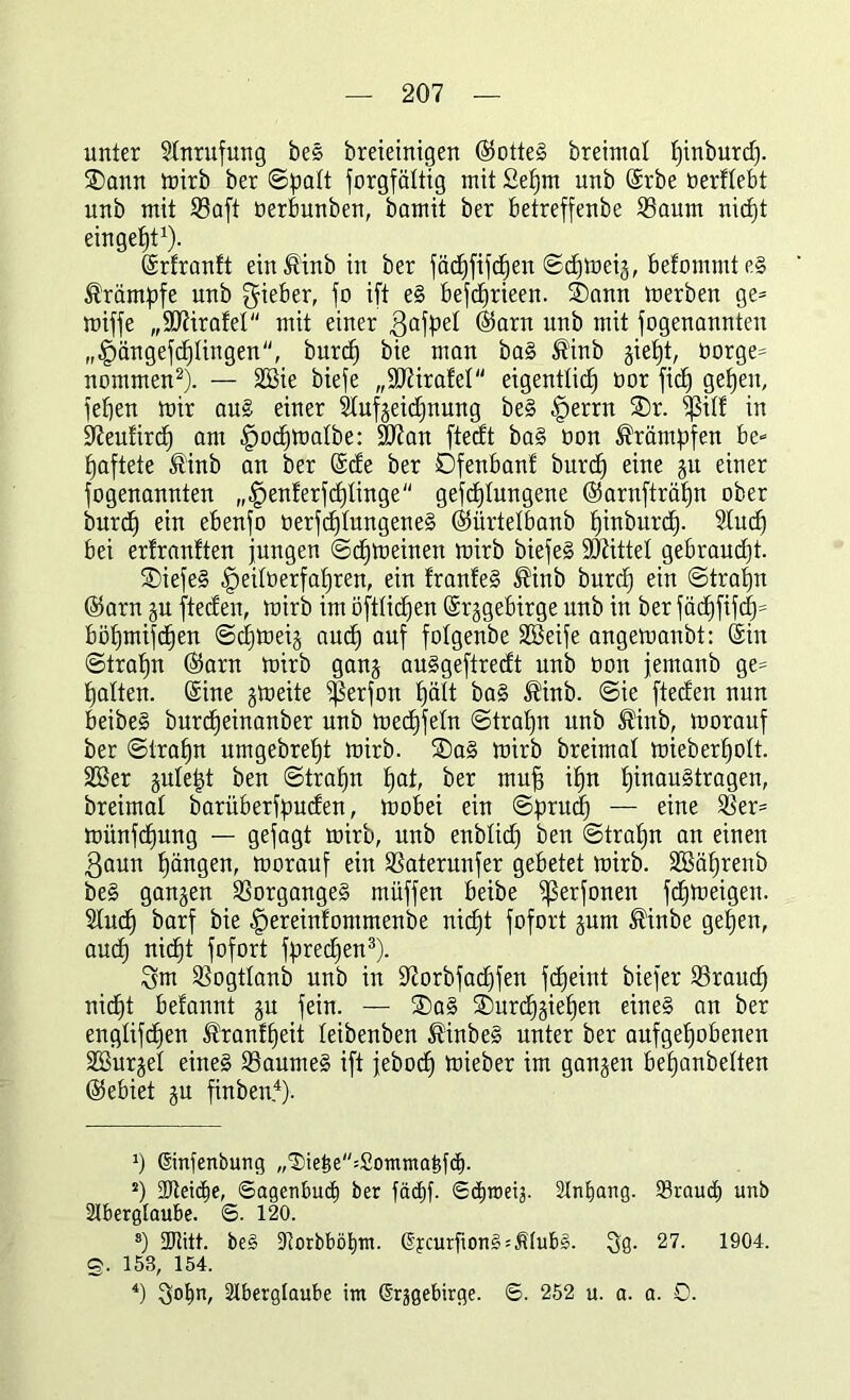 unter Anrufung beg breieinigen ©otteg breimat pinburcp. SDann trirb ber ©patt Sorgfältig mit £epm unb ©rbe oerflebt unb mit 33aft berbunben, bamit ber betreffenbe 33aum nicpt eingeht1). ©rfranft einßinb in ber fäcpfifcpen ©cpmeiä, befommteg Krämpfe unb g-ieber, j0 ift eg befdfirieen. ®ann »erben ge= miffe „SJärafel mit einer $afpet ©arn un^ mit fogenannten „fpängefcptingen, burd) bie man bag ®inb §iet)t, borgen nommen2). — 2ßie biefe „ÜJJärafet eigentlich bor fid) gepeit, fepen mir aug einer 2tufjeid)nung beg fperrn £)r. $itf in ütieufircp am fpocpmatbe: 9ttan ftedt ba§ bon Krämpfen be- haftete tftinb an ber ©de ber Dfenbanf burd) eine §u einer fogenannten „tpenferfcptinge gefcptungene ©arnfträpn ober burch ein ebenfo berfchtungeneg ©ürtetbanb pinburcp. Stuch bei erfranften jungen ©chmeinen mirb biefeg SDättet gebraudjt. ®iefeg fpeitberfapren, ein franfeg $inb burch e^n ©trapn ©arn ju fteden, mirb im öftticpen (Srggebirge unb in ber facpfifd^ böhmifcfien ©cpmeij auch auf folgenbe Söeife angemanbt: ©in ©trahn ©arn mirb gang auggeftredt unb bon jemanb ge= hatten, ©ine jmeite ißerjon hält bag ®inb. @ie fteden nun beibeg burcpeinanber unb mecfjfetn ©trahn unb ®inb, morauf ber ©trahn umgebretjt mirb. SDag mirb breimat mieberhott. 333er piept ben ©trahn pai, ber muh ihn pinaugtragen, breimat barüberfpuden, mobei ein ©prud) — eine 33er= miinfdpung — gejagt mirb, unb enbtid) ben ©trahn an einen ßaun hängen, morauf ein 33aterunfer gebetet mirb. SfBäprenb beg ganzen 33organgeg müffen beibe ißerfonen fdbjmeigen. Stucp barf bie fpereinfontmenbe nicht fofort prn ®inbe gepen, aud) nicpt fofort fpredjen3). 3m 33ogttanb unb in 9?orbfacpfen fcpeint biefer 23raud) nicpt befannt p fein. — 2)ag SDurcpppen eineg an ber engtifdjen ®ranfpeit teibenben ®inbeg unter ber aufgehobenen SBurjet eineg tBaumeg ift jebocp mieber im ganzen bepanbetten ©ebiet p finben4). 0 ©nfenbung ,,®ie£e=£onttna5fd). J) 2Reid)e, ©agenbud) ber fäcpf. ©d)toe4. Anfang. 93raud) unb Aberglaube. ©. 120. 8) ÜJtitt. beg tRorbböpnt. ©curfiong^Ätub». Qg. 27. 1904. g. 153, 154. 4) Aberglaube int Orggebircge. ©. 252 u. a. a. 0.