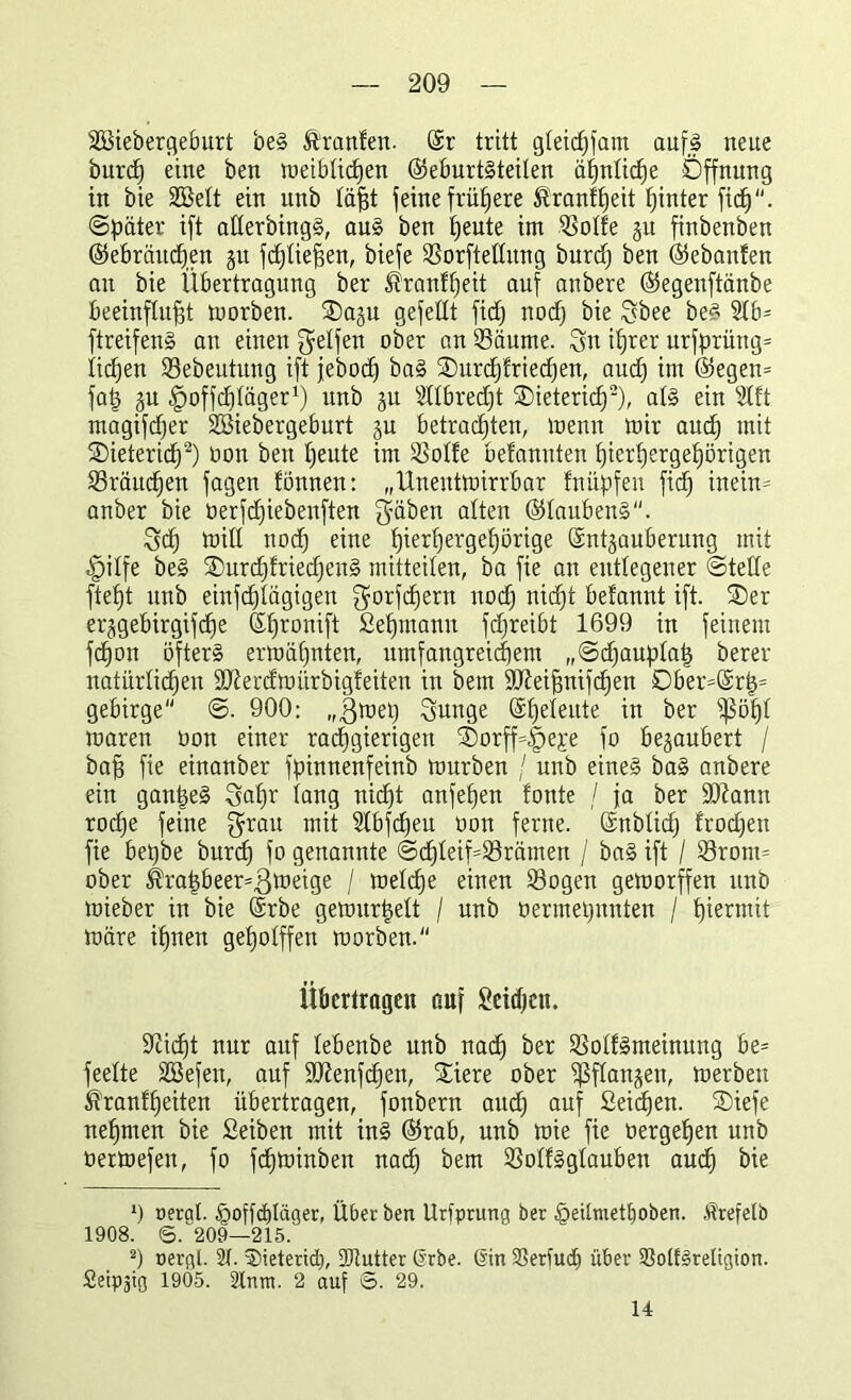 SSiebergeburt beS Äranfen. @r tritt gleichem aufs neue burd) eine ben rueibticfjen ©eburtSteilen ähnliche Öffnung in bie SSelt ein unb läßt feine frühere ßrantheit hinter fic^. Später ift aüerbingS, aus ben heute im SBoIfe ju finbenben (Gebräuchen ju fdjließen, biefe Sorftettitng burd) ben (Gebauten an bie Übertragung ber Trautheit auf anbere (Gegenftänbe beeinflußt rnorben. SDaju gefeilt fid) nodj bie gbee beS 5lb= ftreifenS au einen Reifen ober an Q3äume. gn itjrer urfprüng= ließen SSebeutung ift febod) baS Surcßtriecßen, aud) im (Gegen= faß gu .gmffcßtäger1) unb 31t SHbredjt SDietericß2), als ein 2lft magifdjer Söiebergeburt gu betrachten, menn mir and) mit SDietericß2) oon ben heute im 3Mfe betanuten hierhergehörigen Bräuchen fagen fönnen: „Uneutmirrbar fnüpfen fid) inein= anber bie üerfdjiebenften gäben alten (Glaubens. gef) mitl nod) eine ßierßergeßörige Sntgauberung mit .fpiffe beS SDurcßfriecßettS mitteiten, ba fie an entlegener Stelle fteßt unb einfcßfägigen gorfcßern nod) nicht betannt ift. ®er erjgebirgifdie (Gßronift Sehmann fcßreibt 1699 in feinem fcßon öfters ermähnten, umfangreichem „Scßaupfaß berer natürlichen Mercfroürbigteiten in bem ÜÖJeißnifcßen 0ber=@rß* gebirge S. 900: „gmet) gunge (Sßefeute in ber $ößf maren oon einer rachgierigen ®orff=|)e£e fo bezaubert / baß fie einanber fpinnenfeinb mürben / unb eines baS anbere ein ganßeS gaßr fang nid)t anfeßen tonte / ja ber äftann rod)e feine grau mit Slbfdjeu oon ferne, ©nbfid) fronen fie beßbe burd) fo genannte Scßfeif=fSrämen / baS ift / 23rom= ober ^raßbeer=ßmeige / mefcße einen S3ogen gemorffen unb mieber in bie @rbe gemurßett / unb oermeßnnten / hiermit märe ißnen geßofffen rnorben. Übertragen auf Seichen, Oticßt nur auf lebenbe unb nach frer SSoftSmeinung be= feefte SBefen, auf üfftenfcßen, Stiere ober Sßffanjen, merben ß'ranfßeiten übertragen, foubern auch auf Seichen. ®iefe neßmen bie Seibeit mit ins (Grab, unb mie fie »ergehen unb oermefen, fo fcßminben nach bem SMtSgfauben auch &ie 0 »erat. £>ofßbläger, Über ben Urfprung ber §eUmett)oben. Ärefelb 1908. ©. 209—215. 2) oergl. 2t. Dieterid), SJtutter drbe. din 23ertuc£) über 2Mf3religion. Seipjig 1905. 2tnm. 2 auf ©. 29. 14