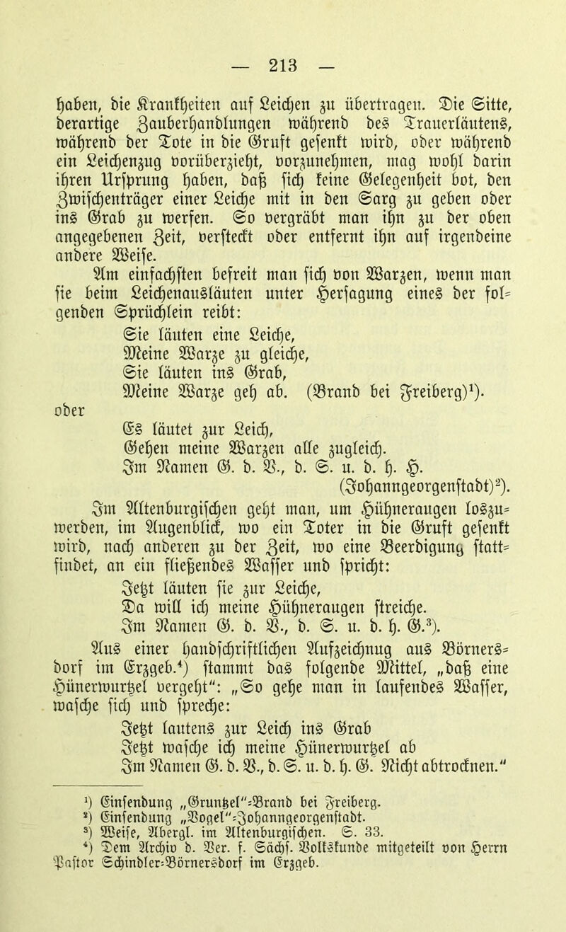 Mafien, bie ®ranfheiten auf Seidjen gu übertragen. ®ie Sitte, derartige ßauberhanblungen föäfjrenb be§ £rauerläuten§, roäfjrenb ber Xote in bie ©ruft gefenft tnirb, ober mäfjrenb ein Seicfjengug borübergiefjt, borguneljmen, mag tnofjl barin ihren Urfprung ^aben, bafs fid) feine ©elegenfjeit bot, ben ßtoifcffenträger einer Seicfje mit in ben Sarg gu geben ober in§ ©rab gu merfen. So oergräbt man ifn gu ber oben angegebenen ßeit, oerftedt ober entfernt ifjn auf irgenbeine anbere Süßeife. 31m einfadjften befreit man fid) bon Süßargen, toenn man fie beim £eid)enau§läuten unter Verfügung eine§ ber fot= genben Sprüchlein reibt: Sie läuten eine Seicfje, SCReine Süßarge gu gfeicfje. Sie läuten in§ ©rab, S0?eine SÜßarge gef) ab. (33ranb bei greiberg)1). ober ©§ läutet gur Seid), ©efjen meine Süßargen alle gugleid). Qm bauten ©. b. 33., b. S. u. b. fj. H- (So^anngeorgenftabt)2). 8m Slltenburgifdjen gefjt man, um Hühneraugen lo§gu= merben, im Slugenblid, too ein Xoter in bie ©ruft gefenft tnirb, nad) anberen gu ber $eit, mo eine 33eerbigung ftatt= finbet, an ein fliepenbeg SKaffer unb fpridft: 8ept läuten fie gur Seiche, ®a miH idf meine Hühneraugen ftreidje. 8m tarnen ©. b. 33., b. S. u. b. fp ©.3). SluS einer hanbfdjriftlidjen Slufgeicfjnug au§ 33örner§= borf im Srggeb.4) ftammt ba§ folgenbe Mittel, „bap eine Hünertourpel bergef)t: „So gehe man in laufenbe§ Süßaffer, mafdje fid) unb fpreche: 3ept lauten§ gur Seid) in§ ©rab Se§t toafd)e id) meine Hünettourtjel ab 8m tarnen ©. b. 33., b. S. u. b. £)• ©• Seicht abtrodnen. ') ©nfenburtg „@nmfeel=93ranb bei greiberg. s) ©nfenbung „3Soger=got)önngeorgenftabt. 3) 2Beife, Slbergl. im 2Utenburgifd)ert. 6. 33. 4) $em S(rcf)it) b. 35er. f. ®äd)f. äSolfcfurtbe mitgeteilt oon §errn ißaftor ©d)inbIer=93örn^feborf im Grjgeb.