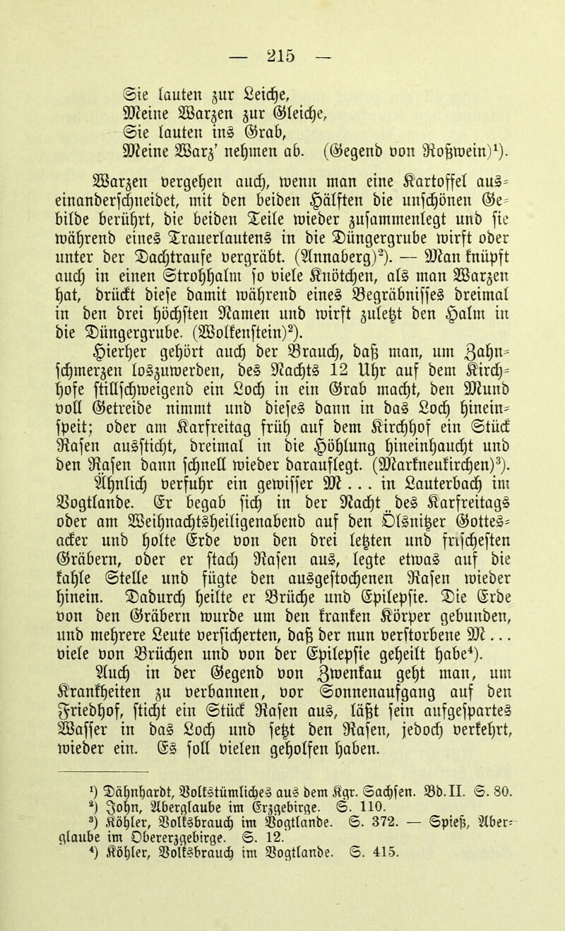 Sie tauten gur Seiche, SCReine Söargen gur ©leiere, Sie lauten inS ©rab, ÜIReine 2Barg’ neunten ab. (©egenb üon fRofimein)1). Söargen »ergehen aud), tuenn man eine Kartoffel aus- einanberfcfineibet, mit ben beiben Hälften bie unebnen ©e= bilbe berührt, bie beiben Steile mieber gufammenfegt unb fie mä£)renb eines DrauerfautenS in bie Düngergrube mirft ober unter ber Dachtraufe »ergräbt. (2tnnaberg)2). — äRan fnüpft auch in einen Strohhalm fo öiete Knötchen, als man SBargett hat, brüeft biefe bamit mäfjrenb eines SöegräbniffeS breimat in ben brei f)ödf)ften tarnen unb ttrirft gufept ben £>alm in bie Düngergrube. (Sßotfenftein)2). hierher gehört auch &er brauch, baff man, um 3af)n= fchmergen loSgumerben, beS ÜRachtS 12 Uhr auf beut Kirdf= fjofe ftiüfchmeigenb ein Soc^ in ein ©rab macht, ben ÜDiunb öoü ©etreibe nimmt unb biefeS bann in baS Sod) hinein fpeit; ober am Karfreitag früh auf bem Kirchhof ein StücE 9tafen auSfticfjt, breimal in bie Höhlung hineinhaucht unb ben fRafen bann fd)nefl mieber barauftegt. (SRarfneufirdfen)3). $hnüd) »erfuhr ein gemiffer StR ... in Sauterbacf) int Sßogtlanbe. ®r begab fich in ber ÜRacf)t tt beS Karfreitags ober am SCßeihnachtSheifigenabenb auf ben ÖfSniper ©otteS= aefer unb h°^e ©rbe »ott ben brei testen unb fnfeheften ©räbern, ober er ftach fRafen aus, legte etmaS auf bie fafjfe Stelle unb fügte ben auSgeftodfenen tRafen mieber hinein. Daburd) heüte er 23riid)e unb ©pifepfie. Die ©rbe üon ben ©räbern mürbe um ben f raufen Körper gebunben, unb mehrere Seute »erfiefjerten, bah ber nun üerftorbene SLR... »iefe »on Brüchen unb »on ber ©pifepfie geheilt habe4). 5fuch in ber ©egenb üon gmenfau geht man, um Kranfheiten gu »erbantten, »or Sonnenaufgang auf ben griebfjof, fticfjt ein Stücf SRafen aus, fäfit fein aufgefparteS SLÖaffer in baS Sod) unb fept ben 9?afen, feboch üerfefjrt, mieber ein. ©S fott üielen geholfen haben. ‘) $>cif)nf)arbt, SMEStümlicbeS au§ bem Kgr. ©acfyfen. 93b. II. ©. 80. äj 3of)n, Slbetglaube im ßr^gebirge. <5. 110. 3) Köster, 93olfSbrauct) im SSogtlanbe. ©. 872. — ©piep, Stber- epaube im Obererjgebirge. ©. 12.' 4) Kötper, SSoltSbrauch im 33ogt(anbe. ©. 415.