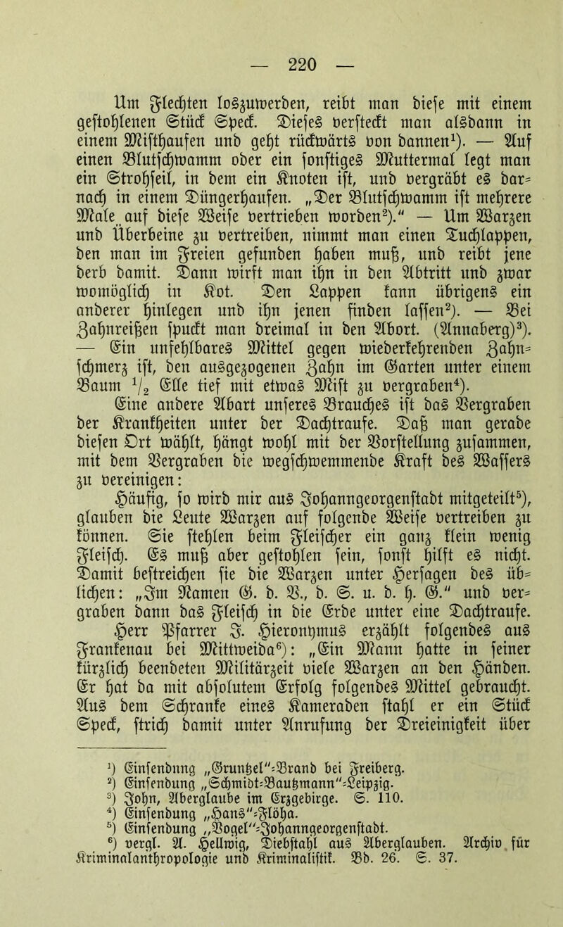 Um Rechten toSjuwerben, reibt man bieje mit einem geftoljtenen ©tü<S ©pect. DiefeS öerftecft man atsbann in einem ÜDiifthaufen unb gefjt riicfmärtS üon bannen1). — Stuf einen Stutftfjwamm ober ein fonftigeS SJiuttermat legt man ein ©trotjfeit, in bem ein knoten ift, unb oergräbt eS bar= nach in einem Düngerhaufen. „Der Stutftf)Wamm ift mehrere ütftate auf biefe Söeife üertrieben worben2). — Um Söarjen unb Überbeine §u oertreiben, nimmt man einen Dudjlappen, ben man im freien gefunben muff, unb reibt jene berb bamit. Dann mirft man ihn in ben Stbtritt itnb jwar womöglich in ®ot. Den Sappen fann übrigens ein anberer tjintegen unb it)n jenen finben taffen2). — Sei gahnreifjen fpocft man breimat in ben Stbort. (Stnnaberg)3). — (Sin unfehlbares bittet gegen mieberfehrenben Qaf)n= fchmerj ift, ben ausgewogenen $ahn im Kurten unter einem Saum 112 (Stte tief mit etwas ÜDUft gu oergraben4). (Sine anbere Übart unfereS SraudjeS ift baS Sergraben ber ®ranff)eiten unter ber Daöhtraufe. Dafj man gerabe biefen Drt wählt, hängt wohl mit ber Sorftettung jufammen, mit bem Sergraben bie wegfchwemmenbe Äraft beS SSafferS ju oereinigen: häufig, fo wirb mir aus 3of)anngeorgenftabt mitgeteitt5), glauben bie Seute SBarjen auf fotgcnbe SBeife oertreiben gu tonnen. @ie ftefpen beim ^teifcher ein gang Hein wenig gteifcf). (SS mufj aber geftofjten fein, fonft hilft eS nicht. Damit beftreidjen fie bie SSarjen unter ^erjagen beS üb- lichen: „3m tarnen ($. b. S., b. ©. u. b. [)• ®. unb oer= graben bann baS greifet) iu bie (Srbe unter eine Dachtraufe. .jperr Pfarrer 3- fpteronpmuS ergähtt fotgenbeS aus granfenau bei SD^ittweiba6): „(Sin Sftann hatte in feiner fürgtief) beenbeten SO^ilitärgeit üiete SBarjen an ben -Ipänben. (Sr hat ba mit abfotutem (Srfotg fotgenbeS bittet gebraucht. 2tuS bem ©djranfe eines Äameraben ftaht er ein ©tüct ©pect, ftridh bamit unter Stnrufung ber Dreieinigfeit über ]) ©nfenbnng „®run£el=93ranb bei greiberg. 2) ©nfenbung „Sd)mibt=93au£inann''=2eippg. 3) 3ot)U/ Aberglaube im ©rjgebirge. ©. 110. 4) ©nfenbung „£an§=3lö£)a. ö) ©nfenbung ,,93ogel''''3ot)®uugeorgenftabt. 6) uergt. A. §eUu)ig, $>iebftatjl au§ Aberglauben. Arcf)iü für Äriminalanrfjropotogie unb Äriminaliftit. 93b. 26. <5. 37.