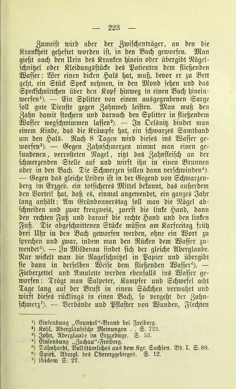 gumeift trirb aber ber gwifcpenfräger, an ben bie Kranfpeit geheftet worben ift, in ben 53acp geworfen. 9D?an giept aud) ben Urin beS Krauten hinein ober übergibt Zeiget* fcpnipet ober KteibungSftüde be§ Patienten bem ftiepenben SCBaffer: 2Ber einen biden §at§ pat, mup, beüor er ju 23ett gept, ein ©tüd ©pect nepmen, in ben iDtonb fefjen unb ba§ ©pedfcpnittcpen über ben Kopf pinweg in einen 23ad) pinein werfen1). — (Sin ©plitter oon einem auSgegrabenen ©arge fott gute SDienfte gegen $apnwep teiften. Sttan mup ben $apn bamit ftocpern unb barnacp ben ©ptitter in ftiepenbem Gaffer wegfcpwimmen taffen2). — Sn DetSuip binbet mau einem Kinbe, ba§ bie Krämpfe pat, ein fdfwarjeS ©amtbanb um ben )pat§. üüacp 8 £agen wirb biefeS in§ Stöaffer ge= worfen3). — ©egen gapnfcpmerjen nimmt man einen ge= funbenen, oerrofteten traget, ript baS ßapnfleifd) an ber fcpmerjenben ©teile auf unb wirft ipit in einen 23runnen ober in ben S3ad). ®ie ©cpmerjett folten bann oerfcpwinben4). — ©egen ba§ gteidfe Seiben ift in ber ©egenb oon ©cpwarjem berg im ©rjgeb. ein totficpereS bittet befannt, ba§ auperbem ben Vorteil pat, bap e§, einmal angeweitbet, ein ganzes Sapr lang anpätt: 9lm ©rünbonnerStag fott man bie üftäget ab= fcpneiben unb jwar freujweiS, juerft bie tinfe §anb, bann ben regten gmp unb barauf bie recpte §anb unb ben linfen Sup. ®ie abgefcpnittenen ©tüde müffen am Karfreitag früp brei Upr in ben 23acp geworfen werben, opne ein SBort ju fprecpen unb jwar, inbem man ben bilden bem ÜBaffer ju= wenbet5). — Sn SDiitbenau finbet fiep ber gteiepe Stbergtaube. S^ur widelt man bie iftagetfdjnipet in Rapier unb übergibt fie bann in berfelben iBeife bem ftiepenben SBaffer6). — Sieberjettet unb Stmutette werben ebenfalls in§ SBaffer ge= worfen: £rägt man ©atpeter, Kampfer unb ©dpwefet aept Sage lang auf ber S3ruft in einem ©ädepen oerwaprt unb Wirft biefeS rüdtingS in einen 23ad), fo tiergept ber 3apn= fcpmerj7). — SSerbänbe uitb ißftafter oon Söuubeu, Stecpten *) ©nfenbung „@run^et=S9ranb bei Sreiberfl. ’) Kot)I, 2lbergläubifcf)e üfteinungen . . 6. 723. 3) 3°Pm Aberglaube im ßrjgebirge. ©. 53. 4) ©nfenbung „3acpau''=3reiberg. s) Sötmparbt, 53oIf3tüm(icE)e§ au§ bem Kgr. ©aebfen. 53b. I. S. 80. 6) ©piefe, Abergl. be§ ObererjgebirgeS. ©. 12. 7) ibidem ©. 27.