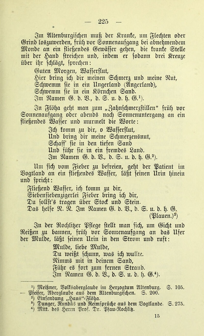 Qm StttenBurgifdjen mufi ber Mlnfe, um Sdedften ober ©rinb togsumerben, friif) bor (Sonnenaufgang Bet abnefjmenbem äftonbe an ein flie^enbeS ©emäffer geljen, bte franfe Stelle mit ber |)anb ftreicfjen unb, inbem er fobann brei J^reuje über if)r fd^Iägt, fpredfen: ©Uten borgen, SEBafferftut, §ier Bring id) bir meinen Sdfmers unb meine 9iut, Sdjmernrn fie in ein Ungerlanb (Slngertanb), Sdjmernrn fie in ein ^örndjen Sanb. Sm kanten ©. b. 93., b. S. u. b. f). ©-1). Sn $Iöf)a gef|t man gum ((3ctf)nfd)merjftiden früf) oor Sonnenaufgang ober a&enbg nadf Sonnenuntergang an ein fliefjenbeg Söaffer unb murmelt bie 2öorte: Sd) fomtn §u bir, o Söafferflut, Unb Bring bir meine Sd)tnerjengnut, Sdjaff fie in ben tiefen Sanb Unb füffr fie in ein frembeg Sanb. Sm tarnen ©. b. 93., b. S. u. b. Ij. ©.2). Um fid) oom Sieber gu Befreien, gef)t ber Patient im 93ogtIanb an ein fliefienbeg 9ßaffer, läfjt feinen Urin fjinein unb fpridjt: fjtiefsenb Sßaffer, icf) fomm ju bir, SieBenfieBenjigerdei gieBer Bring id) bir, 25u follft’g tragen über Stocf unb Stein. ®a§ fjeife 9?. 9?. Snt Hainen ©. b. 93., b. S. u. b. f). ©. (flauen.)3) Sn ber fJiodjtitjer pflege ftetft man fid), um ©id)t unb 9teiffen ju Bannen, frül) oor Sonnenaufgang an ba§ Ufer ber SUiutbe, läfst feinen Urin in ben Strom unb ruft: ÜUJuIbe, liebe Söhdbe, 2)u meijjt fdjunn, mag idj mußte, üftimmg mit in beinern Sanb, Sü£)r eg fort §um fernen Straub. Sm ÜJJamen ©. b. 93., b. S. u. b. fj. ®.4). ’) -Dleifmer, 93oIt§aberglaube im ^erjogtum Sittenburg. S. 105. — Pfeifer, Slberglaube au§ bem Slltenburgifdjen. €>. 200. 2) ©nfenburtg „§ans=SIöf)a. 5) Sunger, iJtunbä§ unb tfteitnfprücEje au§ bem Sogtlanbe. S. 275. 4) ÜJtitt. be§ §errn tjSrof. Sr. iPfamtRocpö. 15