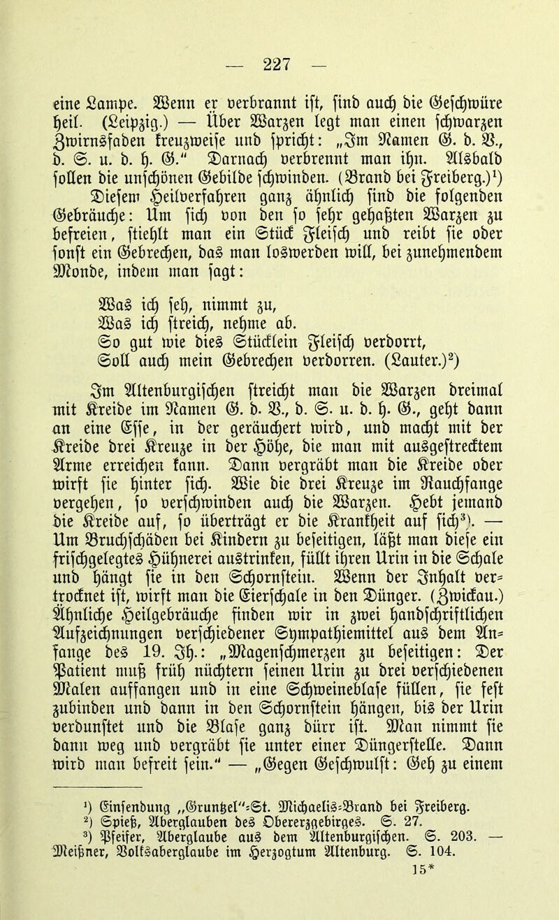 eine fiampe. SBenn er Derbrannt ift, finb auch bie ®efcf)teüre fjeit. (Seipgig.) — Über SSargen legt man einen fdfteargen 3teirn§faben freugtoeife unb fpridjt: „3nt tarnen ®. b. SS., b. ©. u. b. f). ^Darnach Derbrennt man itjn. Sllgbalb füllen bie unfcfjönen ($ebilbe fdjteinben. (33ranb bei ^reiberg.)1) liefern ^eitDerfafjren gang ähnlich finb bie fotgenben Gebräuche: Um ficfj Don ben fo feljr gehabten SSargen gu befreien, ftieljlt man ein ©tüd ffdeifd) unb reibt fie ober fonft ein (Sebredjen, ba§ man lo§teerben teilt, bei gunefjmenbem ÜÖJonbe, inbem man fagt: SÖSal ich fei), nimmt gu, SBa§ id) ft reich, neunte ab. @o gut teie bie§ ©tüdlein ^teifc^ Derborrt, ©oll and) mein ©ebredjen Derborren. (Sauter.)2) 3m 2lltenburgifd)en ftreid^t man bie Sßargen breimal mit treibe im tarnen @5. b. S3., b. ©. u. b. h- ($., ge£)t bann an eine (äffe, in ber geräuchert teirb, unb macht mit ber treibe brei ®reuge in ber fpölje, bie man mit auggeftredtem Strme erreichen !ann. SDann Dergräbt man bie treibe ober teirft fie bjinter fid). Sßie bie brei ®reuge im 9taud)fange Dergeljen, fo Derfcljteinben auch Söargen. <£)ebt jernanb bie treibe auf, fo überträgt er bie ßranffjeit auf fid)3'. — Um S3rud)fd)äben bei ®inbern gu befeitigen, läjgt man biefe ein frifdjgelegteg Hühnerei augtrinfen, füllt ihren Urin in bie (Schale unb h^ngt fie in ben ©djornfteiu. SCBenn ber Inhalt Der* trodnet ift, teirft man bie ©ierfchale in ben Jünger, (ßteidau.) Sinnliche ^eilgebräudhe finben rcir in gteei hnnbfchriftlichen IJtufgeidjnungen Derf(i)iebener ©pmpathiemittel aug bem 2ln= fange be§ 19. 3h-: „Sftagenfchmergen gu befeitigen: 2)er Patient muff früh nüchtern feinen Urin gu brei Derfchiebenen Skalen auffangen unb in eine ©chteeineblafe füllen, fie feft gubinben unb bann in ben ©dhornftein hängen, big ber Urin Derbunftet unb bie SSlafe gang bürr ift. SKan nimmt fie bann teeg unb Dergräbt fie unter einer SDüngerftelle. S)ann teirb man befreit fein. — „®egen (Sefchteulft: ($eh gu einem ') Sinfenbung „®run£eI=St. 2fticf)aelig=93ranb bei Heetberg. 2) ©piefj, Aberglauben be§ Dbererjgebirgeg. 6. 27. 3) ^Pfeifer, Aberglaube au§ bem Altenburgifcfien. ©. 203. — tDteipner, SSoIESaberglaube im igerjogtum Altenburg. ©. 104. ] 5*