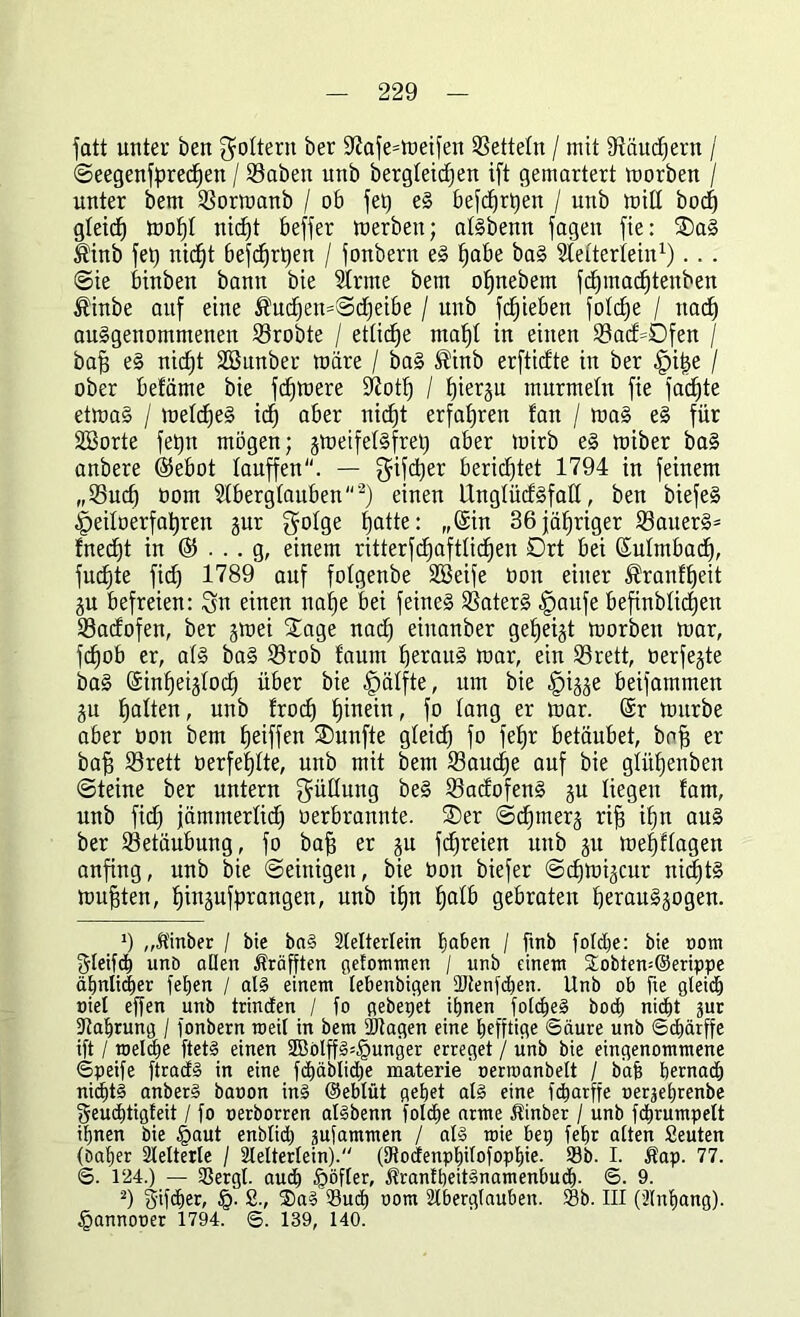 fatt unter ben foltern ber Sftafe^meifen Zetteln / mit fftäudjern / ©eegenfpredjen / SSaöen unb öergteidjen ift gemartert morben / unter bem fßormanb / 06 fet) eS befcfjrtjen / unb mit! bod) gleicf) mofjl nidft beffer merbeu; atSbenn fagen fie: ®aS $inb fet) nidft Befc^rtjen / fonbern eS ^abe baS Stetteriein1) . . . ©ie binben bann bie 21rme bem ofjnebem fctjmadjtenben $inbe auf eine ®ud)en=©d)ei&e / unb Rieben fotdfe / ttad) au§genommenen 23robte / ettidfe mafjt in einen 23ad=0fen / baff eS nicfjt SSunber märe / baS ®inb erftidte in ber £>if5e / ober befäme bie fernere S^otf) / hierzu murmeln fie fachte etmaS / metdjeS idj aber nidjt erfahren tan / maS eS für Söorte fetjn mögen; jmeifelSfret) aber mirb es miber baS anbere ®ebot lauffen“. — Sifdjer berichtet 1794 in feinem „25udj oom Aberglauben 2) einen UnglüdSfaß, ben biefeS Jpeitoerfatjren jur golge hatte: „(Sin 36 jähriger 23auerS= fnedft in © . .. g, einem ritterfdjaftlidjen Drt bei (Sulmbadj, fudjte fi(f) 1789 auf folgenbe SSeife üon einer ^ranftjeit ju befreien: Sn einen nafje bei feines SSaterS §aufe befinblidjett 33adofen, ber jmei £age nad) einanber gezeigt morben mar, fdjob er, als baS S3rob faunt fjerauS mar, ein S3rett, üerfejte baS (Sinfjeijlod) über bie Hälfte, um bie §i^e beifammen gu Ratten, unb frodj hinein, fo lang er mar. (Sr mürbe aber üon bem fjeiffeit fünfte gteidj fo fefjr betäubet, boff er baff S3rett üerfe|tte, unb mit bem 23audje auf bie glütjenben ©teine ber untern Süßung beS SBadofenS gu liegen fam, unb fid) jämmerlich oerbrannte. £)er ©djmerj rifj ihn aus ber Betäubung, fo baff er gu fdjreien unb ju meljflagett anfing, unb bie ©einigen, bie üon biefer ©djmi^cur nichts mußten, ^injufprangen, unb itjn |atb gebraten fjerauSäogen. *) „Ä'inber / bie baS Aelterlein E)aben / ftnb foldje: bie oom Steift unb allen Äräfjten gefommen / unb einem £obten=@erippe ähnlicher feljen / als einem lebenbigen Stenfdjen. Unb ob fie gleich oiet effen unb trincEen / fo gebepet ihnen folcheS bod) nid)t jur Nahrung / fonbern meil in bem Stagen eine befftige Säure unb ©cbärffe ift / toeldje ftetS einen 3BölffS=§unger erreget / unb bie eingenommene ©peife ftracfS in eine fhäblidje materie' oerroanbelt / bäh bemach nichts anberS baoon inS ©eblüt gebet als eine fcharffe oerjebrenbe geudjtigteit / fo oerborren atSbenn folche arme Jtinber / unb fdbrumpelt ihnen bie §aut enblid) gufammen / als toie bep feht alten Seuten (Daljer Slelterle / Slelterlein). (Dtodenphilofophie. Sb. I. Äap. 77. ©. 1‘24.) — Sergl. auch £>öfler, $ranfbeitSnamenbu<h. 6. 9. 2) gifdjer, §. 2., ®aS Such oom Slberglauben. Sb. III (llnhang). §annooer 1794. ©. 139, 140.