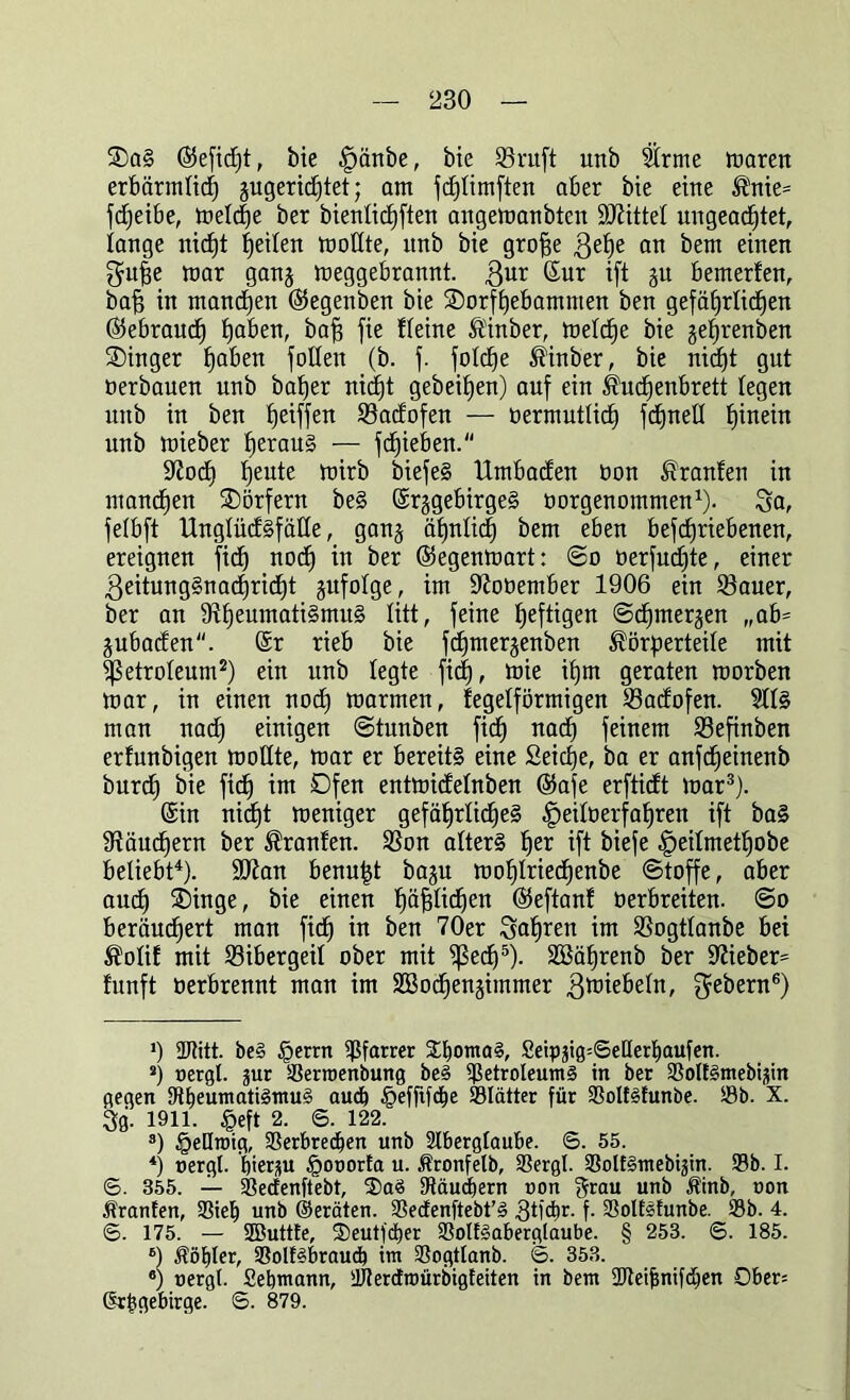 SaS (Sefidjt, bie |)änbe, bie 23ntft unb Strme maren erbärmlich jugertd^tet; am fd)timften aber bie eine ®nie= fdjeibe, metdje ber bienticfjften angemanbtcn Mittel ungeachtet, tauge nic£)t |eiten moltte, unb bie grofje 3et)e an bem einen $uhe mar ganj meggebrannt. Zur ßmr ift gu bemerfen, ba§ ^ manchen ©egenben bie Sorfhebamnten ben gefährlichen (Gebrauch h^en, bah fie fteine ®inber, metd)e bie jel)renben Singer h0^611 faßen (b. f. fotd)e $inber, bie nid)t gut oerbauen unb baher nid)t gebefaen) auf ein Kuchenbrett tegen unb in ben hoffen 23adofen — oermuttich fchnett hinein unb mieber heraus — fd)ieben. Stoch heute mirb biefeS Umbaden bon Oranten in manchen Sörfern beS ©rggebirgeS oorgenommen1). Sa, fetbft UngtüdSfälte, ganj ätjntic^ bem eben befchriebenen, ereignen (ich nod) in ber ©egenmart: @o oerfud)te, einer Zeitungsnachricht gufotge, im Stooember 1906 ein 33auer, ber an StheumatiSmuS litt, feine heftigen ©d)mergen „ab= jubaden. @r rieb bie fchmerjenben Körperteile mit ^ßetroteum2) ein unb tegte fid), toie ihm geraten roorben mar, in einen noch toarmen, fegeiförmigen Sadofen. Stts man nach einigen ©tunben fid) nad) feinem 93efinben erfunbigen rootlte, mar er bereits eine Seiche, ba er anfd)einenb burch bie fid) im Ofen entmidetnben (Safe erftidt mar3). ©in nid)t meniger gefährliches ^eitoerfahren ift baS Stauchern ber Oranten. Ston atterS her ift biefe ^eitmethobe beliebt4)- üßtan benu|t bagu mohtriechenbe ©toffe, aber auch Singe, bie einen l)ä^ttd^en (Seftanf üerbreiten. ©o beräuchert man fid) in ben 70er 3at)ren im SSogttanbe bei Kotif mit tßibergeit ober mit ^ßedf)5). 2öät)renb ber Stieben fünft oerbrennt man im 2Bocf)en§immer Zwiebeln, ^ebern6) *) ffltitt. be§ §errn Pfarrer S^ornaS, £eippg=6etterf)aufen. s) uergt. jur Perroenbung be§ Petroleums in ber PolESmebijin gegen Pt)eumati3ttmS aud) Jpefftfc&e Plätter für PolfSfunbe. Pb. X. 30. 1911. £eft 2. 6. 122. 3) §eHroig, Perbredben unb Aberglaube. S. 55. *) oergl. hierzu §ooorta u. Äronfelb, Pergl. PolfSmebijin. Pb. I. ©. 355. — Pectenftebt, 33aS Päudbern non grau unb Äinb, non Oranten, Pieb unb ©erbten. Pedenftebt’S 3tid)r. f. PoIEsfunbe. Pb. 4. <5. 175. — -JButtfe, 3)eutjcber PoItSaberglaube. § 253. S. 185. B) $öf)ter, PolfSbraudb im Pogttanb. 6. 353. 6) nergi. Sebmann, PterdEroürbigfeiten in bem SJteijjnifdben Ober= ©rbgebirge. ©. 879.