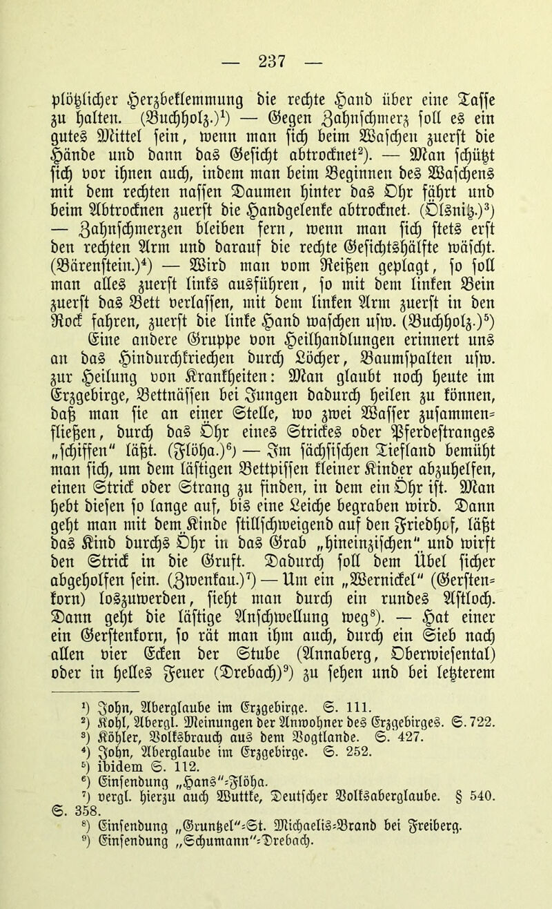 plöplidfer .fperäbeflemmung bie rechte £ianb über eine Söffe ju palten. (Sucppopp)1) — ©egen ßapnfcpmer^ foll eg ein guteg ÜÖJittel fein, toenn man fic§ beim SBafcpen guerft bie §änbe unb bann bag ©eficpt abtrodnet2). — üftan fcpüpt fiep üor ipnen aucp, inbem man beim beginnen beg SEßafcpeng mit bem rechten naffen Saumen pinter bag Dpr fäprt unb beim SIbtrocfnen guerft bie £>anbgetenfe abtrodnet. (DIgnip.)3) — 3apnfcpmerj$en bleiben fern, menn man fiep ftetg erft ben regten Arm unb barauf bie rechte ©eficptgpälfte mäfd)t. (Särenftein.)4) — 2öirb man born Steiften geplagt, fo fall man adeg guerft linfg augfitpren, fo mit bem linfen Sein juerft bag Sett oerfaffen, mit bem linfen Arm jnerft in ben 9tocf fahren, guerft bie finfe £)anb toafdpen nfm. (Sucppolj.)5) Sine anbere ©rappe Oon |>eilpanblungen erinnert ung an bag |)inburcftfriecpen burd) £öcper, Saumfpalten nfm. jur Reifung oon ®ranfpeiten: SDtan glaubt nod) peute im ©rjgebirge, Settnaffen bei jungen baburcp peilen ju fönnen, baft man fie an einer ©teile, mo jmei SBaffer jufammen= fließen, burcp bag Dpr eiueg ©tricfeg ober ^5ferbeftrange§ „fd)iffen fäftt. (glöpa.)6) — $m fädffifcpen Sieflanb bemüpt man fiep, um bem läftigen Settpiffen fleiner $inber abjupetfen, einen ©trief ober ©trang ju finben, in bem ein Dpr ift. SOtan pebt biefen fo lange auf, big eine Seicpe begraben mirb. Sann gept man mit bem^inbe ftillfcpmeigenb auf ben griebpof, läftt bag ®inb burepg Dpr in bag ©rab „pineinjifepen unb mirft ben ©trief in bie ©ruft. Saburcp foll bem Übel fieper abgepolfen fein, (ßtoenfau.)7) — Um ein „SSernidel (©erften= forn) logjutoerben, fiept man burd) ein runbeg Aftlocp. Sann gept bie läftige Anfcptoettung meg8). — -fpat einer ein ©erftenforn, fo rät man ipm audj, burcp ein ©ieb naep allen oier ©den ber ©tube (Annaberg, Dbenoiefentaf) ober in peUeg geuer (Srebacp)9) gu fepen unb bei letzterem J) Aberglaube im ßrjgebirge. ©. 111. 2) Ä'obl, Abergl. UReinungen ber Anmolmer bei G'rjgebirgeg. ©. 722. s) Äöbler, 2Mf§braud) au§ bem Sogtlanbe. 6. 427. 4) Sobn, Aberglaube im ßrjgebirge. ©. 252. 6) ibidem 6. 112. ®) ©rpenbung „§ang^löf)a. 7) uergt. pierju aud) SButtfe, ©eutfeper Sßolflaberglaube. § 540. ©. 358. 8) ©nfenbuug „®runbet=©t. AtidjaeligüBranb bei $reiberg. 9) ©nfenbuug ,,©d)umann=Drebad).