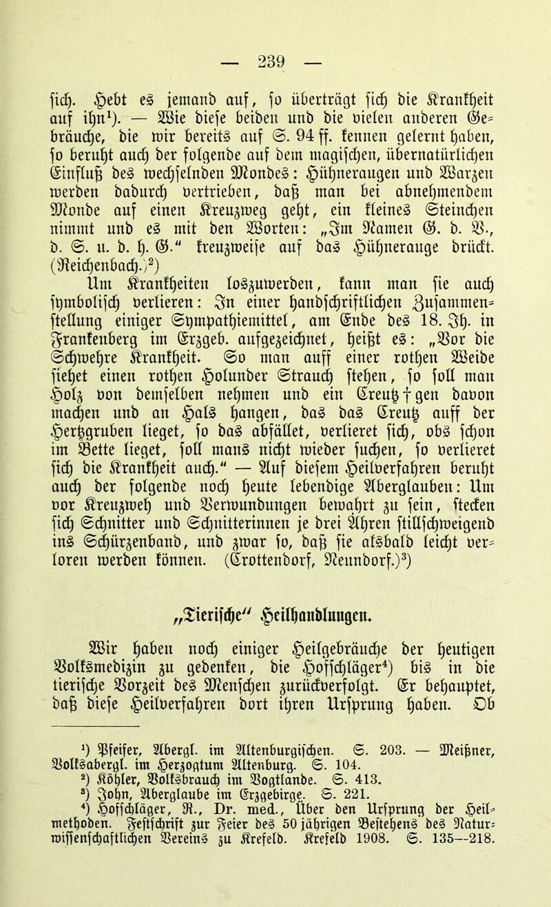 ficfj. |jebt eS jentanb auf, fo überträgt ficf) bie ÄranÜjeit auf ifyn1). — 28ie biefe beibeu unb bie öieten aitberen ©e= bräudje, bie wir bereits auf @. 94 ff. fennen gelernt tjaben, fo beruht aud) ber fotgenbe auf bem ntagifcfjen, übernatürlichen (Sinflufj beS wedjfelnben 9J?onbeS: £üf)neraugen unb äBarjen werben baburd) bertrieben, bafj man bei abnet)menbem 3Jionbe auf einen Äreujweg get)t, ein deines ©teindjen nimmt unb es mit ben 2B orten: „3m tarnen b. S-, b. ©. u. b. f). ®. freujweife auf baS ^ütjnerauge briidt. (SReidjenbad).)2) Um ^ranflfeiten loS^uWerben, fann man fie aud) ftjmbolifcfj bertieren: 3n einer tfanbfdjrifttidjen ßufamnten^ fteüung einiger ©t)mpatf)iemittel, am (Snbe beS 18.3h- in 3ranfeitberg im (Srggeb. aufgejeidjnet, Reifst eS: „Sor bie ©djwehre ^ranftjeit. ©o man auff einer rotfyen Söeibe fielet einen rotfjen -fpolunber ©traucf) fielen, fo fotl man §oI§ bon beinfelben nehmen unb ein ßreu^fgen babon machen unb an |)alS fangen, baS baS ßreutj auff ber ^er^gruben lieget, fo baS abfället, bertieret ficf), obS fd)on im Sette lieget, foll mauS nid)t mieber fucfjen, fo berlieret fiel) bie ®ranü)eit aud). — Stuf biefem -fpeiloerfahren beruht aud) ber fotgenbe nocf) ^eute lebenbige Slberglaubeu: Um bor ®reujwef) unb Serwunbungeit bewahrt ju fein, ftecfen fid) ©djnitter unb ©dfnitterinnen je brei Streit ftidfdjmeigenb inS ©dfürjenbanb, unb jwar fo, bafj fie atsbatb leicht ber= loren werben fönnen. (ßrottenborf, ÜRettnborf.)3) „Siertfdje ^eilhanblungen. 2Bir haben nodj einiger -fpeitgebräudje ber heutigen SolfSmebijin ju gebenfen, bie ^offdjtager4) bis in bie tierifdje Soweit beS üüftenfcheit jurücfoerfolgt. (Sr behauptet, baf) biefe ^eitberfatjren bort ihren Urfprnng Ijaben. Ob 9 Pfeifer, 2lbergt. im 2lttenburgi|'d)en. 6. 203. — SDteifmer, SloltSabergl. im ^erjogtum 2Utenburg. 6. 104. s) fiöbler, SßolfSbraud) im Sßogtlänbe. ©. 413. s) 3°bn, Slberglaube im ßrjgebirge. S. 221. 4) iooffcbläger, SK., Dr. med., Übet ben Ursprung ber £>eil* metfjoben. geftfdirift jur freier beS 50 jäfjrigen SSeftetienS beS 5Ratur= roiffenfd)aftli(|en SBereinS ju Ärefelb. Srefelb 1908. 6. 135—218.