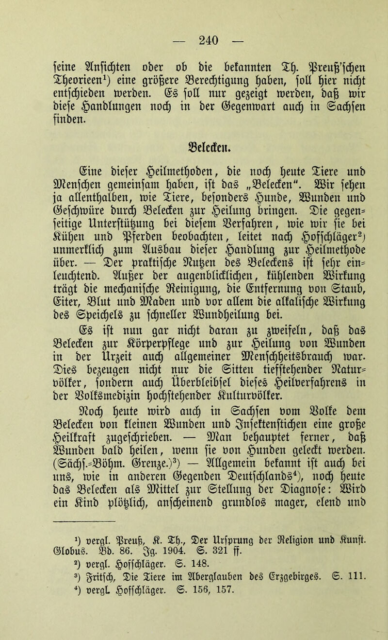 feine Stnfidjten ober ob bie befannten ££). $reuf3’fcf)en S^eorieen1) eine größere Berechtigung haben, fott fjier nicht entfdjieben werben. Ei fott nur gegeigt werben, baff wir biefe ^anbtungen noch in ber (Gegenwart auch tu ©acfjfen finben. Beledeit. ©ine biefer £>eitmett)oben, bie noch heute £iere unb SOtenfd)en genteinfant haben, ift bai „Beteden. Sßir fehen ja attentf)atben, wie Siere, befonberi §unbe, SBunbeit nnb (55efcf)Würe burd) Beteden gur Leitung bringen. Sie gegen= feitige Unterftütjung bei biefem Berfahren, wie wir fie bei ®ühen unb Bferben beobachten, leitet nach |joffchtäger2j unmerflich gnm Sluibau biefer |janbtung gur £eitmett)obe über. — Ser praftifdje Stufen bei Betedeni ift fefjr ein= teudjtenb. Stuwer ber augenbtidüchen, füfjtenben SBtrfung trägt bie medjanifche Steinigung, bie Entfernung t»on ©taub, Eiter, Blut unb SDtaben unb oor altem bie alfatifche S33ir!ung be§ ©peidjeti gn fdjnetter SBunbljeitung bei. E§ ift nun gar nidht baran gu gWeifetn, bah bai Beteden gur Körperpflege unb gur Leitung oon SBunben in ber Urgeit auch allgemeiner SDtenfdjheitibrauch war. Siei begeugen nicht nur bie ©itten tiefftehenber Statur* üötfer, fonbern auch Überbteibfet biefei ipeitüerfahreni in ber Botfimebigin hochfieljenber Kutturüötfer. Stoch heute wirb auch tu ©achfen Oom Botte bem Beteden Oon fleinen SBunben unb Snfettenftidjen eine grofje ■föeitfraft gugefchrieben. — ÜDtan behauptet ferner, baff SSunben halb heilen, wenn fie oon -fpunben getedt werben. (©ächf.=Böf)m. (Srenge.)3) — Stttgemein befannt ift auch bei uni, wie in anberen ©egenben Seutfdjtanbi4), noch heute bai Beteden ati ÜÖtittet gur ©tettung ber Siagnofe: SBirb ein Kinb ptö^Iicf), anfdjeinenb grunbtoi mager, etenb unb *) nergl. ißreufs, Ä. £1)., $er Ursprung ber Religion unb Äunft. ©Io6u§. 93b. 86. 3g. 1904. ©. 321 ff. 2) uergt. £offä)Iäger. S. 148. 3) gritfdj, 2>ie SEiere int 2lberglauben be» (grggebirgeg. 6. 111. *) nergl §offcf)läger. S. 156, 157.