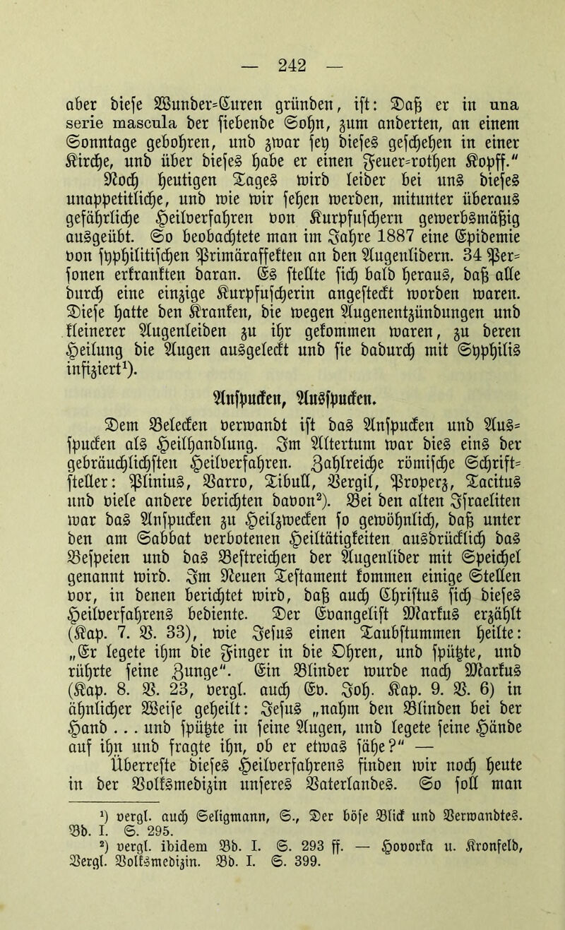 aber bieje 2ßunber=©uren grünben, ift: SDafj er in una serie mascula ber fiebenbe Sopn, jum anberten, an einem (Sonntage gebotjren, unb jmar fe^) biefeS gefcpepen in einer fö'ircpe, nnb über biefeS Jjabe er einen geuer=rotf)en ®opff. Ittfoch heutigen £ageS mirb leiber bei uns biefeS unappetitliche, unb mie mir fefjen merben, mitunter überaus gefährliche £>eilüerfapren oon ^urpfufcpern gemerbSntäfjig auSgeübt. So beobachtete man im ifyapre 1887 eine ©pibentie üon fpphilitifcpen fßrimäraffefteit an ben Stugentibern. 34 ^ßer= fonen erfranften baran. @S [teilte fiep halb heraus, baff alle burcp eine einzige ^urpfufcperin angeftecft morben maren. SDiefe hatte ben ä'ranfen, bie megen Slugenentjünbungen unb fleinerer Slugenleiben ju ipr gefommen maren, gu bereit Teilung bie Slugen auSgeledt unb fie baburcp mit SpppiliS infiziert1). ^nfputfen, MuSfpucfcn. SDem 33elec£en öermanbt ift baS Slnfputfen nnb 9IuS= fpuden als ^eilpanblung. Snt Slltertum mar bieS eins ber gebräuchlichften -fpeiloerfapren. Zahlreiche römifcfje Scprift= fteller: fjSIiniuS, 93arro, Xibutt, iöergit, ^roperj, StacituS unb oiele anbere berieten baoon2). 93ei ben alten ^fraetiten mar baS Stnfpndten ju -fpeitjmeden fo gemöpnlicp, baf) unter ben am Sabbat oerbotenen §eiltätigleiten auSbrüdticp baS 95efpeien unb baS 93eftreicpen ber Stugentiber mit Speichel genannt mirb. £$m Ifteuen £eftament fommen einige Stetten oor, in benen berichtet mirb, baff and) ©priftuS ftch biefeS §eiIöerfaprenS bebiente. ®er ©üangelift ÜDiarfuS erzählt (®ap. 7. 33), mie SefuS einen Staubftummen peilte: „(Sr legete ipm bie Ringer in bie Dpren, unb fpü|te, unb rüprte feine Zunge. (Sin 93Iinber mürbe nach 9ftarfuS (®ap. 8. 93. 23, oergt auch (Sü. :3op. $ap. 9- 33- 6) in ähnlicher SGBeife gepeilt: ZefuS „napm beit 93ünben bei ber §anb ... unb fpüpte in feine Slugen, unb legete feine §änbe auf ipn unb fragte ipn, ob er etmaS fäpe? — Überrefte biefeS §ei!oerfaprenS finben mir nocp peute in ber 93otfSmebi3in unfereS 93aterIanbeS. So foü man *) oergl. auch Seligtnann, ©., ®er böfe Stic! unb SerroanbteS. Sb. I. 6. 295. 2) »ergl. ibidem Sb. I. <3. 293 ff- — §ooorta u. Äronfelb, Sergl. SoIESmebijin. Sb. I. 6. 399.