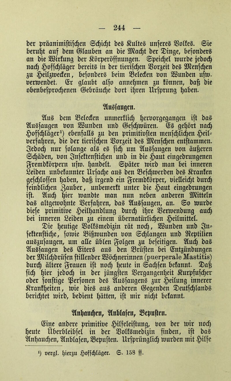 ber präanimiftifdhen ©cfjidht beS Duftes unseres 91o£fe§. ©ie beruht auf bem (Stauben an bie Sftadft ber SDinge, befonberS an bie SEBirfung ber ^örperöffnungen. ©peidfet mürbe jebodf nach ^offdjläger bereits in ber tierifcfjen Vorzeit beS 9ttenfcf)en ju ^>eiI§tüecCen, befonberS beim Vetecfen öon SBunben ufm. üermenbet. (Sr glaubt atfo annehmen ju fönnen, bafs bie obenbefprodhenen (Sebräuche bort ihren Urfprung fjaben. ^Umfangen. 2IuS bem IBetetfen unmerfticf) fjertiorgegangen ift baS 9tuSfaugen öon SBunben nnb (Sefdhmüren. (SS gehört nach Ifoffchtäger1) ebenfalls gu ben primitiüften menfcf)tic$en §eit= oerfafjren, bie ber tierifc|en Vorzeit beS 9ttenfcf)en entflammen. Sebod) nur fotange als eS fidj um SluSfaugen öon äußeren ©drüben, öon Snfeftenfticfjen unb in bie |>aut eingebrnngenen grembförpern ufm. fjanbett. ©päter mirb man bei inneren Seiben unbefannter Urfadhe aus ben Sßefdfmerben beS Traufen gefcfjloffen fjaben, baff irgenb ein grembförper, öietteidht burd) feinbtid)en ßauber, unbemerlt unter bie -fpaut eingebrungen ift. Studf) hier manbte man nun neben anberen Mitteln baS attgemofjnte Verfahren, baS SluSfaugen, an. ©o mürbe biefe primitioe §eit^anbtung burd) ihre Vermenbung auch bei inneren Seiben ju einem übernatürlichen Heilmittel. SDie heutige VoIfSmebijin rät nod), SBunben unb 3n= feftenftiche, fomie Viffmunben öon ©drangen unb Reptilien auSjufaugen, um alte üblen folgen ju befeitigen. Studh baS StuSfaugen beS (SiterS aus ben Prüften bei (Sntjünbungen ber 9JiiIcf)brüfen ftittenber SEBöcf) Herinnen (puerperale Mastitis) burd) ältere grauen ift noch heute ™ ©adjfen befannt. SDafi fidh füer jebodb) in ber füngften Vergangenheit ®urpfufcf)er ober fonftige ißerfonen beS StuSfaugenS §ur Leitung innerer Ärantheiten, mie bieS aus anberen (Segenben 2)eutfd)tanbS beridhtet mirb, bebient hätten, ift mir nicht befannt. Anhauchen, 2tnblafen, Vepufteit. (Sine anbere primitioe §itfeteiftung, öon ber mir itod) heute Überbleibfel in ber VotfSmebijin finben, ift baS Slnhauchen, Stnbtafen, Vepuften. Urfprünglidh mürben mit £itfe ») uergt. (tierju §offcf)täger. ©. 158 ff.