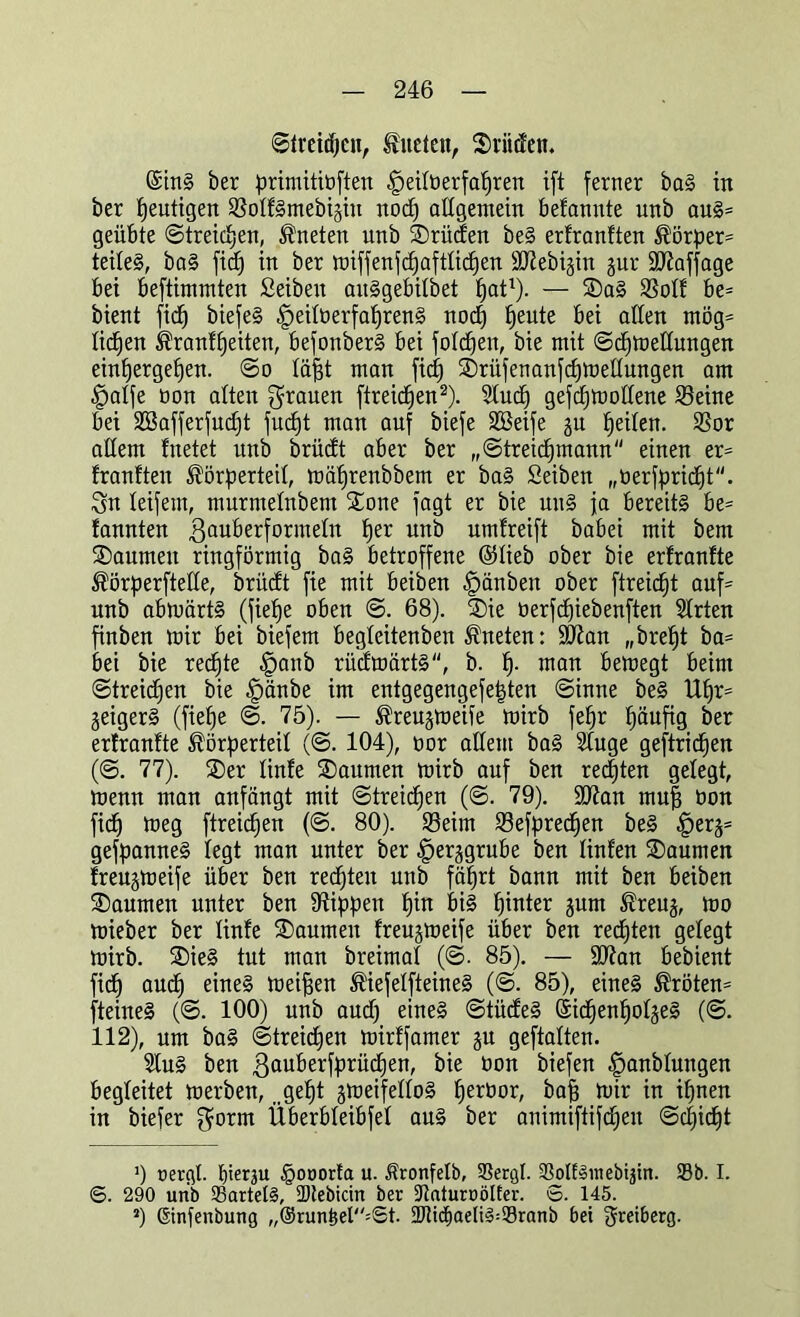 ©treiben, fueten, SrMen. ©ins ber primitiüften |)eütierfapren ift ferner baS in ber heutigen SSoIfSmebijin nodp allgemein befannte unb aus* geübte ©treicpen, kneten unb SDrüden beS erfranften Körper* teilet, baS fiep in ber roiffenfc^afttic£)en 9Jlebi§in gur Staffage bei beftimmten fieibeit aitSgebitbet pat1). — SDaS be* bient fid) biefeS .jpeittierfaprenS nod) peute bei allen mög* lidjett Kranfpeiten, befonberS bei folgen, bie mit ©cpmedungen einpergepen. ©o täfjt man fic^ ®rüfenanfcpmenungen am £>atfe non alten grauen ftreidjen2). 2tucp gefcpmottene 23eine bei SBafferfucpt fucpt man auf biefe SBeife ju feilen. SSor adern fuetet unb brüdt aber ber „©treicpmann einen er* franften Körperteil, mäprenbbem er baS Seiben „öerfpridjt. Sn leifem, murmelnbem £one fagt er bie uns ja bereits be* fannten ßauberformelit pe* unb umfreift babei mit bem ®aumett ringförmig baS betroffene @(ieb ober bie er!ran!te Körperftette, brüdt fie mit beiben ^)änben ober ftreicpt auf* unb abmärtS (fiepe oben ©. 68). SDie öerfcpiebenften 2Irten finben mir bei biefem begteitenben Kneten: ÜD7an „brept ba* bei bie recpte §anb rüdmartS, b. p. man bemegt beim ©treicpen bie §änbe im entgegengefe|ten ©inne beS Upr* jeigerS (fiepe ©. 75). — Kreujmeife mirb fepr päufig ber er!ran!te Körperteil (©. 104), oor allem baS Stuge geftricpen (©. 77). ®er linde SDaumen mirb auf ben regten gelegt, menn man anfängt mit ©treicpen (©. 79). SD7an mu| öon fiep meg ftreid^en (©. 80). Seim Sefprecpen beS .fperä* gefpanneS legt man unter ber ^er^grube ben linden Räumen freugmeife über ben redpten unb fäprt bann mit ben beiben SDaumen unter ben Rippen pin bis pinter jurn Kreuj, mo mieber ber linde SDaumen freujmeife über ben redpten gelegt mirb. SDieS tut man breimat (©. 85). — ÜÖtan bebient fidp aucp eines meinen KiefelfteineS (©. 85), eines Kröten* fteineS (©. 100) unb aud) eines ©tüdeS ©idpenpotjeS (©. 112), um baS ©trekpen mirffamer §u geftalten. 2IuS ben ßauberfprüdpen, bie oon biefen ^anbtungen begleitet merben, gept jmeifelloS peröor, bafj mir in ipnen in biefer $orm Überbteibfet aus ber animiftifdpen ©djidjt ') oergl. pierju §Oöorfa u. Äronfelb, SSergl. SotEamebijin. 93b. I. 6. 290 unb SartelS, Dtebicin ber ÜJtaturöölfer. S. 145. s) ©nfenbung „®runöel=St. 2Ki«jpaeIig=93ranb bei ^reiberg.