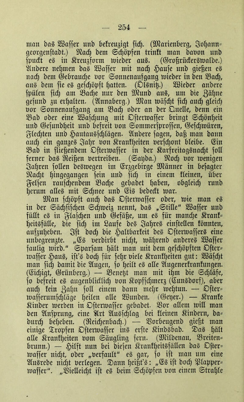 man ba§ SBaffer unb befreujigt fid). (Hartenberg, Sopanm georgenftabt.) ÜRacp bem Scpöpfen trinft man babon unb fpudt e§ in ^reugform mieber au§. (©roprüderSmalbe.) silnbere nehmen ba§ Sßaffer mit nacp .fpaufe unb gieren e§ nacp bem ©ebraucpe bor (Sonnenaufgang mieber in ben 23ad), au§ bem fie e3 gefcpöpft Ratten. (Dl§nip.) Söieber anbere fpülen fiep am Sßacfje nur ben Hunb au§, um bie gäpne gefunb 31t ermatten. (Slnnaberg.) Hau mäftpt fid) aud) gleid) bor Sonnenaufgang am 23ad) ober an ber Duelle, benn ein Sßab ober eine äBafdjung mit Dftermaffer bringt Sc£)önt)eit unb ©efunbpeit unb befreit non Somnterfproffen, ©efcpmüren, Sled)ten unb fpautausfcplägen. Stnbere fagen, bap man bann and) ein ganzes Sapr bon ®ranfpeiten berfdjont bleibe, ©in 23ab in fliepenbent Dftermaffer in ber ®arfreitag§nacpt foß ferner ba§ SReipen bertreiben. (Sapba.) 9Rod) oor menigen Satiren füllen be§megen im ©rggebirge Hänner in befagter 9Zac^t phtgegangen fein unb fiep in einem fteiiten, über Seifen raufepeubent 53acpe gebabet paben, obgteiep runb perum affe§ mit Scpnee unb ©i§ bebedt mar. Hau fepöpft artd^ ba§ Dftermaffer ober, mie man e§ in ber Säcpfifcpen Scpmeig nennt, ba§ „Stille SBaffer unb füllt eS in SMepen Ubb ©efäpe, um e§ für mandfe ®ranf= peitgfäde, bie fiep im Saufe be§ Sapreg einfteOen fönnten, aufgupebett. Sft boep bie ^altbarfeit be§ Dftermaffer^ eine unbegrenzte. ,,©g berbirbt nid)t, mäprenb attbereg SSaffer faulig mirb. Sparfam pält man mit bem gefd)öpften Dfter= maffer £)aitg, ift’g bod) für fepr biele ®ranfpeiten gut: SBäfcpt man fid) bamit bie Slugeit, fo peilt eg alle Slugenerfranfmtgen. (©iepigt, ©rünberg.) — 93enept man mit ipnt bie Sd)täfe, fo befreit eg augenbtidlicp oon ^opffcpnterj (©ungborf), aber aud) fein 3apn foll einem bann mepr meptun. — Dfter- mafferumfepläge peilen alle üöunben. (©eper.) — Traufe feinber merben in Dftermaffer gebabet. SSor allem mill man ben Slnfprung, eine Slrt Slugfcplag bei flehten ®inbern, ba- burd) bepebett. (fRekpenbacp.) — SSorbeugenb giept man einige tropfen Dftermaffer ing erfte ^inbgbab. Dag pält alle föranfpeiten bom Säugling fern. (Hilbenau, 33reiten= brunn.) — £)ilft nun bei biefett ^ranfpeitgfäHen ba§ Dfter= maffer nid)t, ober „berfault'' eg gar, fo ift man um eine Sfugrebe niept berlegen. Dann peipt'g: „©§ ift boep fßlapper* maffer''. „Sßielleicpt ift eg beim Sdjöpfen bon einem Straple