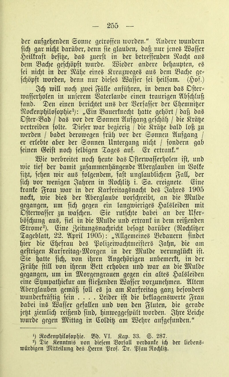 ber aufgepenben ©onne getroffen worben. Stnbere wunbern fid^ gar nidjt Darüber, Denn fie glauben, baff nur jene! Söaffer fpeitfraft befipe, baS juerft in ber betreffenben üftadjt aus bem 23acpe gefcpöpft würbe. SBieber anbere behaupten, eS fei nicpt in ber Sftäpe eines Kreuzweges aus bem 33adje ge* fcpöpft toorben, benn nur biefeS SCBaffer fei peitfam. (f)of.) gcp Witt nocp zwei Reifte aufüf)ren, in benen baS Öfter* Wafferpoten in nnferem 33atertanbe einen traurigen Stbfcptuff fanb. ®en einen berichtet unS ber SSerfaffer ber (Spemniper Srodenppilofoppie1): „(Sin 23auerfnccpt patte gehört / baff baS Dfter*23ab / baS oor ber ©onnen Stufgang gefepäp / bie Kräpe oertreiben fotte. SDiefer toar begierig / bie Kräpe batb tofj zu werben / habet berotoegen früp üor ber ©onnen Stufgang / er erlebte aber ber ©onnen Untergang nidjt / fonbern gab feinen (Seift nocp fetbigen SageS auf. (Sr ertranf. SBie oerbreitet nod) peute baS Dfterwafferpoten ift, itnb toie tief ber bamit zufammenpängenbe Stbergtauben im SSotfe fipt, fepen wir aus fotgenbem, faft ungtaubtidjem galt, ber fiep oor wenigen gapren in tttoeptip i. ©a. ereignete. (Sine fronte grau war in ber KarfreitagSnacpt beS gapreS 1905 nadt, wie bieg ber Stbergtaube üorfcfjreibt, an bie üüiutbe gegangen, um fiep gegen ein langwieriges ^atsteiben mit Ofterwaffer ju wafepen. ©ie rutfäjte babei an ber Ufer* böfepung aus, fiel in bie SJhttbe unb ertranf in bem reiffenben ©trome2). (Sine geitungSnacpridjt befagt barüber (Stodjtiper Sagebfatt, 22. Stprit 1905): „StttgemeineS 93ebauern finbet pier bie (Spefrau beS ^otigeiwacptmeifterS gapn, bie am geftrigen ^arfreitag=SO[torgen in ber ÜDtutbe oerungtüdt ift. ©ie patte fiep, oon ipren Stngepörigen unbemerft, in ber grüpe ftitt ton iprem 23ett erpoben unb war an bie Stttutbe gegangen, um im SJtorgengrauen gegen ein altes fpatsteiben eine ©pmpatpiefur am ftieffenben Sßa'ffer oorpnepmeu. Stttem Stbergtauben gemäff fott eS ja am Karfreitag ganz befonberS Wunberfräftig fein ... . Seiber ift bie beftagenSwerte grau babei inS SBaffer gefallen unb oon ben gtuten, bie gerabe jept giemtid) reiffenb finb, pinweggefpült worben. gpre Seidje würbe gegen ÜDtittag in (Sotbip am Söepre attfgefitnben. 0 Ötocfenpt)iIotopf)ie. Sb. YI. Kap. 33. ©. 287. 2) Sie Kenntnis oon biefem SSorfatl oerbante tef) ber (ieben§= roürbigen SDtttteilung be§ §errn ifttof. Sr. ipfau tRodpli^.