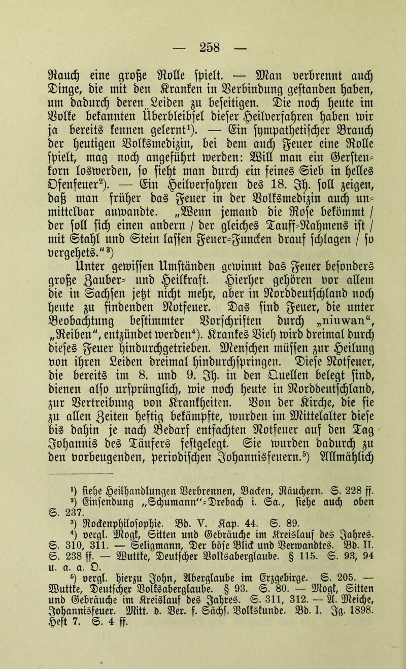 9taud) eine grofje Spotte fpiett. — Sftan oerbrennt and) SDinge, bie mit ben tränten in Verbinbung geftanben Ijaben, um baburd) beren ßeiben ju befeitigen. £>ie nod) tjeute im Votfe belannten Überbteibfet biefer ,!peitü erfahren tjaben mir ja bereits lennen gelernt1). — ©in ftjmpattietifcfjer Vraucf) ber heutigen VotfSmebijin, bei bent aud^ $euer eine Volte fpiett, mag nocf) angeführt merben: Sßilt man ein (55erften= fern toSmerben, fo fief)t man burd) ein feines ©ieb in fjefteS Dfenfeuer2). — ©in |)eitüerfaf)ren beS 18. St)- fott geigen, baff man friifjer baS $euer in ber VolfSmebi^in aud) un= mittelbar anmanbte. „Sßenn jemanb bie Vofe befömmt / ber fott fid) einen anbern / ber gteidjeS £auff=Vat)menS ift / mit ©tat)! unb ©tein taffen $euer=$unden brauf fdjtagen / fo üergetjetS.3) Unter gemiffen Umftänben geminnt baS ^euer befonberS grofje 3auber= unb £>eitfraft. .jpiertjer gehören tmr altem bie in ©adjfen jetzt nidjt rnetjr, aber in Vorbbeutfd)tanb nod) l)eitte ju ftnbenben Votfeuer. 2)aS finb $euer, bie unter ^Beobachtung beftimmter Vorfcijriften burd) „niuwan“, „Reiben, entjünbet merben4). ®ranfeS Viel) mirb breimat burd) biefeS $euer hinburdigetrieben. SDienfdjen mitffen jur Leitung oon itjren Seiben breimat Ijinburdjfyringen. SDiefe S^otfeuer, bie bereits im 8. unb 9. St), in ben Duetten betegt finb, bienen atfo urfprüngtid), mie nod) tjeute in Vorbbeutfcfitanb, jur Vertreibung oon ®ranffeiten. Von ber ®ird)e, bie fie ju atten feiten fjeftig befampfte, mürben im SERittetatter biefe bis batjin je nad) Vebarf entfachten Votfeiter auf ben STag SofjamtiS beS StäuferS feftgetegt. ©ie mürben baburd) ju ben Oorbeugenben, periobifefjen 3oI)anniSfeuern.5 б) Attmäffticf) x) ftetje §eitf>anbtungen Verbrennen, Vatfen, SKäudjern. ©. 228 ff. а) ßinfenbung ,,©djumann=3)rebadb i. ©a., fietje auch oben 6. 237. 3) Aodenpbilofopbie. 23b. V. $ap. 44. ©. 89. 4) uergl. Vtogt, ©Uten unb ©ebräudje int Kreislauf be§ 3at)re£. ©. 310, 311. — ©eligmann, S)er böfe 33li<f unb VernmnbteS. 33b. II. ©. 238 ff. — SButtfe, Seutfcber VolfSaberglaube. § 115. ©. 93, 94 u. a. a. 0. б) oergt. 3obn, Aberglaube im Erzgebirge. ©. 205. — Sßuttle, ®eutfd)er VoIfSaberglaube. § 93. ©. 80. — fJJtogf, ©itten unb ©ebräuebe im ÄreiSlauf be§ SabreS. ©. 311, 312. — A. Ufteidje, Sobannisfeuer. Atitt. b. Ver. f. ©äd)f. VoltSfunbe. 33b. I. 3g. 1898. §eft 7. ©. 4 ff.