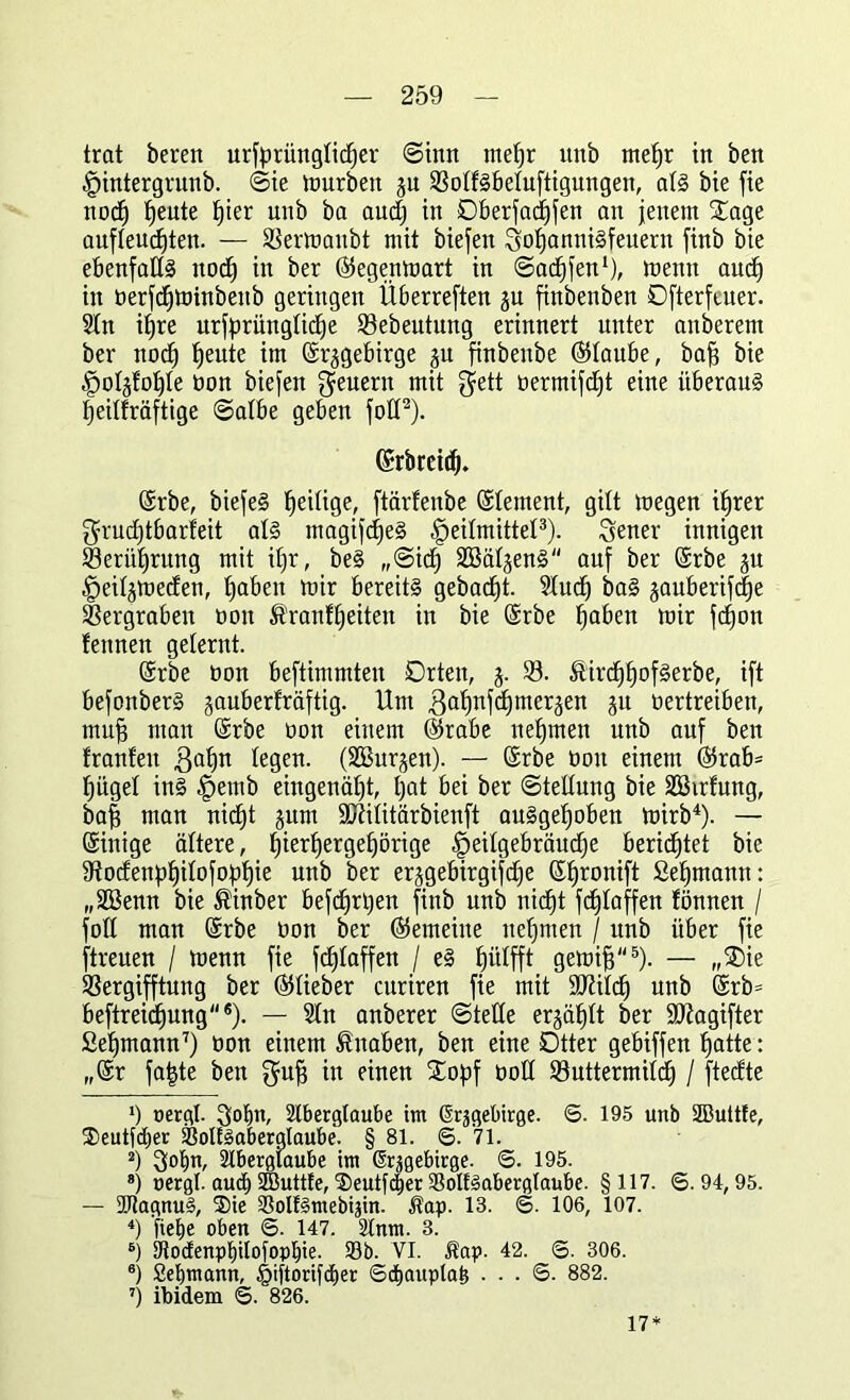 trat bereit urfprüngtidjer ©tun mefjr uttb mefjr in ben Hintergrund @ie mürben ^u 33otfSbetuftigungen, atS bie fie no(f) Idente f)ier unb ba audj in Dberfadjfen an jenem £age aufteudjten. — SSermanbt mit biefen SofjanniSfeuerit finb bie ebenfalls nodbj in ber ©egenmart in ©ac^fen1), menit aucf) in berfdjminbeitb geringen Überreften ju finbenben Ofterfeuer. Stn itjre urfprüngtidje SBebeutung erinnert unter anberem ber nodj fjeute im ©rjgebirge 511 finbenbe ©taube, baf? bie Hotgtotjte bon biefen feuern mit $ett bermifdjt eine überaus fjeitfräftige ©atbe geben fott2). ©rbrcid). ©rbe, biefeS Zeitige, ftärfenbe ©tement, gilt megen itjrer $rud)tbarfeit als magifdjeS Heilmittel3). Qener innigen $3erüt)rung mit ifjr, beS ,,©id) SBät^enS auf ber ©rbe 31t Heitjmeden, Haben mir bereits gebadjt. Slud) baS §auberifdf)e Vergraben bon $ranfjj:eiten in bie ©rbe fjaben mir fcfjon fettnen gelernt. ©rbe bon beftimmten Orten, j. 33. &ircf)f)ofSerbe, ift befonberS gauberträftig. Um gatjnfcfjmeräen 31t vertreiben, tnufj man ©rbe bon einem ©rabe neunten unb auf ben tränten ßatjn tegen. (SBurjen). — ©rbe bon einem ©rab= Hügel ins Hemb eingenäfjt, tjat bei ber ©tettung bie SSirfung, baf3 man nid)t jum Stftititärbienft auSgetjoben mirb4). — ©inige ältere, I)ierf)ergef)örige He^9e^röbdje berietet bie 9todenpt)itofof)f)ie unb ber erjgebirgifdje ©fjronift Seemann: „äöenn bie ®inber befdjrtyen finb unb nid)t fdjtaffen fönnen / fott man ©rbe bon ber ©emeine uefjmen / unb über fie [treuen / menn fie fdjtaffen / eS fjiitfft gemifj5 6). — „®ie SSergifftung ber ©lieber curiren fie mit äftitcf) unb ©rb= beftreidjung®). — Sin anberer ©teile erjäljlt ber SRagifter Seemann7) bon einem Knaben, ben eine Otter gebiffen Hatte: ,,©r fafcte ben $uf3 ln einen £opf bott 33uttermitdj / ftedte *) oergl. Sobtt, Aberglaube im Grjgebirge. ©. 195 unb StButtfe, Seutfcber ©oltSaberalaube. § 81. ©. 71. 2) 3Jof>n, Aberglaube im ßrsgebirge. ©. 195. 8) oergl. aud) ÜButtfe, Seutfdjer ©olfSabergtanbe. §117. ©.94, 95. — 5Utagnu§, Sie ©olfSmebijin. Äap. 13. ©. 106, 107. 4) fiebe oben ©. 147. Anm. 3. 6) 9todenpt)iioiopl)ie. ©b. VI. Äap. 42. ©. 306. 6) Seemann, Mtorifdjer ©djauptafe . . . ©. 882. 7) ibidem ©. 826. 17*