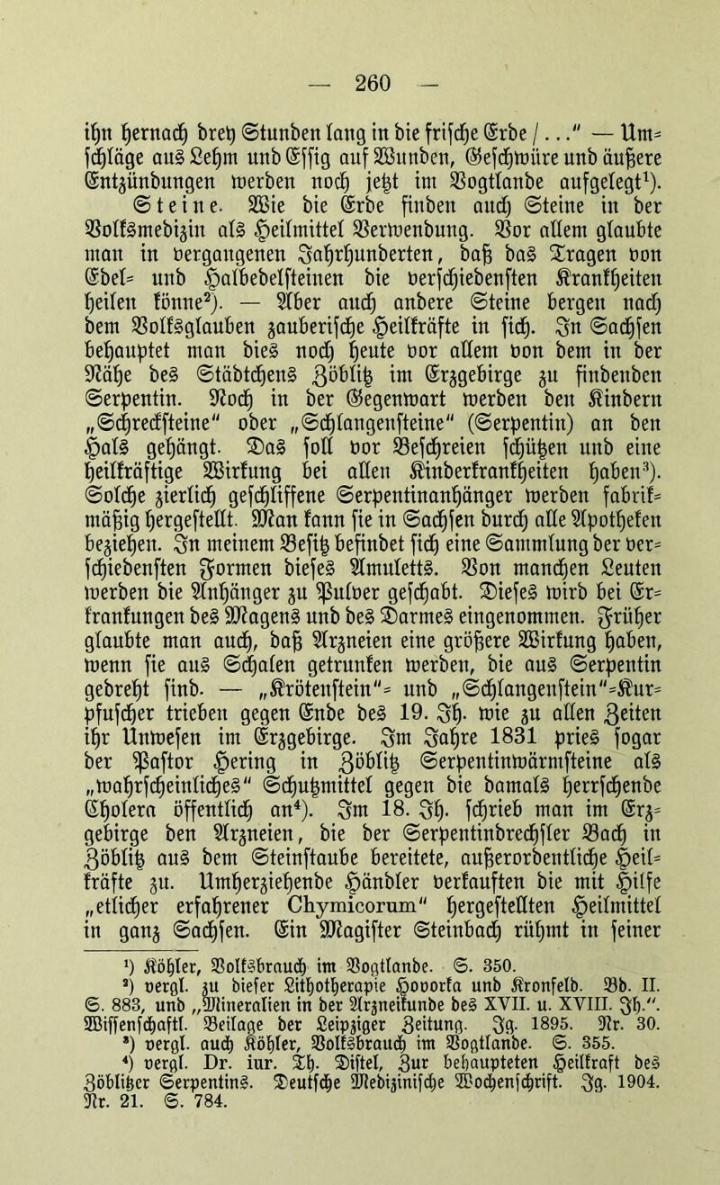 ipn pernacp bret) ©tunben lang in bie frifd^e ©rbe I... — Um* jd^täge au§£epm unbSffig aufSBunben, ©efcpmitre unb äußere ©ntgünbungen merben nocp jept int SBogtlanbe aufgelegt1). ©teilte. SBie bie ©rbe fittbeit aud) ©teine itt ber ißolfSmebigin al§ Heilmittel 23ermenbung. $or allem glaubte man in vergangenen Saprpunberten, baff ba§ fragen von ©bel= unb Halbebelfteinen bie verfcpiebenften Äranfpeiten feilen fönne2). — Slber aucp anbere ©teine bergen itad) bem 3$olf§glauben gauberifcpe ^eitfräfte in fiel). Sn ©adjfen bepauptet man bie§ nod) fjente vor adern von bem in ber üliäpe be§ ©täbtcpen§ ßöblip im ©rggebirge gu finbettben ©erpentin. diocp in ber ©egenmart merben beit £inbern „©cpredfteine ober „©cplangenfteine (Serpentin) an ben Hal§ gelängt. $Da§ foll vor 23efd)reien fcpüpen unb eilte peilfräftige SBirfung bei adeit ®inberfranfpeiten paben3). ©ot<pe gierlicp gefcpliffene ©erpentinanpänger merben fabril= mäpig pergeftedt. Sdian fann fie in ©acpfen burd) ade Slpotpefen begiepen. Sn meinem 23efip befinbet fi(f) eine Sammlung ber ver- fcpiebenften formen biefe§ Amuletts. SSon manchen Seuten merben bie Slnpänger gu ^ulver gefcpabt. £)iefe§ mirb bei ©r= Iranfungen be§ SdiagenS nnb be§ SDarmeS eingenommen, ^rüper glaubte man aud), baff Slrgneien eine größere SBirfung paben, menn fie att§ ©cpalen getruttfen merben, bie au§ Serpentin gebrept finb- — „®rötenftein= unb ,,©cplangenftein''=®ur= pfufcper trieben gegen ©nbe be§ 19. Sp- mie gu allen feiten ipr Unmefen im ©rggebirge. Sm Sapre 1831 prie§ fogar ber ißaftor Heritt9 1Tt .Böblip ©erpentinmärrnfteine al§ „maprfcpeinlicpe§ ©(pupmittel gegen bie bamal§ perrfcpenbe (Spolera öffentlicp an4). Sm 18. Sp- fcprieb mau im @rg= gebirge ben Slrgneien, bie ber ©erpentinbrecpfler iöacp in Böblip au§ bem ©teinftaube bereitete, auperorbentlicpe §eit= fräfte gu. Umpergiepenbe H^vbler verfauften bie mit Hilfe „etiicper erfaprener Chymicorum pergeftedten Heilmittel in gang ©acpfen. ©in Sdtagifter ©teinbadp ritpmt in feiner ') kopier, 93oIf§braucb int 23ogtlanbe. 6. 350. s) oergl. gu btefer Sitpotperapie §ooorfa unb ßronfelb. 33b. II. 6. 883, unb „ÜJlineralien in ber Slrgneifunbe be§ XYII. u. XVIII. 3b-- 2BiffenfcpaftI. SSeilage ber Seipgiger 3eitung. 3g. 1895- 31r. 30. *) nergt. aud) nobler, 33olf§braudb im SSogtlanbe. 6. 355. 4) nergl. Dr. iur. Sb- Siftel, 3ur behaupteten §eidraft be§ 3öblifeer Serpentin^. 3)eutf(pe Sdiebiginifcpe 3Bocpenfcprift. Sg- 1904. SRr. 21. ©. 784.