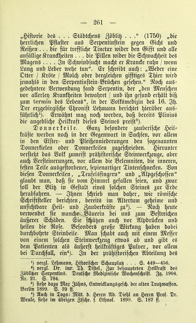 „^iftorie beS . . . StäbtchenS 3ö£>Ii^ . . (1750) „bie herrlichen 5ßftafter aus Serpentinftein gegen (Sicht unb dteifsen ... bie für treffliche £inctur tüiber ben (Sifft unb ade anfällige Krankheiten ... bie Rillen tüiber bie ©d^tüac^^eit beS Magen§ .... Sn Sdjtoinbfucht macht er Kranke rufjn / loemt fiuug unb Seber toet)e tun. @r fdjreibt aud): „SBeber eine Dtter / Kröte / Molch ober bergleicpen gifftigeS Xhier toirb jemahtS in ben Serpentinftein=93rük)en gefehen. üftod) auS= gebetjntere Sßertoenbung fanb «Serpentin, ber „ben Menfdjen oor adertet) Kranfheiten betuapret / unb ihn gefunb erhält biß jutn termin beS SebenS, in ber SBotfSmebijin beS 16. Sh- 3)er er§gebirgifcf(e Shronift Sehmann berichtet hierüber auS= führtid)1)- ©rmähnt mag noch toerben, baff bereits fßtiniitS bie angebliche §eitfraft biefeS Steines preift2). ® o tt n e r! e i 1 e. @anj befonbere jauberifche §eit= fräfte toerben noch in ber ©egenioart in Sad)fen, oor adern in ben @tfter= unb ißteifiennieberungen ben fogettannten SDonnerfieten ober SDonnerteiten jptgefcprieben. hierunter üerftefjt baS Sßotf jumeift präf)iftorifdje Steimoerfjeuge, aber auch $erfteiuerungen, üor adern bie föetemniten, bie inneren, feften Seite auSgeftorbener, fepienartiger Sintenfd)neken. 3Son biefen Sonnerfeiten, „SeufetSfingern unb „2ttpgefd)offen glaubt man, bah fie öorn -glimmet gefaden feien, unb jtoar fod ber tötit) in ©eftalt eines folgen Steines gur ©rbe herabfahren. — Shnen fchrieb man baher, toie römifk)e Schriftfteder berichten, bereits im Rittertum geheime unb unfichtbare ptiU unb ßauberfräfte gu3). — diodj heute öertoenbet fie manche Bäuerin bei uns jum 23eftreid)eu äußerer Schüben. «Sie fehlen auch bor Sttpbrüken unb heilen bie fRofe. 93efonberS groffe Söirfung haben babei burdjbohrte Steinbeite. Man fcfjabt auch mit einem Meffer oon einem fotdjen Steintoerfjeug ettoaS ab unb gibt eS beut Patienten atS äufjerft heitfräftigeS ißutoer, bor adern bei SDurdffad, ein4). Sn ber prähiftorifefjen Abteilung beS *) oergl. Sehtnann, §iftorifdper Sdhauplah . . . S. 449—456. *) oergl. Dr. iur. £1). $iftel, 3ur behaupteten §eilfraft beS Söblitjer (Serpentins. ©eutfhe ibtebtümihe SBodienfchrift. 3g. 1904. 9tr. 21. S. 784. 8) flehe baju 2ttap SähnS, ßüttoicElungSqefch. ber alten Srufcroaffen. Serien 1899. ©. 39 ff. 4) 2lu<h in Sogo: 2Kitt. b. £>errn 2lb. ®iel)l an §errn Srof. ®r. Söeute, flef»e int übrigen Stfhr. f. ßtl)nol. 1899. 6. 187 ff.