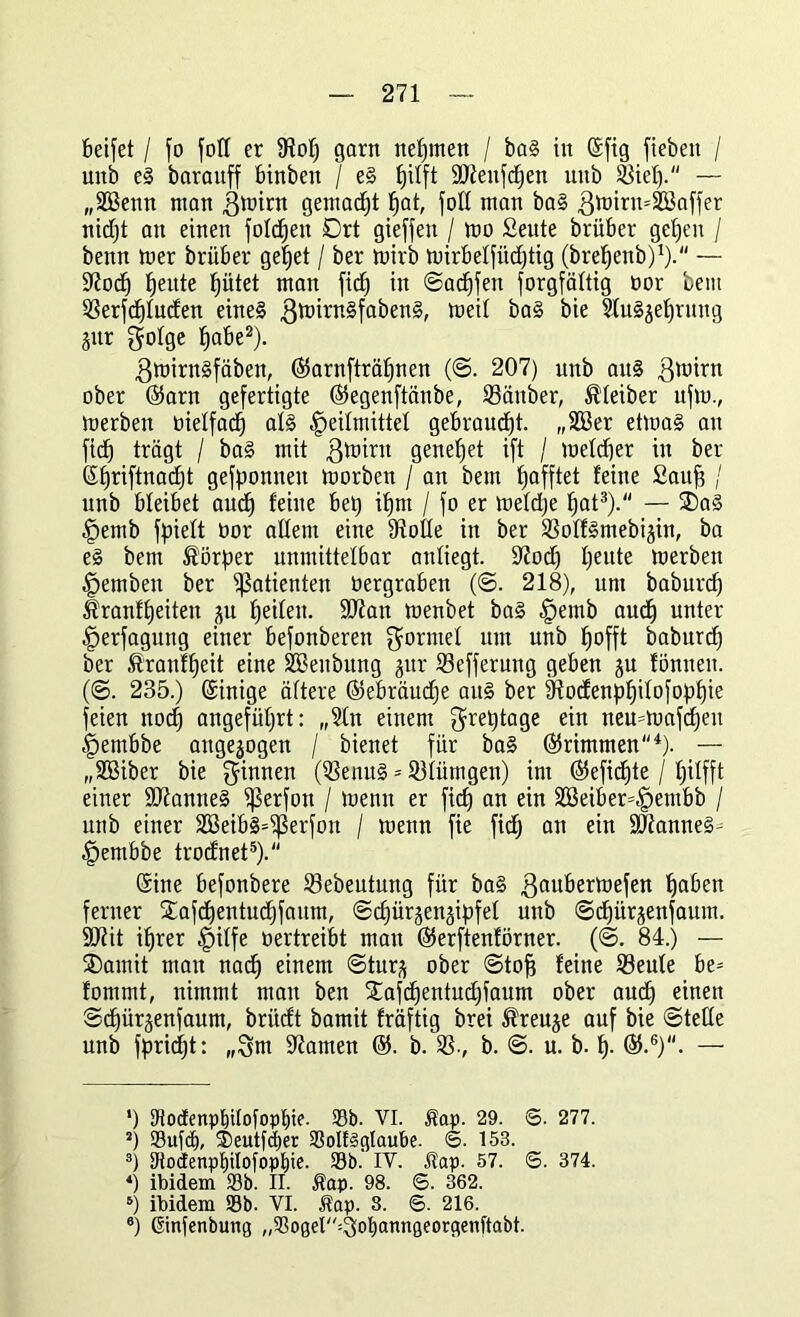 beifet / fo foll er SHo!) garn nehmen / ba§ in (Sftg fiebert / unb e<3 baraitff binbett / e§ ^ilft ÜOienfchen uttb 23iel). — „äöenn man grnint gemacht hat, fott man bal gmirrnSöaffer nidjt au einen fotzen Drt gieffen / mo £eute brüber gefeen / benn mer brüber gehet / ber mirb mirbelfitdjtig (brefjenb)1).“ — 97och fjeitte |ütet man fid) in ©adjfen Sorgfältig bor bem SSerfcfjluden eine§ 3mirn§faben§, toeil ba§ Slu§jet)rnng jur golge ^cibe2). gmirnäfäben, (S5arnfträf)nen (©. 207) unb ait§ gmirn ober @arn gefertigte (Segenftänbe, SSänber, Kleiber ufto., merben bielfacf) al§ Heilmittel gebraucht. „2Ber etma§ au fid) trägt / ba§ mit ßmirn geneset ift / meldjer in ber (££)riftnad)t gefponneit morben / an bem Rafftet leine Saufe / unb bleibet auch feine bet) ifjm / fo er meldje hat3 4). — ®a§ Hemb fpielt bor allem eine Stolle in ber S3olf§mebi§in, ba e§ bem Körper unmittelbar anliegt. 37od) beute merben Hemben ber Patienten bergraben (©. 218), um baburd) Üranffeeiten ju heilen. Sftan menbet ba§ Hemb auch unter Herfagung einer befonberen Formel um unb feofft baburd) ber .tranffeeit eine SBeitbung jur Sefferung geben ju fönneit. (©. 235.) (Sinige ältere Gebräuche au§ ber 9todenphilofopf)ie feien nocfe angeführt: „Sin einem greptage ein neu=mafcfeeu Hembbe aitgejogen / bienet für ba§ Trimmen1)- — „SQBiber bie Rinnen ($enu§ = 931ümgen) im ©eftd^te / Ijilfft einer 907anne§ SJSerfon / menn er fitfe an ein 2öeiber=Hembb / unb einer 2Beib§=$ßerfon / menn fie fid) an ein äftanne^ Hembbe trodnet5). (Sine befonbere 23ebeutung für ba§ gaubermefen haben ferner Xafdjentudjfaum, ©chürjenjipfel unb ©chürjenfaum. 9D7it iferer Hilfe bertreibt man ®erftenförner. (©. 84.) — ®amit man nach einem @tur^ ober ©tofe feine 23eule be= fommt, nimmt man ben £afcf)entud)faum ober aud) einen ©chürjenfaum, britd't bamit fräftig brei $reuje auf bie ©teile unb Spricht: „3m tarnen ®. b. SS., b. ©. u. b. h- — *) Dlodenpl)Uofopf)ie. 33b. VI. Äap. 29. ©. 277. J) S3ufc£), ®eutfd)er 33olt§gIaube. <5. 153. 3) 3tocfenpl)ilofopbie. 33b.' IV. Hap. 57. <5. 374. 4) ibidem 33b. II. $ap. 98. S. 362. s) ibidem 33b. VI. Äap. 3. 6. 216. 8) ßinfenbung „SSoger^obanngeorgenftabt.